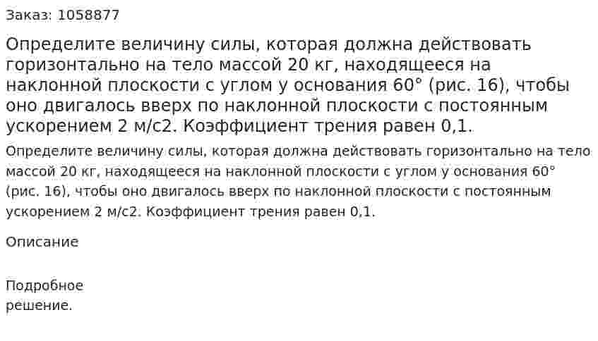 Определите величину силы, которая должна действовать горизонтально на тело массой 20 кг, находящееся на наклонной плоскости с углом у основания 60° (рис. 16), чтобы оно двигалось вверх по наклонной плоскости с постоянным ускорением 2 м/с2. Коэффициент трения равен 0,1. 