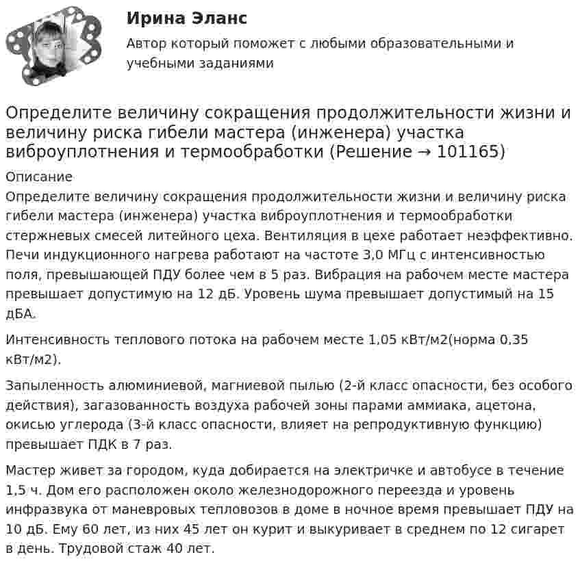     
            Описание
            	Определите величину сокращения продолжительности жизни и величину риска гибели мастера (инженера) участка виброуплотнения и термообработки стержневых смесей литейного цеха. Вентиляция в цехе работает неэффективно. Печи индукционного нагрева работают на частоте 3,0 МГц с интенсивностью поля, превышающей ПДУ более чем в 5 раз. Вибрация на рабочем месте мастера превышает допустимую на 12 дБ. Уровень шума превышает допустимый на 15 дБА.	Интенсивность теплового потока на рабочем месте 1,05 кВт/м2(норма 0,35 кВт/м2).	Запыленность алюминиевой, магниевой пылью (2-й класс опасности, без особого действия), загазованность воздуха рабочей зоны парами аммиака, аце­тона, окисью углерода (3-й класс опасности, влияет на репродуктивную функцию) превышает ПДК в 7 раз.	Мастер живет за городом, куда добирается на электричке и автобусе в течение 1,5 ч. Дом его расположен около железнодорожного переезда и уро­вень инфразвука от маневровых тепловозов в доме в ночное время превышает ПДУ на 10 дБ. Ему 60 лет, из них 45 лет он курит и выкуривает в среднем по 12 сигарет в день. Трудовой стаж 40 лет.   
            
            
            Определите величину постоянной Планка h, если известно, что фотоэлектроны, вырываемые с поверхности некоторого металла светом с частотой 2,2*1015 с-1, полностью задерживаются обратным потенциалом 6,6 В, а вырываемые светом с частотой 4,6*1015 с-1Определите величину сокращения продолжительности жизни и величину риска гибели мастера (инженера) участка виброуплотнения и термообработкиОпределите величину сокращения продолжительности жизни оператора гибкого автоматизированного комплексаОпределите вес Р балки АВ, шарнирно закрепленной в точке А, если груз веса R=1 кН через блок С без трения удерживает ее в положении, указанном на схеме. Определите вид административного иска и его элементы:  а) Токарев обратился с административным иском об оспаривании результатов определения кадастровой стоимости принадлежащего ему на праве собственности земельного участка, находящегося в г. СеровеОпределите вид карьеры, предполагающий профессиональный рост движения по разрядам тарифной сеткиОпределите (в  кДж ) работу, совершаемую молекулярным  водородом  массой  0,2 кг   при  нагревании  его от  температуры 0°С до 100°С при  постоянном  давлении.Определенное соотношение между спросом и предложением как по отдельным товарам и их группам, так и по товарной и денежной массе в целом – это … рынкаОпределенный антиген, попав в организм, вызывает выработку антител. С Вашей точки зрения, это антитела одного вида или иммунный ответ на единичный антиген включает синтез нескольких видов различных молекул антител? Определенный набор атрибутов в поведении и потреблении называется ролевым …Определите алгоритм установления социально-экономических льгот коллективного характера:Определите амплитуду ЭДС, наводимой в рамке, вращающейся в однородном магнитном поле, если частота вращения составляет 50 об/с, площадь рамки 100 см2 и магнитная индукция 0,2 Тл.Определите в вакууме доплеровское смещение Δλ для спектральной линии атомарного водорода с длиной волны λ0, если её наблюдать под прямым углом к пучку атомов водорода с кинетической энергией T.Определите в вакууме доплеровское смещение Δλ для спектральной линии атомарного водорода с длиной волны λ0, если её наблюдать под прямым углом к пучку атомов водорода с кинетической энергией T.