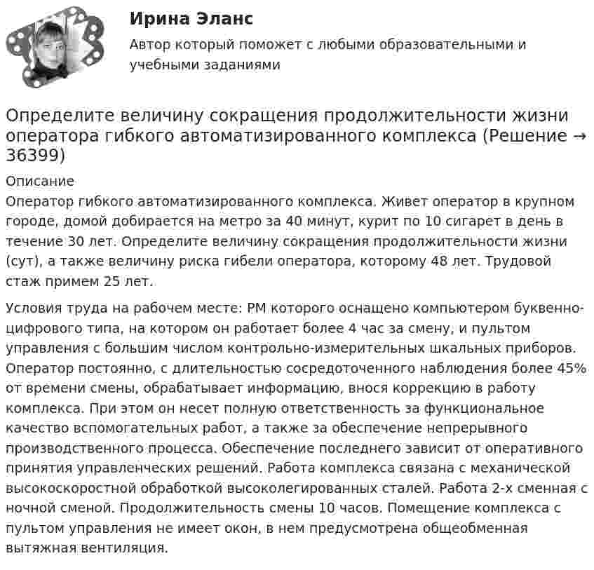     
          Описание
          	Оператор гибкого автоматизированного комплекса. Живет оператор в крупном городе, домой добирается на метро за 40 минут, курит по 10 сигарет в день в течение 30 лет. Определите величину сокращения продолжительности жизни (сут), а также величину риска гибели оператора, которому 48 лет. Трудовой стаж примем 25 лет.	Условия труда на рабочем месте: РМ которого оснащено компьютером буквенно-цифрового типа, на котором он работает более 4 час за смену, и пультом управления с большим числом контрольно-измерительных шкальных приборов. Оператор постоянно, с длительностью сосредоточенного наблюдения более 45% от времени смены, обрабатывает информацию, внося коррекцию в работу комплекса. При этом он несет полную ответственность за функциональное качество вспомогательных работ, а также за обеспечение непрерывного производственного процесса. Обеспечение последнего зависит от оперативного принятия управленческих решений. Работа комплекса связана с механической высокоскоростной обработкой высоколегированных сталей. Работа 2-х сменная с ночной сменой. Продолжительность смены 10 часов. Помещение комплекса с пультом управления не имеет окон, в нем предусмотрена общеобменная вытяжная вентиляция.  
            
            
            Определите величину сокращения продолжительности жизни и величину риска гибели мастера (инженера) участка виброуплотнения и термообработкиОпределите величину сокращения продолжительности жизни оператора гибкого автоматизированного комплексаОпределите вес Р балки АВ, шарнирно закрепленной в точке А, если груз веса R=1 кН через блок С без трения удерживает ее в положении, указанном на схеме. Определите вид административного иска и его элементы:  а) Токарев обратился с административным иском об оспаривании результатов определения кадастровой стоимости принадлежащего ему на праве собственности земельного участка, находящегося в г. СеровеОпределите вид карьеры, предполагающий профессиональный рост движения по разрядам тарифной сеткиОпределите (в  кДж ) работу, совершаемую молекулярным  водородом  массой  0,2 кг   при  нагревании  его от  температуры 0°С до 100°С при  постоянном  давлении. Определите влияние на дебит скважины кислотной обработкой, если при этом проницаемость ОСЗП увеличилась в z раз. Сравните уменьшение дебита загрязнении и кислотной обработке ОСЗП.  Вариант 35Определенный антиген, попав в организм, вызывает выработку антител. С Вашей точки зрения, это антитела одного вида или иммунный ответ на единичный антиген включает синтез нескольких видов различных молекул антител? Определенный набор атрибутов в поведении и потреблении называется ролевым …Определите алгоритм установления социально-экономических льгот коллективного характера:Определите амплитуду ЭДС, наводимой в рамке, вращающейся в однородном магнитном поле, если частота вращения составляет 50 об/с, площадь рамки 100 см2 и магнитная индукция 0,2 Тл.Определите в вакууме доплеровское смещение Δλ для спектральной линии атомарного водорода с длиной волны λ0, если её наблюдать под прямым углом к пучку атомов водорода с кинетической энергией T.Определите в вакууме доплеровское смещение Δλ для спектральной линии атомарного водорода с длиной волны λ0, если её наблюдать под прямым углом к пучку атомов водорода с кинетической энергией T.Определите величину ежегодного банковского процента, при которой будут выгодны вложения в производство в размере 30 тыс. руб. с получением прибыли в конце года в размере 3 тыс. рублей.