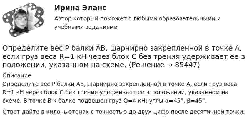     
            Описание
            Определите вес Р балки АВ, шарнирно закрепленной в точке А, если груз веса R=1 кН через блок С без трения удерживает ее в положении, указанном на схеме. В точке В к балке подвешен груз Q=4 кН; углы α=45°, β=45°.Ответ дайте в килоньютонах с точностью до двух цифр после десятичной точки.   
            
            
            Определите величину сокращения продолжительности жизни оператора гибкого автоматизированного комплексаОпределите вес Р балки АВ, шарнирно закрепленной в точке А, если груз веса R=1 кН через блок С без трения удерживает ее в положении, указанном на схеме. Определите вид административного иска и его элементы:  а) Токарев обратился с административным иском об оспаривании результатов определения кадастровой стоимости принадлежащего ему на праве собственности земельного участка, находящегося в г. СеровеОпределите вид карьеры, предполагающий профессиональный рост движения по разрядам тарифной сеткиОпределите (в  кДж ) работу, совершаемую молекулярным  водородом  массой  0,2 кг   при  нагревании  его от  температуры 0°С до 100°С при  постоянном  давлении. Определите влияние на дебит скважины кислотной обработкой, если при этом проницаемость ОСЗП увеличилась в z раз. Сравните уменьшение дебита загрязнении и кислотной обработке ОСЗП.  Вариант 35Определите влияние факторов (количество магазинов, средняя торговая площадь на один магазин, товарооборот на 1 кв.м.) на изменение розничного товарооборота. Рассчитайте необходимые показатели, составьте аналитическую таблицу, произведите расчет одним из методов детерминированного анализа. Сформулируйте выводы по результатам расчетов.Определенный набор атрибутов в поведении и потреблении называется ролевым …Определите алгоритм установления социально-экономических льгот коллективного характера:Определите амплитуду ЭДС, наводимой в рамке, вращающейся в однородном магнитном поле, если частота вращения составляет 50 об/с, площадь рамки 100 см2 и магнитная индукция 0,2 Тл.Определите в вакууме доплеровское смещение Δλ для спектральной линии атомарного водорода с длиной волны λ0, если её наблюдать под прямым углом к пучку атомов водорода с кинетической энергией T.Определите в вакууме доплеровское смещение Δλ для спектральной линии атомарного водорода с длиной волны λ0, если её наблюдать под прямым углом к пучку атомов водорода с кинетической энергией T.Определите величину ежегодного банковского процента, при которой будут выгодны вложения в производство в размере 30 тыс. руб. с получением прибыли в конце года в размере 3 тыс. рублей.Определите величину постоянной Планка h, если известно, что фотоэлектроны, вырываемые с поверхности некоторого металла светом с частотой 2,2*1015 с-1, полностью задерживаются обратным потенциалом 6,6 В, а вырываемые светом с частотой 4,6*1015 с-1