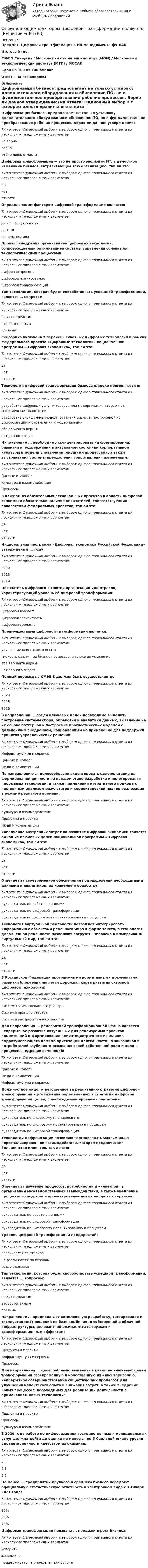     
            Описание
            Предмет: Цифровая трансформация в HR-менеджменте.фэ_БАКИтоговый тестМФПУ Синергия / Московский открытый институт (МОИ) / Московский технологический институт (МТИ) / МОСАПСдан на 100 из 100 балловОтветы на все вопросы 
            Оглавление
            Цифровизация бизнеса предполагает не только установку дополнительного оборудования и обновление ПО, но и фундаментальное преобразование рабочих процессов. Верно ли данное утверждение:Тип ответа: Одиночный выбор • с выбором одного правильного ответа из нескольких предложенных вариантовне верноверноверно лишь отчастиЦифровая трансформация — это не просто эволюция ИТ, а целостное изменение бизнеса, затрагивающее всю организацию, так ли это:Тип ответа: Одиночный выбор • с выбором одного правильного ответа из нескольких предложенных вариантовданетотчастиОпределяющим фактором цифровой трансформации является:Тип ответа: Одиночный выбор • с выбором одного правильного ответа из нескольких предложенных вариантовее востребованностьее темпее перспективаПроцесс внедрения организацией цифровых технологий, сопровождаемый оптимизацией системы управления основными технологическими процессами:Тип ответа: Одиночный выбор • с выбором одного правильного ответа из нескольких предложенных вариантовцифровая проекцияцифровое планированиецифровая трансформацияТип технологии, которая будет способствовать успешной трансформации, является … вопросом:Тип ответа: Одиночный выбор • с выбором одного правильного ответа изнескольких предложенных вариантовпервоочереднымвторостепеннымглавнымСенсорика включена в перечень сквозных цифровых технологий в рамках федерального проекта «Цифровые технологии» национальной программы «Цифровая экономика», так ли это:Тип ответа: Одиночный выбор • с выбором одного правильного ответа из нескольких предложенных вариантовданетотчастиТехнологии цифровой трансформации бизнеса широко применяются в:Тип ответа: Одиночный выбор • с выбором одного правильного ответа изнескольких предложенных вариантовразработке цифровых услуг и товаров или модернизации старых под современные технологииразработке улучшенной модели развития бизнеса, построенной на цифровизации и стремлении к модернизацииоба варианта вернынет верного ответаНаправление ... необходимо сконцентрировать на формировании, развитии и поддержании в актуальном состоянии корпоративной культуры и модели управления текущими процессами, а также выстраивания системы преодоления сопротивления изменениям:Тип ответа: Одиночный выбор • с выбором одного правильного ответа из нескольких предложенных вариантовДанные и моделиКультура и взаимодействиеПроцессыВ каждом из обязательных региональных проектов в области цифровой экономики обязательно наличие показателей, соответствующих показателям федеральных проектов, так ли это:Тип ответа: Одиночный выбор • с выбором одного правильного ответа из нескольких предложенных вариантовданетотчастиНациональная программа «Цифровая экономика Российской Федерации» утверждена в ... году:Тип ответа: Одиночный выбор • с выбором одного правильного ответа из нескольких предложенных вариантов202020182019Показатель цифрового развития организации или отрасли, характеризующий уровень её цифровой трансформации:Тип ответа: Одиночный выбор • с выбором одного правильного ответа из нескольких предложенных вариантовцифровой возрастцифровая зависимостьцифровая зрелостьПреимуществами цифровой трансформации является:Тип ответа: Одиночный выбор • с выбором одного правильного ответа из нескольких предложенных вариантовулучшение клиентского опытагибкость различных бизнес-процессов, а также их ускорениеоба варианта вернынет верного ответаПолный переход на СМЭВ 3 должен быть осуществлен до:Тип ответа: Одиночный выбор • с выбором одного правильного ответа из нескольких предложенных вариантов202320252026В направлении ... среди ключевых целей необходимо выделить построение системы сбора, обработки и аналитики данных, выявление на их основе паттернов и построение прогностических моделей с дальнейшим внедрением, направленным на применение для поддержки принятия управленческих решений:Тип ответа: Одиночный выбор • с выбором одного правильного ответа из нескольких предложенных вариантовИнфраструктура и сервисыДанные и моделиЛюди и компетенцииПо направлению ... целесообразно акцентировать целеполагание на формировании ценности на каждом этапе разработки и пилотирования прорывных технологий, а также применении итеративного подхода с постоянным анализом результатов и корректировкой планов реализации в режиме реального времени:Тип ответа: Одиночный выбор • с выбором одного правильного ответа из нескольких предложенных вариантовКультура и взаимодействиеПродукты и проектыЛюди и компетенцииУвеличение внутренних затрат на развитие цифровой экономики является одной из ключевых целей национальной программы «Цифровая экономика», так ли это:Тип ответа: Одиночный выбор • с выбором одного правильного ответа из нескольких предложенных вариантовданетотчастиОтвечает за своевременное обеспечение подразделений необходимыми данными и аналитикой, их хранение и обработку:Тип ответа: Одиночный выбор • с выбором одного правильного ответа из нескольких предложенных вариантовруководитель по работе с даннымируководитель по цифровой трансформациируководитель по цифровому проектированию и процессамТехнология виртуальной реальности позволяют интегрировать информацию с объектами реального мира в форме текста, а технология дополненной реальности позволяют погрузить человека в иммерсивный виртуальный мир, так ли это:Тип ответа: Одиночный выбор • с выбором одного правильного ответа из нескольких предложенных вариантовданетотчастиВ Российской Федерации программными нормативными документами развития блокчейна является дорожная карта развития сквозной цифровой технологии:Тип ответа: Одиночный выбор • с выбором одного правильного ответа из нескольких предложенных вариантовСистемы заимствованного реестраСистемы прямого реестраСистемы распределенного реестраДля направления ... релевантной трансформационной целью является непрерывное развитие актуальных для реализуемых проектов компетенций и формирование клиентоцентричного мышления, подразумевающего помимо ориентации деятельности на заказчиков и потребителей глубинного осознания своей собственной роли и цели в процессе внедрения изменений:Тип ответа: Одиночный выбор • с выбором одного правильного ответа из нескольких предложенных вариантовДанные и моделиЛюди и компетенцииИнфраструктура и сервисыДолжностное лицо, ответственное за реализацию стратегии цифровой трансформации и достижение определенных в стратегии цифровой трансформации целей, с необходимым уровнем полномочий:Тип ответа: Одиночный выбор • с выбором одного правильного ответа из нескольких предложенных вариантовруководитель по цифровому планированиюруководитель по цифровому проектированию и процессамруководитель по цифровой трансформацииТехнологии цифровизации позволяют организовать максимально персонализированное взаимодействие, которое предпочитает большинство клиентов, так ли это:Тип ответа: Одиночный выбор • с выбором одного правильного ответа из нескольких предложенных вариантовданетотчастиОтвечает за изучение процессов, потребностей и «клиентов» в организации межведомственных взаимодействий, а также внедрение процессного подхода и проектирование новых цифровых сервисов:Тип ответа: Одиночный выбор • с выбором одного правильного ответа из нескольких предложенных вариантовруководитель по работе с даннымируководитель по цифровой трансформациируководитель по цифровому проектированию и процессамУровень цифровой трансформации предприятий:Тип ответа: Одиночный выбор • с выбором одного правильного ответа из нескольких предложенных вариантовразличается по странамне различается по странамвезде одинаковТип технологии, которая будет способствовать успешной трансформации, является ... вопросом:Тип ответа: Одиночный выбор • с выбором одного правильного ответа из нескольких предложенных вариантовпервоочереднымвторостепеннымглавнымНаправление … предполагает комплексную разработку, тестирование и эксплуатацию IT-решений на базе комбинации собственной и облачной инфраструктуры, релевантной ожидаемым нагрузкам и трансформационным эффектам:Тип ответа: Одиночный выбор • с выбором одного правильного ответа из нескольких предложенных вариантовПродукты и проектыИнфраструктура и сервисыПроцессыДля направления ... целесообразно выделить в качестве ключевых целей трансформации своевременную и качественную их инвентаризацию, непрерывное совершенствование существующих процессов для улучшения клиентского опыта и снижения затрат, а также внедрение новых процессов, необходимых для реализации деятельности с применением новых технологий:Тип ответа: Одиночный выбор • с выбором одного правильного ответа из нескольких предложенных вариантовПродукты и проектыПроцессыКультура и взаимодействиеВ 2020 году работа по цифровизациии государственных и муниципальных услуг должна дойти до оценки не менее ... по 5-балльной шкале уровня удовлетворенности качеством их оказания:Тип ответа: Одиночный выбор • с выбором одного правильного ответа из нескольких предложенных вариантов42,33,7Не менее ... предприятий крупного и среднего бизнеса передают официальную статистическую отчетность в электронном виде с 1 января 2021 года:Тип ответа: Одиночный выбор • с выбором одного правильного ответа из нескольких предложенных вариантов90%80%70%Цифровая трансформация призвана ... продажи и рост бизнеса:Тип ответа: Одиночный выбор • с выбором одного правильного ответа из нескольких предложенных вариантовускоритьзамедлитьподдерживать на определенном уровне  
            
            
            Определить эффективный диаметр молекулы газа, для которого критическая температура равна 282,7 К, поправка в уравнении Ван-дер-Ваальса a = 45,3·10-2 Н·м4/моль2.Определяющим фактором цифровой трансформации является:Опредление усилий в стержнях фермы. Построение линий влиянияОприходование основного средства (ОС), обнаруженного в ходе инвентаризации, отражается проводкой …Опросники – это …О проявлении конфликта говорят, когда конфликт …Оптика и основы квантовой физикиОпределить энергию и силу притяжения обкладок плоского конденсатора при условии, что разность потенциалов между обкладками 5 кВ, заряд каждой обкладки 0,1 мкКл, расстояние между обкладками 1 см.Определить энергию, которую переносит за 0,5 мин плоская электромагнитная волна, распространяющаяся в воздухе, сквозь площадку 10 см2, расположенную перпендикулярно направлению распространения.Определить энергию, необходимую для разделения ядра 20Ne на две -частицы и ядро 12С. Энергии связи на один нуклон в ядрах 20Ne, 4Не и 12С равны соответственно 8,03; 7,07 и 7,68 МэВ.Определить энергию реакции взаимодействия ядра изотопа лития  (массовое число М = 7, зарядовое число Z = 3) с протоном, в результате  которой образуется ядро изотопа бериллия (М = 7, Z = 4) и нейтрон. Энергия  связи ядер изотопов лития и бериллияОпределить энергию связи, которую нужно затратить для отрыва нейтрона от ядра 23Na.Определить энергию связи, приходящуюся на один нуклон в ядре атома кислорода 16ООпределить энергию фотона, соответствующего второй линии ультрафиолетовой серии (серии Лаймана) спектра атома водорода. 
