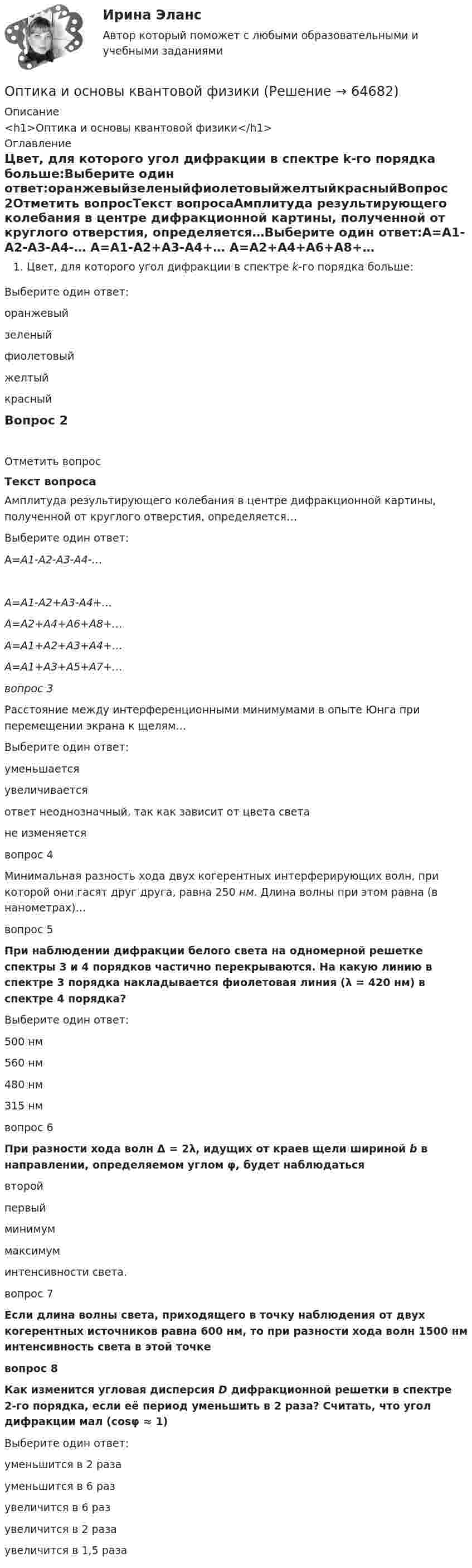      
            Описание
            <h1>Оптика и основы квантовой физики</h1> 
            Оглавление
            Цвет, для которого угол дифракции в спектре k-го порядка больше:Выберите один ответ:оранжевыйзеленыйфиолетовыйжелтыйкрасныйВопрос 2Отметить вопросТекст вопросаАмплитуда результирующего колебания в центре дифракционной картины, полученной от круглого отверстия, определяется…Выберите один ответ:А=А1-А2-А3-А4-…    А=А1-А2+А3-А4+… А=А2+А4+А6+А8+…       А=А1+А2+А3+А4+…А=А1+А3+А5+А7+…вопрос 3Расстояние между интерференционными минимумами в опыте Юнга при перемещении экрана к щелям…Выберите один ответ:уменьшаетсяувеличиваетсяответ неоднозначный, так как зависит от цвета светане изменяетсявопрос 4Минимальная разность хода двух когерентных интерферирующих волн, при которой они гасят друг друга, равна 250 нм. Длина волны при этом равна (в нанометрах)…вопрос 5При наблюдении дифракции белого света на одномерной решетке спектры 3 и 4 порядков частично перекрываются. На какую линию в спектре 3 порядка накладывается фиолетовая линия (λ = 420 нм) в спектре 4 порядка?Выберите один ответ:500 нм560 нм480 нм315 нмвопрос 6При разности хода волн Δ = 2λ, идущих от краев щели шириной b в направлении, определяемом углом φ, будет наблюдаться  второйпервый минимуммаксимум интенсивности света.вопрос 7Если длина волны света, приходящего в точку наблюдения от двух когерентных источников равна 600 нм, то при разности хода волн 1500 нм интенсивность света в этой точкевопрос 8 Как изменится угловая дисперсия D дифракционной решетки в спектре 2-го порядка, если её период уменьшить в 2 раза? Считать, что угол дифракции мал (cosφ ≈ 1)Выберите один ответ:уменьшится в 2 разауменьшится в 6 разувеличится в 6 раз увеличится в 2 разаувеличится в 1,5 раза   
            
            
            Оптика и основы квантовой физикиОптика и основы квантовой физикиОптика и основы квантовой физикиОптимальное соотношение численности кадровых работников к численности работников организации - ...Оптимальной персональной дистанцией в процессе общения является …Оптимальную продолжительность строительства в целом, его очередей, отдельных объектов в увязке с нормами продолжительности строительства устанавливают: ТулГУОптимальные возможности к достижению наивысших спортивных результатов в видах спорта, которые требуют выносливости, находятся в пределах ...Определить энергию фотона, соответствующего второй линии ультрафиолетовой серии (серии Лаймана) спектра атома водорода. Определить эффективность использования трудовых ресурсов, рассчитав среднегодовую выработку труда одного работника и с помощью метода цепных подстановок.Определить эффективный диаметр молекулы газа, для которого критическая температура равна 282,7 К, поправка в уравнении Ван-дер-Ваальса a = 45,3·10-2 Н·м4/моль2.Определяющим фактором цифровой трансформации является:Опредление усилий в стержнях фермы. Построение линий влиянияОприходование основного средства (ОС), обнаруженного в ходе инвентаризации, отражается проводкой …Опросники – это …