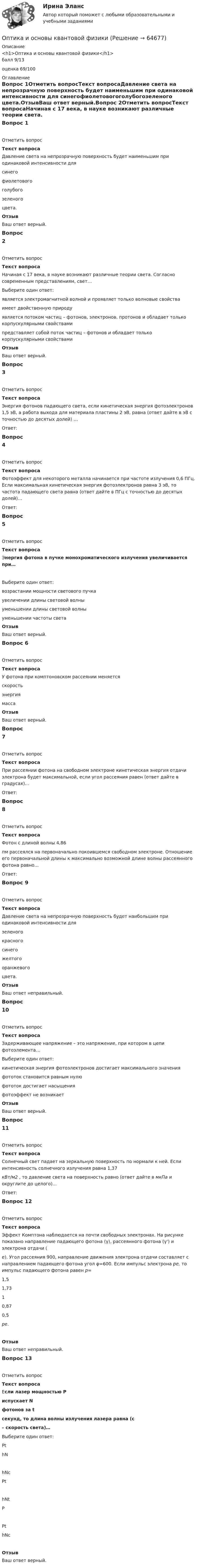      
            Описание
            <h1>Оптика и основы квантовой физики</h1>балл 9/13оценка 69/100 
            Оглавление
            Вопрос 1Отметить вопросТекст вопросаДавление света на непрозрачную поверхность будет наименьшим при одинаковой интенсивности для  синегофиолетовогоголубогозеленого  цвета.ОтзывВаш ответ верный.Вопрос 2Отметить вопросТекст вопросаНачиная с 17 века, в науке возникают различные теории света. Согласно современным представлениям, свет…  Выберите один ответ:является электромагнитной волной и проявляет только волновые свойства имеет двойственную природу   является потоком частиц – фотонов, электронов, протонов и обладает только корпускулярными свойствами представляет собой поток частиц – фотонов и обладает только корпускулярными свойствами ОтзывВаш ответ верный.Вопрос 3Отметить вопросТекст вопросаЭнергия фотонов падающего света, если кинетическая энергия фотоэлектронов 1,5 эВ, а работа выхода для материала пластины 2 эВ, равна (ответ дайте в эВ с точностью до десятых долей) …Ответ: Вопрос 4Отметить вопросТекст вопросаФотоэффект для некоторого металла начинается при частоте излучения 0,6 ПГц. Если максимальная кинетическая энергия фотоэлектронов равна 3 эВ, то частота падающего света равна (ответ дайте в ПГц с точностью до десятых долей)…Ответ: Вопрос 5Отметить вопросТекст вопросаЭнергия фотона в пучке монохроматического излучения увеличивается при…Выберите один ответ:возрастании мощности светового пучкаувеличении длины световой волныуменьшении длины световой волныуменьшении частоты светаОтзывВаш ответ верный.Вопрос 6Отметить вопросТекст вопросаУ фотона при комптоновском рассеянии меняется  скоростьэнергиямассаОтзывВаш ответ верный.Вопрос 7Отметить вопросТекст вопросаПри рассеянии фотона на свободном электроне кинетическая энергия отдачи электрона будет максимальной, если угол рассеяния равен (ответ дайте в градусах)…Ответ: Вопрос 8Отметить вопросТекст вопросаФотон с длиной волны 4,86 пм рассеялся на первоначально покоившемся свободном электроне. Отношение его первоначальной длины к максимально возможной длине волны рассеянного фотона равно…Ответ: Вопрос 9Отметить вопросТекст вопросаДавление света на непрозрачную поверхность будет наибольшим при одинаковой интенсивности для  зеленогокрасногосинегожелтогооранжевого цвета.ОтзывВаш ответ неправильный.Вопрос 10Отметить вопросТекст вопросаЗадерживающее напряжение – это напряжение, при котором в цепи фотоэлемента…Выберите один ответ:кинетическая энергия фотоэлектронов достигает максимального значенияфототок становится равным нулюфототок достигает насыщенияфотоэффект не возникаетОтзывВаш ответ верный.Вопрос 11Отметить вопросТекст вопросаСолнечный свет падает на зеркальную поверхность по нормали к ней. Если интенсивность солнечного излучения равна 1,37 кВт/м2 , то давление света на поверхность равно (ответ дайте в мкПа и округлите до целого)...Ответ: Вопрос 12Отметить вопросТекст вопросаЭффект Комптона наблюдается на почти свободных электронах. На рисунке показано направление падающего фотона (γ), рассеянного фотона (γ') и электрона отдачи (е). Угол рассеяния 900, направление движения электрона отдачи составляет с направлением падающего фотона угол φ=600. Если импульс электрона ре, то импульс падающего фотона равен р= 1,51,7310,870,5 pe.ОтзывВаш ответ неправильный.Вопрос 13Отметить вопросТекст вопросаЕсли лазер мощностью P испускает N фотонов за t секунд, то длина волны излучения лазера равна (c – скорость света)…Выберите один ответ:PthNhNcPthNtPPthNcОтзывВаш ответ верный.  
            
            
            О проявлении конфликта говорят, когда конфликт …Оптика и основы квантовой физикиОптика и основы квантовой физикиОптика и основы квантовой физикиОптимальное соотношение численности кадровых работников к численности работников организации - ...Оптимальной персональной дистанцией в процессе общения является …Оптимальную продолжительность строительства в целом, его очередей, отдельных объектов в увязке с нормами продолжительности строительства устанавливают: ТулГУОпределить энергию связи, приходящуюся на один нуклон в ядре атома кислорода 16ООпределить энергию фотона, соответствующего второй линии ультрафиолетовой серии (серии Лаймана) спектра атома водорода. Определить эффективность использования трудовых ресурсов, рассчитав среднегодовую выработку труда одного работника и с помощью метода цепных подстановок.Определить эффективный диаметр молекулы газа, для которого критическая температура равна 282,7 К, поправка в уравнении Ван-дер-Ваальса a = 45,3·10-2 Н·м4/моль2.Определяющим фактором цифровой трансформации является:Опредление усилий в стержнях фермы. Построение линий влиянияОприходование основного средства (ОС), обнаруженного в ходе инвентаризации, отражается проводкой …