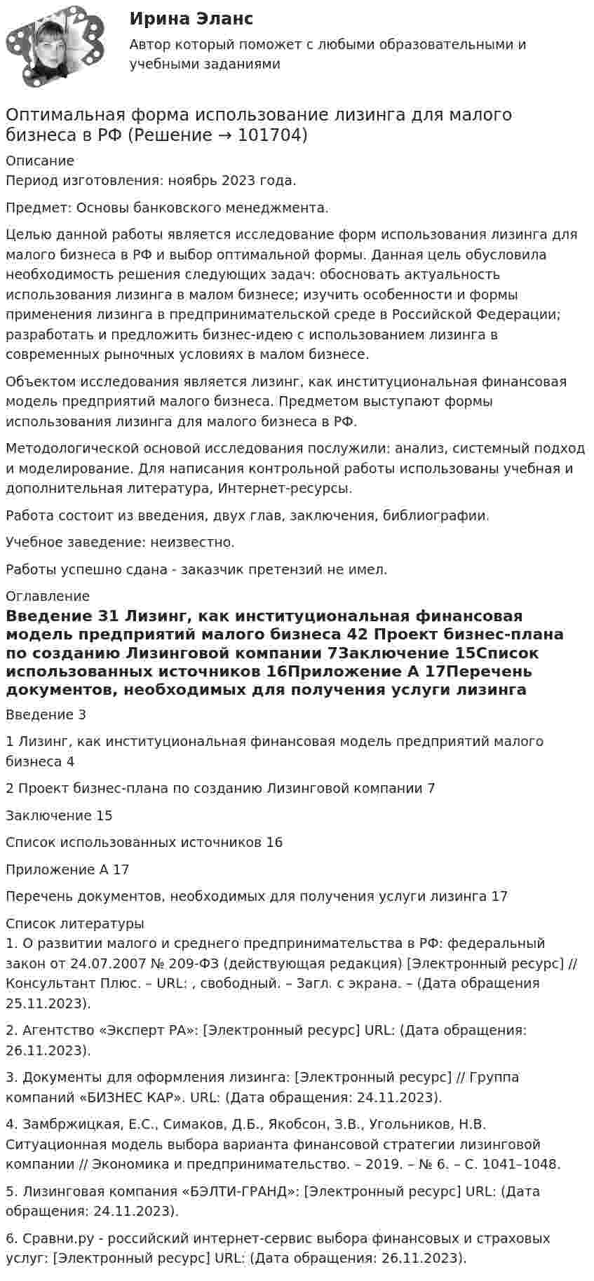       
            Описание
            Период изготовления: ноябрь 2023 года. Предмет: Основы банковского менеджмента.	Целью данной работы является исследование форм использования лизинга для малого бизнеса в РФ и выбор оптимальной формы. Данная цель обусловила необходимость решения следующих задач: обосновать актуальность использования лизинга в малом бизнесе; изучить особенности и формы применения лизинга в предпринимательской среде в Российской Федерации; разработать и предложить бизнес-идею с использованием лизинга в современных рыночных условиях в малом бизнесе.	Объектом исследования является лизинг, как институциональная финансовая модель предприятий малого бизнеса. Предметом выступают формы использования лизинга для малого бизнеса в РФ.	Методологической основой исследования послужили: анализ, системный подход и моделирование. Для написания контрольной работы использованы учебная и дополнительная литература, Интернет-ресурсы. 	Работа состоит из введения, двух глав, заключения, библиографии.Учебное заведение: неизвестно.Работы успешно сдана - заказчик претензий не имел. 
            Оглавление
            Введение	31 Лизинг, как институциональная финансовая модель предприятий малого бизнеса	42 Проект бизнес-плана по созданию Лизинговой компании	7Заключение	15Список использованных источников	16Приложение А	17Перечень документов, необходимых для получения услуги лизинга	17 
            Список литературы
            1.	О развитии малого и среднего предпринимательства в РФ: федеральный закон от 24.07.2007 № 209-ФЗ (действующая редакция) [Электронный ресурс] // Консультант Плюс. – URL: , свободный. – Загл. с экрана. – (Дата обращения 25.11.2023).2.	Агентство «Эксперт РА»: [Электронный ресурс] URL:   (Дата обращения: 26.11.2023).3.	Документы для оформления лизинга: [Электронный ресурс] // Группа компаний «БИЗНЕС КАР». URL:  (Дата обращения: 24.11.2023).4.	Замбржицкая, Е.С., Симаков, Д.Б., Якобсон, З.В., Угольников, Н.В. Ситуационная модель выбора варианта финансовой стратегии лизинговой компании // Экономика и предпринимательство. – 2019. – № 6. – С. 1041–1048.5.	Лизинговая компания «БЭЛТИ-ГРАНД»: [Электронный ресурс] URL:  (Дата обращения: 24.11.2023).6.	Сравни.ру - российский интернет-сервис выбора финансовых и страховых услуг: [Электронный ресурс] URL:   (Дата обращения: 26.11.2023). 