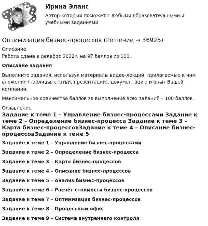     
          Описание
          Работа сдана в декабре 2022г. на 97 баллов из 100. Описание задания	Выполните задания, используя материалы видео-лекций, прилагаемые к ним вложения (таблицы, статьи, презентации), документацию и опыт Вашей компании. 	Максимальное количество баллов за выполнение всех заданий – 100 баллов.   
          Оглавление
          Задание к теме 1 – Управление бизнес-процессами Задание к теме 2 – Определение бизнес-процесса Задание к теме 3 – Карта бизнес-процессовЗадание к теме 4 – Описание бизнес-процессовЗадание к теме 5 – Анализ бизнес-процессовЗадание к теме 6 – Расчёт стоимости бизнес-процессовЗадание к теме 7 – Оптимизация бизнес-процессовЗадание к теме 8 – Процессный офисЗадание к теме 9 – Система внутреннего контроля 
            
            
            Оптимальным является …, то есть при необходимости обязательства перед кредиторами могут быть покрыты за счет собственных средствОптимизация бизнес-процессовОптимизация консалтинговых услуг органов налогообложения индивидуальным предпринимателямОптимизация корпоративного документооборота с использованием современных информационных и телекоммуникационных технологий💯 Оптимизация ресурсов организаций (подразделений) (все ответы на тест Синергия / МТИ / МосАП, февраль 2023)Оптимизация управленческих решений на основе морфологического анализа.Принятие управленческого решения по увеличению прибыли производственной организацииОптимум ... подразумевает, что суммарное благосостояние общества достигает максимума, а распределение благ и ресурсов становится оптимальным, если любое изменение этого распределения ухудшает благосостояние хотя бы одного субъекта экономическойОптимальное соотношение численности кадровых работников к численности работников организации - ...Оптимальной персональной дистанцией в процессе общения является …Оптимальную продолжительность строительства в целом, его очередей, отдельных объектов в увязке с нормами продолжительности строительства устанавливают: ТулГУОптимальные возможности к достижению наивысших спортивных результатов в видах спорта, которые требуют выносливости, находятся в пределах ... Оптимальный выпуск фирмы-монополиста составит Ответ    ед.Оптимальный портфель ценных бумагОптимальный температурный режим для акрилового состава: