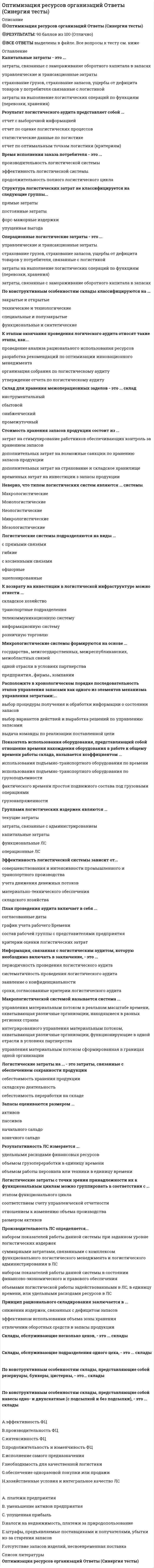      
          Описание
          Баллы	20,00/20,00Оценка	10,00 из 10,00 (100%) 
          Оглавление
          Вопрос 1Главная цель логистикиВыберите один ответ:1. минимизировать расход производственных ресурсов при определенном объеме выпуска продукции2. извлечение прибыли3. обеспечение поставок необходимой продукции в нужное место, в указанное время, при оптимальных затратах, требуемого качества и количества Вопрос 2Логистика прежде всего направлена наВыберите один ответ:1. удовлетворение спроса потребителя 2. получение прибыли из покупки - продажи товаров3. выявление и анализ потребностей покупателейВопрос 3Экономика логистики изучаетВыберите один ответ:1. экономические отношения, возникающие в экономическом пространстве логистики 2. производство, распределение и потребление товаров и услуг3. влияние факторов на результаты деятельности предприятия путём обработки определённых источников информацииВопрос 4Необходимыми признаками и условиями существования экономического пространства логистики являются:Выберите один ответ:1. общее экономическое (федеральное) законодательство2. единство денежно-кредитной системы3. единство таможенной территории и функционирование общих инфраструктурных систем (транспорта, связи и т.д.)4. все ответы верны Вопрос 5Экономическое пространство логистики есть составная часть экономического пространства страны, единство которого обеспечивается...Выберите один ответ:1. Федеральным законом О транспортно-экспедиционной деятельности2. Гражданским кодексом РФ3. Конституцией РФ Вопрос 6К ресурсам логистики могут быть отнесеныВыберите один ответ:1. материальные средства производства2. нематериальные ресурсы3. человеческие (кадровые) ресурсы4. все ответы верны Вопрос 7Человеческие ресурсы в логистических системах-Выберите один ответ:1. патенты, авторские права и производственные секреты, позволяющие с выгодой использовать уникальные знания (в том числе организационные и управленческие)2. активы, которые отражаются в балансе компании (основные и оборотные средства, инвестиции)3. квалификация и навыки, которыми обладают работники, задействованные в системе, а также их способность и готовность к совместной деятельности Вопрос 8Изокванта - этоВыберите один ответ:1. общее количество продукции, услуг,произведенное за данное время2. объем производимого продукта, который приходится на единицу ресурса каждого вида3. кривая, отражающая альтернативные варианты комбинаций факторов производства товара или услуг, которые могут быть использованы для выпуска данного объема продукции (Q) Вопрос 9Логистическая система- этоВыберите один ответ:1. затраты на выполнение логистических операций2. сложная организационно завершенная (структурированная) экономическая система, состоящая из элементов – звеньев, взаимосвязанных в едином процессе управления материальными и сопутствующими им потоками 3. системный подход к организации всего цикла жизни товара и связанных с ним мероприятий в период от момента производства его комплектующих до момента потребления4. построение оптимальной цепи поставки, обработка и хранение комплектующих и товаров на складах, организация транспортировки в международном пространствеВопрос 10Логистические издержки (logistical cost) - этоВыберите один ответ:1. построение оптимальной цепи поставки, обработка и хранение комплектующих и товаров на складах, организация транспортировки в международном пространстве2. системный подход к организации всего цикла жизни товара и связанных с ним мероприятий в период от момента производства его комплектующих до момента потребления3. сложная организационно завершенная (структурированная) экономическая система, состоящая из элементов – звеньев, взаимосвязанных в едином процессе управления материальными и сопутствующими им потоками4. затраты на выполнение логистических операций Вопрос 11Система интегрированного управления материальным потоком, охватывающая различные организации, функционирующие в одной отрасли в условиях партнерстваВыберите один ответ:1. микрологистическая система2. макрологистическая система3. мезологистическая система Вопрос 12В составе общих логистических издержек можно выделить следующие основные группы затрат:Выберите один ответ:1. затраты на выполнение логистических операций/функций (операционные, эксплуатационные логистические издержки)2. ущербы от логистических рисков3. затраты на логистическое администрирование4. все ответы верны Вопрос 13Важнейшим комплексным показателем эффективности логистической системы является продолжительность полного логистического цикла - этоВыберите один ответ:1. время исполнения заказа потребителя (покупателя) 2. эффективность капиталовложений в подразделения инфраструктуры ЛС3. объемы логистической работы (услуг), выполненные техническими средствами, технологическим оборудованием или персоналом, задействованными в ЛС, в единицу времени, или удельными расходами ресурсов в ЛСВопрос 14Затраты на компенсацию (элиминирование) логистических рисков - этоВыберите один ответ:1. страхование грузов, ответственности перевозчика/экспедитора, страхование запасов, ущербы от дефицита товаров у потребителя, связанные с логистикой 2. затраты, связанные с замораживанием оборотного капитала в запасах3. управленческие и трансакционные затратыВопрос 15К форс-мажорным издержкам относятся:Выберите один ответ:1. штрафы и прочие аналогичные платежи, обусловленные сбоями в логистических процессах (штрафы за несвоевременные поставки, за повреждение товара в процессе транспортировки) 2. материалы, топливо и энергия для нужд логистических процессов, т.е. для передачи, хранения, манипулирования, обработки информации3. стоимость трудовых ресурсов, т.е. оплата труда и начисления на нее, а также внезарплатные статьи, например расходы на охрану трудаВопрос 16Стратегические решения –Выберите один ответ:1. связаны с реализацией стратегии в среднесрочном плане, прорабатываются на более детальном уровне, требуют меньших ресурсов и сопряжены с определенным риском2. наиболее проработаны и касаются видов деятельности на ближайшее время; для их выполнения требуются достаточно ограниченные ресурсы, а риск небольшой3. наиболее важные, задающие общее направление деятельности организации, оказывают долгосрочное влияние, требуют больших ресурсов и считаются наиболее рискованными Вопрос 17Стратегия, базирующаяся на принципе управления затратами, т.е. производстве тех же или сопоставимых продуктов, что и у конкурентов, но более дешево- этоВыберите один ответ:1. динамичная стратегия2. тощая стратегия 3. стратегия, основанная на стратегических союзахВопрос 18Цель «тощей» стратегии - Выберите один ответ:1. добиться увеличения эффективности цепи поставок, когда все ее члены работают совместно и сообща получают выгоды от долгосрочной кооперации2. обеспечить высокое качество обслуживания потребителей, оперативно реагируя на появление новых или изменение прежних условий3. выполнять каждую операцию, используя меньше каждого вида ресурсов: людей, пространства, запасов, оборудования, времени и т.д. Вопрос 19Цель стратегии формирования союзов с поставщиками и заказчиками- Выберите один ответ:1. выполнять каждую операцию, используя меньше каждого вида ресурсов: людей, пространства, запасов, оборудования, времени и т.д.2. добиться увеличения эффективности цепи поставок, когда все ее члены работают совместно и сообща получают выгоды от долгосрочной кооперации 3. обеспечить высокое качество обслуживания потребителей, оперативно реагируя на появление новых или изменение прежних условийВопрос 20Цель динамичной стратегии –Выберите один ответ:1. добиться увеличения эффективности цепи поставок, когда все ее члены работают совместно и сообща получают выгоды от долгосрочной кооперации2. выполнять каждую операцию, используя меньше каждого вида ресурсов: людей, пространства, запасов, оборудования, времени и т.д.3. обеспечить высокое качество обслуживания потребителей, оперативно реагируя на появление новых или изменение прежних условий  
            
            
            Оптимизация ресурсов организаций (подразделений)Опция Justificationкоманды MLINE АВТОКАД может принимать значения (выбрать): 1)Тор; 2) Left; 3) Bottom; 4) Zero; 5) Right; 6) Center.Опыт Латинской Америки свидетельствует, что более высокая ступень развития международной экономической интеграции возможна между …О развитии капитализма в России начала XIX века свидетельствовалоОранжево-красная окраска золя сульфида сурьмы объясняется...Орбитальное квантовое число l=2. Каковы возможные значения магнитного квантового числа ml?Организационная психология - 2021 (МФПУ Синергия 2 теста с ответами на 96 баллов каждый)Определить напряжения среза [τср] в лобовом шве сварного соединения, если заданы сила F= 16кН, длина шва Lл=80мм и его катет К = 7 мм.Определить последовательность выводов, когда экономика войдет в состояние депрессии по интерпретации Р. Харрода -снижение объема.. -разочарование в ожиданиях -«гарантированный» темп… -фактический темп роста…Определить последовательность выводов, когда экономика войдет в состояние динамического равновесия, но при вынужденной безработице по интерпретации.. -динамическое равновесие при вынужденной.Определить соответствие между явлениями переноса и соответствующими законами. Определить соответствие между явлениями переноса и соответствующими законами. . 2Определяя цели политического общества, Дж. Локк пишет, что великой и главной целью объединения людей в государства и передачи ими себя под власть правительства является …Оптимальная продолжительность занятий по плаванию должна составлять не менее___ минут