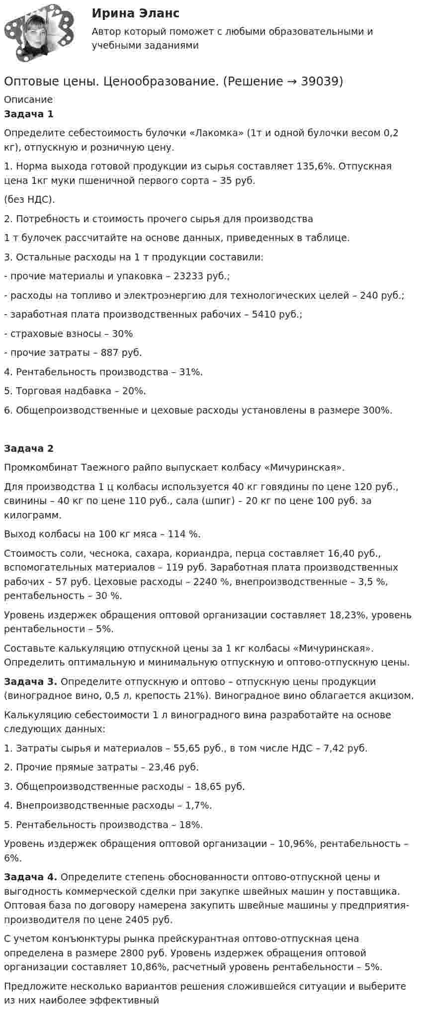     
          Описание
          Задача 1Определите себестоимость булочки «Лакомка» (1т и одной булочки весом 0,2 кг), отпускную и розничную цену.1. Норма выхода готовой продукции из сырья составляет 135,6%. Отпускная цена 1кг муки пшеничной первого сорта – 35 руб.(без НДС).2. Потребность и стоимость прочего сырья для производства1 т булочек рассчитайте на основе данных, приведенных в таблице.3. Остальные расходы на 1 т продукции составили:- прочие материалы и упаковка – 23233 руб.;- расходы на топливо и электроэнергию для технологических целей – 240 руб.;- заработная плата производственных рабочих – 5410 руб.;- страховые взносы – 30%- прочие затраты – 887 руб.4. Рентабельность производства – 31%.5. Торговая надбавка – 20%.6. Общепроизводственные и цеховые расходы установлены в размере 300%.Задача 2 Промкомбинат Таежного райпо выпускает колбасу «Мичуринская».Для производства 1 ц колбасы используется 40 кг говядины по цене 120 руб., свинины – 40 кг по цене 110 руб., сала (шпиг) – 20 кг по цене 100 руб. за килограмм.Выход колбасы на 100 кг мяса – 114 %.Стоимость соли, чеснока, сахара, кориандра, перца составляет 16,40 руб., вспомогательных материалов – 119 руб. Заработная плата производственных рабочих – 57 руб. Цеховые расходы – 2240 %, внепроизводственные – 3,5 %, рентабельность – 30 %.Уровень издержек обращения оптовой организации составляет 18,23%, уровень рентабельности – 5%.Составьте калькуляцию отпускной цены за 1 кг колбасы «Мичуринская». Определить оптимальную и минимальную отпускную и оптово-отпускную цены.Задача 3. Определите отпускную и оптово – отпускную цены продукции (виноградное вино, 0,5 л, крепость 21%). Виноградное вино облагается акцизом.Калькуляцию себестоимости 1 л виноградного вина разработайте на основе следующих данных:1. Затраты сырья и материалов – 55,65 руб., в том числе НДС – 7,42 руб.2. Прочие прямые затраты – 23,46 руб.3. Общепроизводственные расходы – 18,65 руб.4. Внепроизводственные расходы – 1,7%.5. Рентабельность производства – 18%.Уровень издержек обращения оптовой организации – 10,96%, рентабельность – 6%. Задача 4. Определите степень обоснованности оптово-отпускной цены и выгодность коммерческой сделки при закупке швейных машин у поставщика. Оптовая база по договору намерена закупить швейные машины у предприятия-производителя по цене 2405 руб.С учетом конъюнктуры рынка прейскурантная оптово-отпускная цена определена в размере 2800 руб. Уровень издержек обращения оптовой организации составляет 10,86%, расчетный уровень рентабельности – 5%.Предложите несколько вариантов решения сложившейся ситуации и выберите из них наиболее эффективный  
            
            
            Оптовые и розничные компании, которые помогают продвигать, продавать и распространять товары среди потребителей, – это … Оптовые цены. Ценообразование. ОП ТЭК. EDUCONОпция, которая позволяет редактировать размерный текст в командной строке и в числовом поле в AutoCAD, - «...»Опыт и практика принятия и реализации государственных решений в СШАОпыт организации предоставления государственных и муниципальных услуг в Грециио разнообразии и богатстве культуры ВеликобританииОптимальным является …, то есть при необходимости обязательства перед кредиторами могут быть покрыты за счет собственных средствОптимизация бизнес-процессовОптимизация консалтинговых услуг органов налогообложения индивидуальным предпринимателямОптимизация корпоративного документооборота с использованием современных информационных и телекоммуникационных технологий💯 Оптимизация ресурсов организаций (подразделений) (все ответы на тест Синергия / МТИ / МосАП, февраль 2023)Оптимизация управленческих решений на основе морфологического анализа.Принятие управленческого решения по увеличению прибыли производственной организацииОптимум ... подразумевает, что суммарное благосостояние общества достигает максимума, а распределение благ и ресурсов становится оптимальным, если любое изменение этого распределения ухудшает благосостояние хотя бы одного субъекта экономической