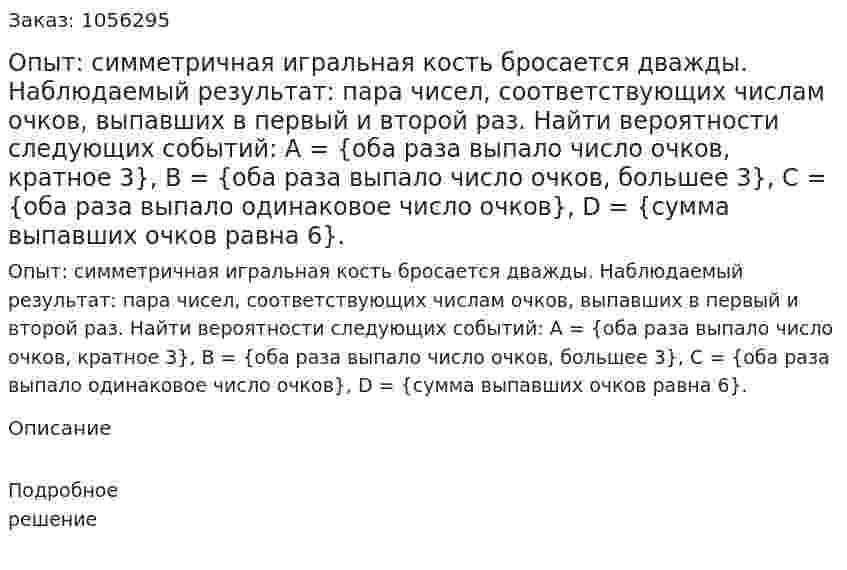 Опыт: симметричная игральная кость бросается дважды. Наблюдаемый результат: пара чисел, соответствующих числам очков, выпавших в первый и второй раз. Найти вероятности следующих событий: A = {оба раза выпало число очков, кратное 3}, B = {оба раза выпало число очков, большее 3}, C = {оба раза выпало одинаковое число очков}, D = {сумма выпавших очков равна 6}. 