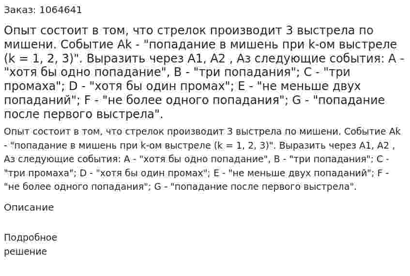Опыт состоит в том, что стрелок производит 3 выстрела по мишени. Событие Ak - "попадание в мишень при k-ом выстреле (k = 1, 2, 3)". Выразить через A1, А2 , Аз следующие события: А - "хотя бы одно попадание", В - "три попадания"; С - "три промаха"; D - "хотя бы один промах"; Е - "не меньше двух попаданий"; F - "не более одного попадания"; G - "попадание после первого выстрела". 