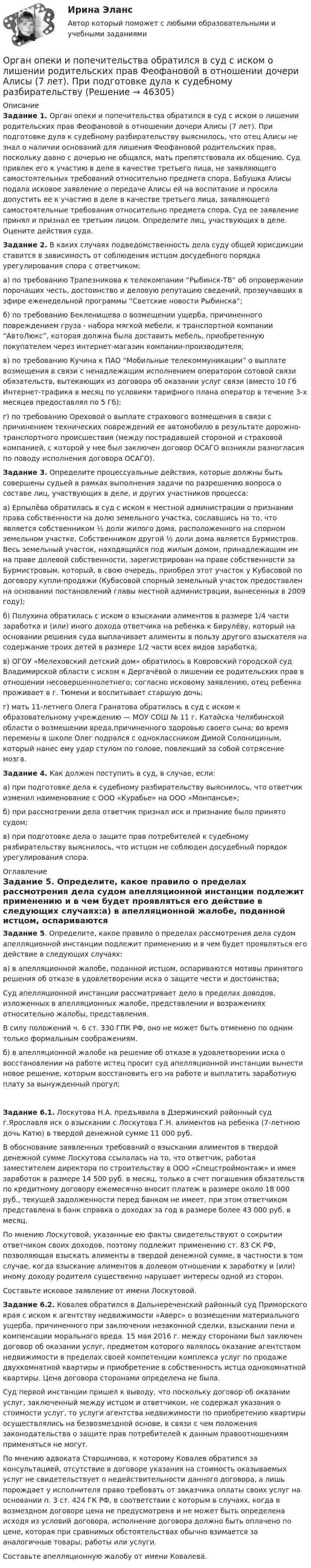      
            Описание
             Задание 1. Орган опеки и попечительства обратился в суд с иском о лишении родительских прав Феофановой в отношении дочери Алисы (7 лет). При подготовке дула к судебному разбирательству выяснилось, что отец Алисы не знал о наличии оснований для лишения Феофановой родительских прав, поскольку давно с дочерью не общался, мать препятствовала их общению. Суд привлек его к участию в деле в качестве третьего лица, не заявляющего самостоятельных требований относительно предмета спора. Бабушка Алисы подала исковое заявление о передаче Алисы ей на воспитание и просила допустить ее к участию в деле в качестве третьего лица, заявляющего самостоятельные требования относительно предмета спора. Суд ее заявление принял и признал ее третьим лицом. Определите лиц, участвующих в деле. Оцените действия суда. Задание 2. В каких случаях подведомственность дела суду общей юрисдикции ставится в зависимость от соблюдения истцом досудебного порядка урегулирования спора с ответчиком:	а) по требованию Трапезникова к телекомпании “Рыбинск-ТВ” об опровержении порочащих честь, достоинство и деловую репутацию сведений, прозвучавших в эфире еженедельной программы “Светские новости Рыбинска”;	б) по требованию Бекленищева о возмещении ущерба, причиненного повреждением груза - набора мягкой мебели, к транспортной компании “АвтоЛюкс”, которая должна была доставить мебель, приобретенную покупателем через интернет-магазин компании-производителя;	в) по требованию Кучина к ПАО “Мобильные телекоммуникации” о выплате возмещения в связи с ненадлежащим исполнением оператором сотовой связи обязательств, вытекающих из договора об оказании услуг связи (вместо 10 Гб Интернет-трафика в месяц по условиям тарифного плана оператор в течение 3-х месяцев предоставлял по 5 Гб);	г) по требованию Ореховой о выплате страхового возмещения в связи с причинением технических повреждений ее автомобилю в результате дорожно-транспортного происшествия (между пострадавшей стороной и страховой компанией, с которой у нее был заключен договор ОСАГО возникли разногласия по поводу исполнения договора ОСАГО). Задание 3. Определите процессуальные действия, которые должны быть совершены судьей в рамках выполнения задачи по разрешению вопроса о составе лиц, участвующих в деле, и других участников процесса:	а) Ерпылёва обратилась в суд с иском к местной администрации о признании права собственности на долю земельного участка, сославшись на то, что является собственником ½ доли жилого дома, расположенного на спорном земельном участке. Собственником другой ½ доли дома является Бурмистров. Весь земельный участок, находящийся под жилым домом, принадлежащим им на праве долевой собственности, зарегистрирован на праве собственности за Бурмистровым, который, в свою очередь, приобрел этот участок у Кубасовой по договору купли-продажи (Кубасовой спорный земельный участок предоставлен на основании постановлений главы местной администрации, вынесенных в 2009 году);	б) Полухина обратилась с иском о взыскании алиментов в размере 1/4 части заработка и (или) иного дохода ответчика на ребенка к Бирулёву, который на основании решения суда выплачивает алименты в пользу другого взыскателя на содержание троих детей в размере 1/2 части всех видов заработка;	в) ОГОУ «Мелеховский детский дом» обратилось в Ковровский городской суд Владимирской области с иском к Дергачёвой о лишении ее родительских прав в отношении несовершеннолетнего; согласно исковому заявлению, отец ребенка проживает в г. Тюмени и воспитывает старшую дочь;	г) мать 11-летнего Олега Гранатова обратилась в суд с иском к образовательному учреждению — МОУ СОШ № 11 г. Катайска Челябинской области о возмещении вреда,причиненного здоровью своего сына; во время перемены в школе Олег подрался с одноклассником Димой Солонициным, который нанес ему удар стулом по голове, повлекший за собой сотрясение мозга. Задание 4. Как должен поступить в суд, в случае, если:	а) при подготовке дела к судебному разбирательству выяснилось, что ответчик изменил наименование с ООО «Курабье» на ООО «Монпансье»;	б) при рассмотрении дела ответчик признал иск и признание было принято судом;	в) при подготовке дела о защите прав потребителей к судебному разбирательству выяснилось, что истцом не соблюден досудебный порядок урегулирования спора. 
            Оглавление
            Задание 5. Определите, какое правило о пределах рассмотрения дела судом апелляционной инстанции подлежит применению и в чем будет проявляться его действие в следующих случаях:а) в апелляционной жалобе, поданной истцом, оспариваются мотивы принятого решения об отказе в удовлетворении иска о защите чести и достоинства;Суд апелляционной инстанции рассматривает дело в пределах доводов, изложенных в апелляционных жалобе, представлении и возражениях относительно жалобы, представления.В силу положений ч. 6 ст. 330 ГПК РФ, оно не может быть отменено по одним только формальным соображениям.б) в апелляционной жалобе на решение об отказе в удовлетворении иска о восстановлении на работе истец просит суд апелляционной инстанции вынести новое решение, которым восстановить его на работе и выплатить заработную плату за вынужденный прогул;Задание 6.1. Лоскутова Н.А. предъявила в Дзержинский районный суд г.Ярославля иск о взыскании с Лоскутова Г.Н. алиментов на ребенка (7-летнюю дочь Катю) в твердой денежной сумме 11 000 руб.В обоснование заявленных требований о взыскании алиментов в твердой денежной сумме Лоскутова ссылалась на то, что ответчик, работая заместителем директора по строительству в ООО «Спецстроймонтаж» и имея заработок в размере 14 500 руб. в месяц, только в счет погашения обязательств по кредитному договору ежемесячно вносит платеж в размере около 18 000 руб., текущей задолженности перед банком не имеет, при этом ответчиком представлена в банк справка о доходах за год в размере более 43 000 руб. в месяц.По мнению Лоскутовой, указанные ею факты свидетельствуют о сокрытии ответчиком своих доходов, поэтому подлежит применению ст. 83 СК РФ, позволяющая взыскать алименты в твердой денежной сумме, в частности в том случае, когда взыскание алиментов в долевом отношении к заработку и (или) иному доходу родителя существенно нарушает интересы одной из сторон.Составьте исковое заявление от имени Лоскутовой.Задание 6.2. Ковалев обратился в Дальнереченский районный суд Приморского края с иском к агентству недвижимости «Аверс» о возмещении материального ущерба, причиненного при заключении незаконной сделки, взыскании пени и компенсации морального вреда. 15 мая 2016 г. между сторонами был заключен договор об оказании услуг, предметом которого являлось оказание агентством недвижимости в пределах своей компетенции комплекса услуг по продаже двухкомнатной квартиры и приобретение в собственность истца однокомнатной квартиры. Цена договора сторонами определена не была.Суд первой инстанции пришел к выводу, что поскольку договор об оказании услуг, заключенный между истцом и ответчиком, не содержал указания о стоимости услуг, то услуги агентства недвижимости по приобретению квартиры осуществлялись на безвозмездной основе, в связи с чем положения законодательства о защите прав потребителей к данным правоотношениям применяться не могут.По мнению адвоката Старшинова, к которому Ковалев обратился за консультацией, отсутствие в договоре указания на стоимость оказываемых услуг не свидетельствует о недействительности данного договора, а лишь порождает у исполнителя право требовать от заказчика оплаты своих услуг на основании п. 3 ст. 424 ГК РФ, в соответствии с которым в случаях, когда в возмездном договоре цена не предусмотрена и не может быть определена исходя из условий договора, исполнение договора должно быть оплачено по цене, которая при сравнимых обстоятельствах обычно взимается за аналогичные товары, работы или услуги.Составьте апелляционную жалобу от имени Ковалева. 
            
            
            Органом исполнительной власти, уполномоченным Правительством РФ представлять в деле о банкротстве и в процедурах банкротства требования об уплате обязательных платежей и требования РФ по денежным обязательствам, является ...Орган опеки и попечительства обратился в суд с иском о лишении родительских прав Феофановой в отношении дочери Алисы (7 лет). При подготовке дула к судебному разбирательствуОрганы государственной власти субъекта Российской Федерации ... устанавливать и исполнять расходные обязательства, связанные с решением вопросов, отнесенных к компетенции федеральных органов государственной властиОрганы государственной власти субъекта РФ … устанавливать и исполнять расходные  обязательства, связанные с решением вопросов, отнесенных к компетенции федеральных органов государственной властиОрган юридического лица - это ...Ориентация компаний на … относится к чертам компаний XX векаОриентация на будущее в этике лидерства существует... основных типа манипуляцииОрганическая химияОрганическая химияОРГАНИЧЕСКАЯ ХИМИЯОрганическая химия 1Органическая химия ТПУОрганические вещества, образующиеся при взаимодействии карбоновых кислот со спиртами, - это ...Органические законы превосходят по своей юридической силе: