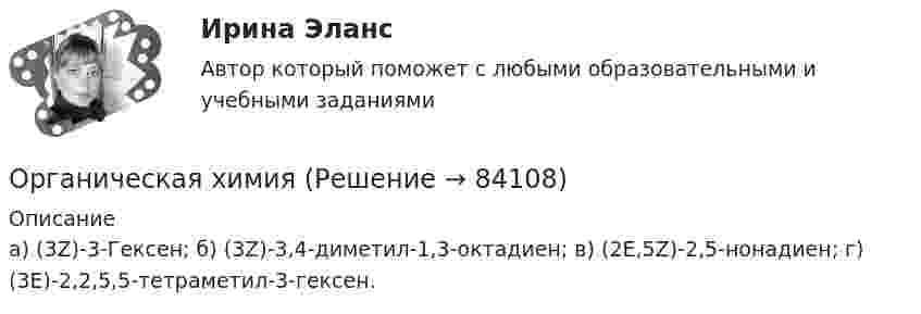      
            Описание
            а) (3Z)-3-Гексен; б) (3Z)-3,4-диметил-1,3-октадиен; в) (2Е,5Z)-2,5-нонадиен; г) (3Е)-2,2,5,5-тетраметил-3-гексен.    
            
            
            Органическая химияОрганическая химияОРГАНИЧЕСКАЯ ХИМИЯОрганическая химия 1Органическая химия ТПУОрганические вещества, образующиеся при взаимодействии карбоновых кислот со спиртами, - это ...Органические законы превосходят по своей юридической силе:Организм человека представляет собой физическую оболочку и энергетическое телоОрганизмы, использующие в качестве пищи органическое вещество и подвергающие его минерализации, называются …Организмы, относящиеся к надцарству прокариотОрганизованная по определенным правилам деятельность людей, состоящая в сопоставлении их физических и (или) интеллектуальных способностей, а также подготовка к этой деятельности и межличностные отношения, возникающие в ее процессе, – это …Организованные структуры, задача которых – содействовать процессам обмена, – это каналы … «Органистическими» (адаптивными) являются: …Органическая химия