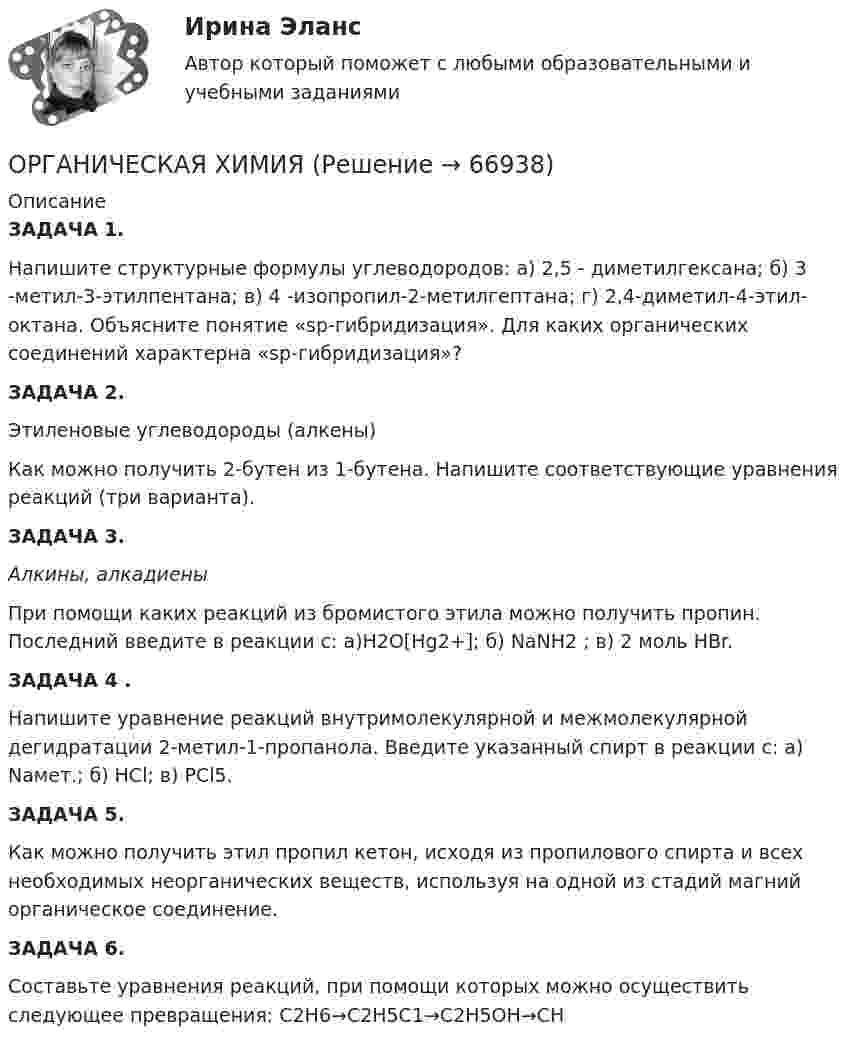      
            Описание
            ЗАДАЧА 1.                 Напишите структурные формулы углеводородов: а) 2,5 - диметилгексана; б) 3 -метил-3-этилпентана; в) 4 -изопропил-2-метилгептана; г) 2,4-диметил-4-этил-октана. Объясните понятие «sр-гибридизация». Для каких органических соединений характерна «sр-гибридизация»?ЗАДАЧА 2.   Этиленовые углеводороды (алкены)	Как можно получить 2-бутен из 1-бутена. Напишите соответствующие уравнения реакций (три варианта). ЗАДАЧА 3.                 Алкины, алкадиены	 При помощи каких реакций из бромистого этила можно получить пропин. Последний введите в реакции c: а)H2O[Hg2+]; б) NaNH2 ; в) 2 моль НВr.ЗАДАЧА 4	.  Напишите уравнение реакций внутримолекулярной и межмолекулярной дегидратации 2-метил-1-пропанола. Введите указанный спирт в реакции с: а) Naмет.; б) НСl; в) РСl5.ЗАДАЧА 5.            Как можно получить этил пропил кетон, исходя из пропилового спирта и всех необходимых неорганических веществ, используя на одной из стадий магний органическое соединение.ЗАДАЧА 6. 	 Составьте уравнения реакций, при помощи которых можно осуществить следующее превращения: 	C2H6→С2Н5С1→С2Н5ОН→СН   
            
            
            Органическая химияОРГАНИЧЕСКАЯ ХИМИЯОрганическая химия 1Органическая химия ТПУОрганические вещества, образующиеся при взаимодействии карбоновых кислот со спиртами, - это ...Органические законы превосходят по своей юридической силе:Органическими называют соединения, в состав которых входит ...Организмы, использующие в качестве пищи органическое вещество и подвергающие его минерализации, называются …Организмы, относящиеся к надцарству прокариотОрганизованная по определенным правилам деятельность людей, состоящая в сопоставлении их физических и (или) интеллектуальных способностей, а также подготовка к этой деятельности и межличностные отношения, возникающие в ее процессе, – это …Организованные структуры, задача которых – содействовать процессам обмена, – это каналы … «Органистическими» (адаптивными) являются: …Органическая химияОрганическая химия