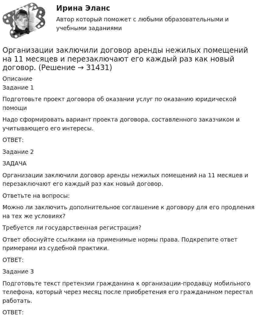      
          Описание
          Задание 1Подготовьте проект договора об оказании услуг по оказанию юридической помощи Надо сформировать вариант проекта договора, составленного заказчиком и учитывающего его интересы.ОТВЕТ:Задание 2ЗАДАЧАОрганизации заключили договор аренды нежилых помещений на 11 месяцев и перезаключают его каждый раз как новый договор. Ответьте на вопросы:Можно ли заключить дополнительное соглашение к договору для его продления на тех же условиях? Требуется ли государственная регистрация? Ответ обоснуйте ссылками на применимые нормы права. Подкрепите ответ примерами из судебной практики.ОТВЕТ:Задание 3Подготовьте текст претензии гражданина к организации-продавцу мобильного телефона, который через месяц после приобретения его гражданином перестал работать.ОТВЕТ:  
            
            
            Организацией за 2017 год получен убыток в размере 600 000 руб. Фирма приняла решение перенести убыток на будущее, начиная с 2018 г. Организации заключили договор аренды нежилых помещений на 11 месяцев и перезаключают его каждый раз как новый договор. Организации, нормированию и оплате труда - вариант №11Организации, перешедшие на упрощенную систему налогообложения, …Организации, применяющие упрощенную систему налогообложения (УСН) с объектом налогообложения «доходы, уменьшенные на величину расходов», … … организации – это реакция организации на постоянно усложняющиеся условия внешней среды путем постановки и реализации новых целей и задач, приводящих к качественным изменениям и накоплению критических факторов успеха организацииОрганизационная деятельность органов власти. ПКЗ. СИУ РАНХИГС.Опыт и практика принятия и реализации государственных решений в СШАОпыт организации предоставления государственных и муниципальных услуг в Грециио разнообразии и богатстве культуры ВеликобританииОратор, начинающий речь (лекцию, доклад и др.) с извинений перед аудиторией за то, что он не совсем готов выступать, ...Оратор поступает правильно, …Оратор правильно использует во время выступления позы и жесты, если он …Ораторское искусство ККЗ Синергия 