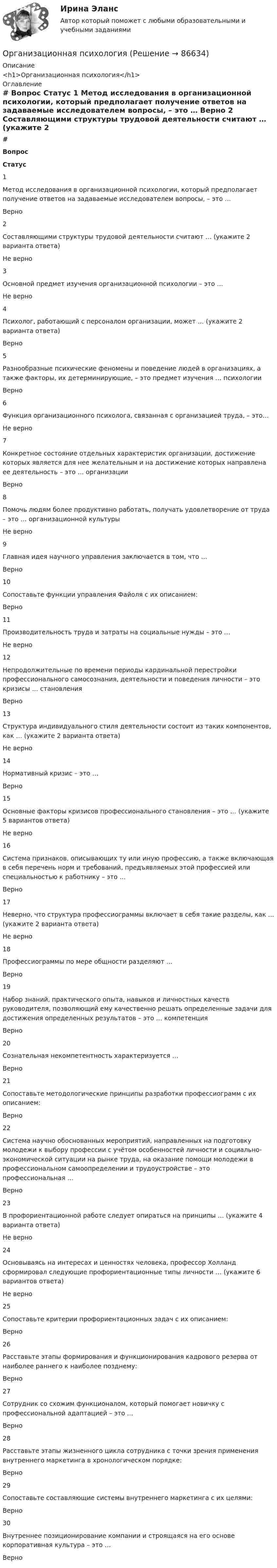      
            Описание
            <h1>Организационная психология</h1> 
            Оглавление
             # Вопрос Статус    1 Метод исследования в организационной психологии, который предполагает получение ответов на задаваемые исследователем вопросы, – это … Верно   2 Составляющими структуры трудовой деятельности считают … (укажите 2 варианта ответа) Не верно   3 Основной предмет изучения организационной психологии – это … Не верно   4 Психолог, работающий с персоналом организации, может … (укажите 2 варианта ответа) Верно   5 Разнообразные психические феномены и поведение людей в организациях, а также факторы, их детерминирующие, – это предмет изучения … психологии Верно   6 Функция организационного психолога, связанная с организацией труда, – это… Не верно   7 Конкретное состояние отдельных характеристик организации, достижение которых является для нее желательным и на достижение которых направлена ее деятельность – это … организации Верно   8 Помочь людям более продуктивно работать, получать удовлетворение от труда – это … организационной культуры Не верно   9 Главная идея научного управления заключается в том, что … Верно   10 Сопоставьте функции управления Файоля с их описанием: Верно   11 Производительность труда и затраты на социальные нужды – это … Не верно   12 Непродолжительные по времени периоды кардинальной перестройки профессионального самосознания, деятельности и поведения личности – это кризисы … становления Верно   13 Структура индивидуального стиля деятельности состоит из таких компонентов, как … (укажите 2 варианта ответа) Не верно   14 Нормативный кризис – это … Верно   15 Основные факторы кризисов профессионального становления – это … (укажите 5 вариантов ответа) Не верно   16 Система признаков, описывающих ту или иную профессию, а также включающая в себя перечень норм и требований, предъявляемых этой профессией или специальностью к работнику – это … Верно   17 Неверно, что структура профессиограммы включает в себя такие разделы, как … (укажите 2 варианта ответа) Не верно   18 Профессиограммы по мере общности разделяют … Верно   19 Набор знаний, практического опыта, навыков и личностных качеств руководителя, позволяющий ему качественно решать определенные задачи для достижения определенных результатов – это … компетенция Верно   20 Сознательная некомпетентность характеризуется … Верно   21 Сопоставьте методологические принципы разработки профессиограмм с их описанием: Верно   22 Система научно обоснованных мероприятий, направленных на подготовку молодежи к выбору профессии с учётом особенностей личности и социально-экономической ситуации на рынке труда, на оказание помощи молодежи в профессиональном самоопределении и трудоустройстве – это профессиональная … Верно   23 В профориентационной работе следует опираться на принципы … (укажите 4 варианта ответа) Не верно   24 Основываясь на интересах и ценностях человека, профессор Холланд сформировал следующие профориентационные типы личности … (укажите 6 вариантов ответа) Не верно   25 Сопоставьте критерии профориентационных задач с их описанием: Верно   26 Расставьте этапы формирования и функционирования кадрового резерва от наиболее раннего к наиболее позднему: Верно   27 Сотрудник со схожим функционалом, который помогает новичку с профессиональной адаптацией – это … Верно   28 Расставьте этапы жизненного цикла сотрудника с точки зрения применения внутреннего маркетинга в хронологическом порядке: Верно   29 Сопоставьте составляющие системы внутреннего маркетинга с их целями: Верно   30 Внутреннее позиционирование компании и строящаяся на его основе корпоративная культура – это … Верно   
            
            
            Организационная психологияОрганизационная психологияОрганизационная психология💯 Организационная психология (все ответы на тест Синергия / МТИ / МосАП, июль 2022)💯 Организационная психология (все ответы на тест Синергия / МТИ / МосАП, июнь 2022)💯 Организационная психология (все ответы на тест Синергия / МТИ / МосАП, март 2023)💯 Организационная психология (все ответы на тест Синергия / МТИ / МосАП, сентябрь 2022)Организации, перешедшие на упрощенную систему налогообложения, …Организации, применяющие упрощенную систему налогообложения (УСН) с объектом налогообложения «доходы, уменьшенные на величину расходов», … … организации – это реакция организации на постоянно усложняющиеся условия внешней среды путем постановки и реализации новых целей и задач, приводящих к качественным изменениям и накоплению критических факторов успеха организацииОрганизационная деятельность органов власти. ПКЗ. СИУ РАНХИГС.Организационная культура МЭБИКОрганизационная линейно-функциональная структура, ее достоинства и недостаткиОрганизационная линейно-функциональная структура, ее достоинства и недостатки