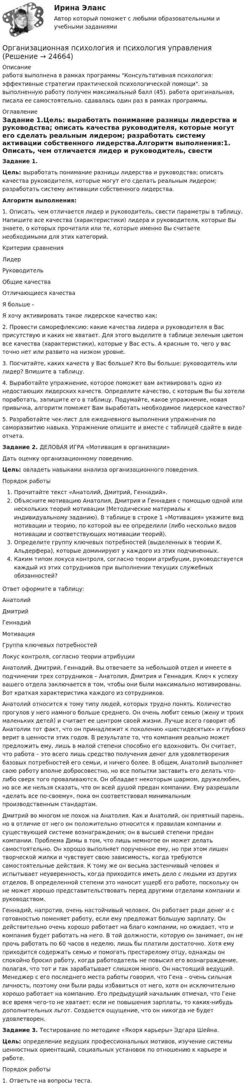      
          Описание
          работа выполнена в рамках программы Консультативная психология: эффективные стратегии практической психологической помощи. за выполненную работу получен максимальный балл (45). работа оригинальная, писала ее самостоятельно. сдавалась один раз в рамках программы. 
          Оглавление
          Задание 1.Цель: выработать понимание разницы лидерства и руководства; описать качества руководителя, которые могут его сделать реальным лидером; разработать систему активации собственного лидерства.Алгоритм выполнения:1.  Описать, чем отличается лидер и руководитель, свести параметры в таблицу. Напишите все качества (характеристики) лидера и руководителя, которые Вы знаете, о которых прочитали или те, которые именно Вы считаете необходимыми для этих категорий.Критерии сравненияЛидерРуководительОбщие качества  Отличающиеся качества  Я больше -Я хочу активировать такое лидерское качество как: 2. Провести саморефлексию: какие качества лидера и руководителя в Вас присутствую и каких не хватает. Для этого выделите в таблице зеленым цветом все качества (характеристики), которые у Вас есть. А красным то, чего у вас точно нет или развито на низком уровне.3. Посчитайте, каких качеств у Вас больше? Кто Вы больше: руководитель или лидер? Впишите в таблицу.4. Выработайте упражнение, которое поможет вам активировать одно из недостающих лидерских качеств. Определите качество, с которым Вы бы хотели поработать, запишите его в таблицу. Подумайте, какое упражнение, новая привычка, алгоритм поможет Вам выработать необходимое лидерское качество?5. Разработайте чек-лист для ежедневного выполнения упражнения по саморазвитию навыка. Упражнение опишите и вместе с таблицей сдайте в виде отчета.Задание 2. ДЕЛОВАЯ ИГРА «Мотивация в организации»Дать оценку организационному поведению.Цель: овладеть навыками анализа организационного поведения.Порядок работыПрочитайте текст «Анатолий, Дмитрий, Геннадий».Объясните мотивацию Анатолия, Дмитрия и Геннадия с помощью одной или нескольких теорий мотивации (Методические материалы к индивидуальному заданию). В таблице в строке 1 «Мотивация» укажите вид мотивации и теорию, по которой вы ее определили (либо несколько видов мотивации и соответствующих мотивации теорий).Определите группу ключевых потребностей (выделенных в теории К. Альдерфера), которые доминируют у каждого из этих подчиненных.Каким типом локуса контроля, согласно теории атрибуции, руководствуется каждый из этих сотрудников при выполнении текущих служебных обязанностей?Ответ оформите в таблицу: АнатолийДмитрийГеннадийМотивация   Группа ключевых потребностей   Локус контроля, согласно теории атрибуции Анатолий, Дмитрий, Геннадий. Вы отвечаете за небольшой отдел и имеете в подчинении трех сотрудников – Анатолия, Дмитрия и Геннадия. Ключ к успеху вашего отдела заключается в том, чтобы они были максимально мотивированы. Вот краткая характеристика каждого из сотрудников.Анатолий относится к тому типу людей, которых трудно понять. Количество прогулов у него намного больше среднего. Он очень любит семью (жену и троих маленьких детей) и считает ее центром своей жизни. Лучше всего говорит об Анатолии тот факт, что он принадлежит к поколению «шестидесятых» и глубоко верит в ценности этих годов. В результате то, что компания реально может предложить ему, лишь в малой степени способно его вдохновить. Он считает, что работа – это всего лишь средство получения денег для удовлетворения базовых потребностей его семьи, и ничего более. В общем, Анатолий выполняет свою работу вполне добросовестно, но все попытки заставить его делать что-либо сверх того проваливаются. Он обладает некоторым шармом, дружелюбен, но все же нельзя сказать, что он всей душой предан компании. Ему разрешали «делать все по-своему», пока он соответствовал минимальным производственным стандартам.Дмитрий во многом не похож на Анатолия. Как и Анатолий, он приятный парень, но в отличие от него он положительно относится к правилам компании и существующей системе вознаграждения; он в высшей степени предан компании. Проблема Димы в том, что лишь немногое он может делать самостоятельно. Он хорошо выполняет порученное ему, но при этом лишен творческой жилки и чувствует свою зависимость, когда требуются самостоятельные действия. К тому же он весьма застенчивый человек и испытывает неуверенность, когда приходится иметь дело с людьми из других отделов. В определенной степени это наносит ущерб его работе, поскольку он не может хорошо представительствовать перед другими отделами компании и руководством.Геннадий, напротив, очень настойчивый человек. Он работает ради денег и с готовностью поменяет работу, если ему предложат большую зарплату. Он действительно очень хорошо работает на благо компании, но ожидает, что и компания будет работать на него. В той должности, которую он занимает, он не прочь работать по 60 часов в неделю, лишь бы платили достаточно. Хотя ему приходится содержать семью и помогать престарелому отцу, однажды он спокойно бросил работу, когда работодатель не повысил его вознаграждение, полагая, что тот и так зарабатывает слишком много. Он настоящий ведущий. Менеджер с его последнего места работы говорил, что Гена – очень сильная личность, поэтому они были рады избавиться от него, хотя он исключительно хорошо работает на компанию. Его предыдущий начальник отмечал, что Гене все время чего-то не хватает: если не повышения зарплаты, то каких-нибудь дополнительных льгот. Создается ощущение, что он никогда не будет удовлетворен.Задание 3. Тестирование по методике «Якоря карьеры» Эдгара Шейна.Цель: определение ведущих профессиональных мотивов, изучение системы ценностных ориентаций, социальных установок по отношению к карьере и работе.Порядок работы1. Ответьте на вопросы теста. 
            
            
            💯 Организационная психология (все ответы на тест Синергия / МТИ / МосАП, февраль 2023)Организационная психология и психология управленияОРГАНИЗАЦИОННАЯ ПСИХОЛОГИЯ / ИТОГОВЫЙ И КОМПЕТЕНТНОСТНЫЙ ТЕСТ / МФПУ СИНЕРГИЯ / МОИ / МТИ⭐ Организационная психология.ои(dor_БАК) (ответы на тест Синергия / МТИ / МосАП, апрель 2023)Организационная психология (ответы на тест Синергия)💯 Организационная психология (ответы на тест Синергия / МОИ / МТИ / МосАП, сентябрь 2023)💯 Организационная психология (правильные ответы на тест Синергия / МОИ / МТИ / МосАП)Организационная матричная структура, ее достоинства и недостаткиОрганизационная психологияОрганизационная психологияОрганизационная психология💯 Организационная психология (все ответы на тест Синергия / МТИ / МосАП, июль 2022)💯 Организационная психология (все ответы на тест Синергия / МТИ / МосАП, июнь 2022)💯 Организационная психология (все ответы на тест Синергия / МТИ / МосАП, март 2023)