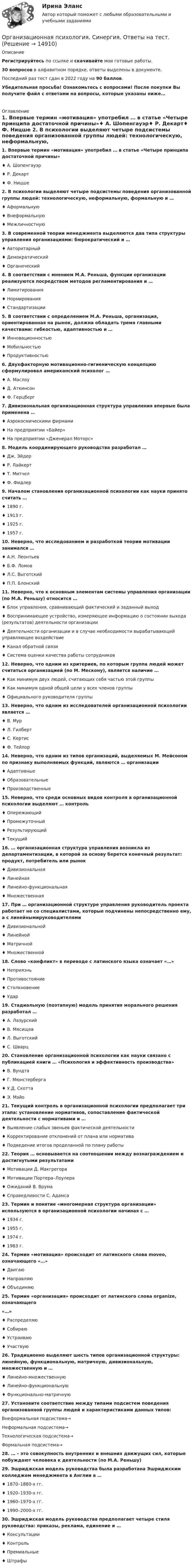      
          Описание
           Регистрируйтесь по ссылке  и скачивайте мои готовые работы.30 вопросов в алфавитном порядке, ответы выделены в документе.Последний раз тест сдан в 2022 году на 90 баллов.Убедительная просьба! Ознакомьтесь с вопросами! После покупки Вы получите файл с ответами на вопросы, которые указаны ниже…  
          Оглавление
            1. Впервые термин «мотивация» употребил … в статье «Четыре принципа достаточной причины»♦ А. Шопенгауэр♦ Р. Декарт♦ Ф. Ницше 2. В психологии выделяют четыре подсистемы поведения организованной группы людей: технологическую, неформальную, формальную и …♦ Аформальную♦ Внеформальную♦ Межличностную 3. В современной теории менеджмента выделяются два типа структуры управления организациями: бюрократический и …♦ Авторитарный♦ Демократический♦ Органический 4. В соответствии с мнением М.А. Реньша, функции организации реализуются посредством методов регламентирования и …♦ Лимитирования♦ Нормирования♦ Стандартизации 5. В соответствии с определением М.А. Реньша, организация, ориентированная на рынок, должна обладать тремя главными качествами: гибкостью, адаптивностью и …♦ Инновационностью♦ Мобильностью♦ Продуктивностью 6. Двухфакторную мотивационно-гигиеническую концепцию сформулировал американский психолог …♦ А. Маслоу♦ Д. Аткинсон♦ Ф. Герцберг 7. Дивизиональная организационная структура управления впервые была применена …♦ Аэрокосмическими фирмами♦ На предприятии «Байер»♦ На предприятии «Дженерал Моторс» 8. Модель координирующего руководства разработал …♦ Дж. Эйдер♦ Р. Лайкерт♦ Т. Митчел♦ Ф. Фидлер 9. Началом становления организационной психологии как науки принято считать …♦ 1890 г.♦ 1913 г.♦ 1925 г.♦ 1957 г. 10. Неверно, что исследованием и разработкой теории мотивации занимался …♦ А.Н. Леонтьев♦ Б.Ф. Ломов♦ Л.С. Выготский♦ П.П. Блонский 11. Неверно, что к основным элементам системы управления организации (по М.А. Реньшу) относится …♦ Блок управления, сравнивающий фактический и заданный выход♦ Воспринимающее устройство, измеряющее информацию о состоянии выхода (результатов) деятельности организации♦ Деятельности организации и в случае необходимости вырабатывающий управляющее воздействие♦ Канал обратной связи♦ Система оценки качества работы сотрудников 12. Неверно, что одним из критериев, по которым группа людей может считаться организацией (по М. Мескону), является наличие …♦ Как минимум двух людей, считающих себя частью этой группы♦ Как минимум одной общей цели у всех членов группы♦ Официального руководителя группы 13. Неверно, что одним из исследователей организационной психологии является …♦ В. Мур♦ Л. Гилберт♦ С. Кертис♦ Ф. Тейлор 14. Неверно, что одним из типов организаций, выделяемых М. Мейсоном по признаку выполняемых функций, являются … организации♦ Адаптивные♦ Образовательные♦ Производственные 15. Неверно, что среди основных видов контроля в организационной психологии выделяют … контроль♦ Опережающий♦ Промежуточный♦ Результирующий♦ Текущий 16. … организационная структура управления возникла из департаментизации, в которой за основу берется конечный результат: продукт, потребитель или рынок♦ Дивизиональная♦ Линейная♦ Линейно-функциональная♦ Множественная  17. При … организационной структуре управления руководитель проекта работает не со специалистами, которые подчинены непосредственно ему, а с линейнымируководителями♦ Дивизиональной♦ Линейной♦ Матричной♦ Множественной 18. Слово «конфликт» в переводе с латинского языка означает «…»♦ Неприязнь♦ Противостояние♦ Столкновение♦ Удар 19. Стадиальную (поэтапную) модель принятия морального решения разработал …♦ А. Лазурский♦ В. Мясищев♦ Л. Выготский♦ С. Шварц 20. Становление организационной психологии как науки связано с публикацией книги … «Психология и эффективность производства»♦ В. Вундта♦ Г. Мюнстерберга♦ У.Д. Скотта♦ Э. Мэйо 21. Текущий контроль в организационной психологии предполагает три этапа: установление нормативов, сопоставление фактической деятельности с нормативами и …♦ Выявление слабых звеньев фактической деятельности♦ Корректирование отклонений от плана или норматива♦ Подведение итогов проделанной по плану работы 22. Теория … основывается на соотношении между вознаграждением и достигнутыми результатами♦ Мотивации Д. Макгрегора♦ Мотивации Портера–Лоулера♦ Ожиданий В. Врума♦ Справедливости С. Адамса 23. Термин и понятие «многомерная структура организации» используются в организационной психологии начиная с …♦ 1934 г.♦ 1955 г.♦ 1974 г.♦ 1983 г. 24. Термин «мотивация» происходит от латинского слова moveo, означающего «…»♦ Двигаю♦ Направляю♦ Объединяю  25. Термин «организация» происходит от латинского слова organize, означающего«…»♦ Распределяю♦ Собираю♦ Устраиваю♦ Участвую 26. Традиционно выделяют шесть типов организационной структуры: линейную, функциональную, матричную, дивизиональную, множественную и …♦ Линейно-множественную♦ Линейно-функциональную♦ Функционально-матричную 27. Установите соответствие между типами подсистем поведения организованной группы людей и характеристиками данных типов: Внеформальная подсистема→  Неформальная подсистема→ Технологическая подсистема→  Формальная подсистема→  28. … – это совокупность внутренних и внешних движущих сил, которые побуждают человека к деятельности (по М.А. Реньшу) 29. Эшриджская модель руководства была разработана Эшриджским колледжем менеджмента в Англии в …♦ 1870–1880-х гг.♦ 1920–1930-х гг.♦ 1960–1970-х гг.♦ 1990–2000-х гг. 30. Эшриджская модель руководства предполагает четыре стиля руководства: приказы, реклама, единение и …♦ Консультации♦ Контроль♦ Премиальные♦ Штрафы  
            
            
            Организационная психология Синергия 2022 ответыОрганизационная психология. Синергия. Ответы на тест. Организационная психология. Синергия. Тест.💯 Организационная психология [Тема 1-7] (ответы на тесты Синергия / МОИ / МТИ / МосАП, ноябрь 2023)Организационная психология (Темы 1-7) тест с ответами Синергия/МОИ/ МТИ /МОСАПОрганизационная психология (тест с верными ответами «Синергия» МФПУ / МОИ / МТИ / МосАП)Организационная психология -тест с ответами Синергия/2023💯 Организационная психология (все ответы на тест Синергия / МТИ / МосАП, февраль 2023)Организационная психология и психология управленияОРГАНИЗАЦИОННАЯ ПСИХОЛОГИЯ / ИТОГОВЫЙ И КОМПЕТЕНТНОСТНЫЙ ТЕСТ / МФПУ СИНЕРГИЯ / МОИ / МТИ⭐ Организационная психология.ои(dor_БАК) (ответы на тест Синергия / МТИ / МосАП, апрель 2023)Организационная психология (ответы на тест Синергия)💯 Организационная психология (ответы на тест Синергия / МОИ / МТИ / МосАП, сентябрь 2023)💯 Организационная психология (правильные ответы на тест Синергия / МОИ / МТИ / МосАП)