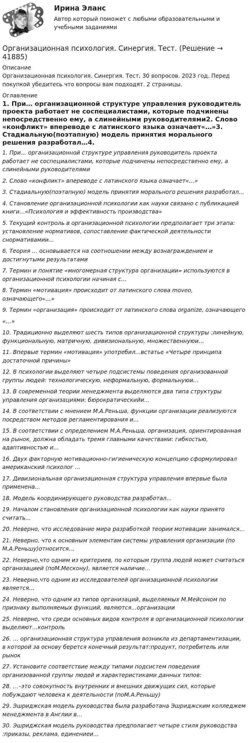      
          Описание
          Организационная психология. Синергия. Тест. 30 вопросов. 2023 год. Перед покупкой убедитесь что вопросы вам подходят. 2 страницы. 
          Оглавление
          1.     При… организационной структуре управления руководитель проекта работает не соспециалистами, которые подчинены непосредственно ему, а слинейными руководителями2.     Слово «конфликт» впереводе с латинского языка означает«…»3.     Стадиальную(поэтапную) модель принятия морального решения разработал…4.     Становление организационной психологии как науки связано с публикацией книги…«Психология и эффективность производства»5.     Текущий контроль в организационной психологии предполагает три этапа: установление  нормативов, сопоставление фактической деятельности снормативамии…6.     Теория … основывается на соотношении между вознаграждением и достигнутыми результатами7.     Термин и понятие «многомерная структура организации» используются в организационной психологии начиная с…8.     Термин «мотивация» происходит от латинского слова moveo, означающего«…»9.     Термин «организация» происходит от латинского слова organize, означающего«…»10.  Традиционно выделяют шесть типов организационной структуры :линейную, функциональную, матричную, дивизиональную, множественнуюи…11.  Впервые термин «мотивация» употребил…встатье «Четыре принципа достаточной причины»12.  В психологии выделяют четыре подсистемы поведения организованной группы людей: технологическую, неформальную, формальнуюи…13.  В современной теории менеджмента выделяются два типа структуры управления организациями: бюрократическийи…14.  В соответствии с мнением М.А.Реньша, функции организации реализуются посредством методов регламентирования и…15.  В соответствии с определением М.А.Реньша, организация, ориентированная на рынок, должна обладать  тремя главными качествами: гибкостью, адаптивностью и…16.  Двух факторную мотивационно-гигиеническую концепцию сформулировал американский психолог …17.  Дивизиональная организационная структура управления впервые была применена…18.  Модель координирующего руководства разработал…19.  Началом становления организационной психологии как науки принято считать…20.  Неверно, что исследование мира разработкой теории мотивации занимался…21.  Неверно, что к основным элементам системы управления организации (по М.А.Реньшу)относится…22.  Неверно,что одним из критериев, по которым группа людей может считаться организацией (поМ.Мескону), является наличие…23.  Неверно,что одним из исследователей организационной психологии является…24.  Неверно, что одним из типов организаций, выделяемых М.Мейсоном по признаку выполняемых функций, являются…организации25.  Неверно, что среди основных видов контроля в организационной психологии выделяют…контроль26.  … организационная структура управления возникла из департаментизации, в которой за основу берется конечный результат:продукт, потребитель или рынок27.  Установите соответствие между типами подсистем поведения организованной группы людей и характеристиками данных типов:28.  …–это совокупность внутренних и внешних движущих сил, которые побуждают человека к деятельности (поМ.А.Реньшу)29.  Эшриджская модель руководства была разработана Эшриджским колледжем менеджмента в Англии в…30.  Эшриджская модель руководства предполагает четыре стиля руководства :приказы, реклама, единениеи…  
            
            
            Организационная психология. Синергия. Ответы на тест. Организационная психология. Синергия. Тест.💯 Организационная психология [Тема 1-7] (ответы на тесты Синергия / МОИ / МТИ / МосАП, ноябрь 2023)Организационная психология (Темы 1-7) тест с ответами Синергия/МОИ/ МТИ /МОСАПОрганизационная психология (тест с верными ответами «Синергия» МФПУ / МОИ / МТИ / МосАП)Организационная психология -тест с ответами Синергия/2023Организационная психология (тест с ответами Синергия/МОИ/МТИ/МосАП)Организационная психология и психология управленияОРГАНИЗАЦИОННАЯ ПСИХОЛОГИЯ / ИТОГОВЫЙ И КОМПЕТЕНТНОСТНЫЙ ТЕСТ / МФПУ СИНЕРГИЯ / МОИ / МТИ⭐ Организационная психология.ои(dor_БАК) (ответы на тест Синергия / МТИ / МосАП, апрель 2023)Организационная психология (ответы на тест Синергия)💯 Организационная психология (ответы на тест Синергия / МОИ / МТИ / МосАП, сентябрь 2023)💯 Организационная психология (правильные ответы на тест Синергия / МОИ / МТИ / МосАП)💯 Организационная психология (правильные ответы на тест Синергия / МОИ / МТИ / МосАП, август 2023)