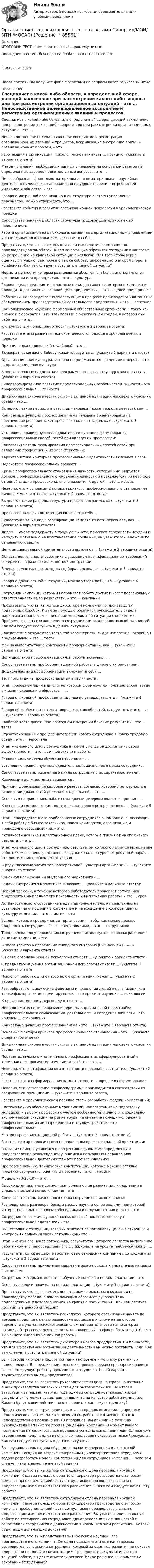     
            Описание
            ИТОГОВЫЙ ТЕСТ+компетентностный+промежуточныеПоследний раз тест был сдан на 90 баллов из 100 ОтличноГод сдачи -2023.После покупки Вы получите файл с ответами на вопросы которые указаны ниже: 
            Оглавление
              Специалист в какой-либо области, в определенной сфере, дающий заключение при рассмотрении какого-либо вопроса или при рассмотрении организационных ситуаций – это …   Непосредственное целенаправленное восприятие и регистрация организационных явлений и процессов, вскрывающие внутренние причины организационных проблем, – это …   Работающий в организации психолог может занимать … позицию (укажите 2 варианта ответа)   Метод получения необходимых данных о человеке на основании ответов на определенные заранее подготовленные вопросы – это …   Целесообразная, формально материальная и нематериальная, орудийная деятельность человека, направленная на удовлетворение потребностей индивида и общества, – это …   Говоря о матричной организационной структуре системы управления персоналом, можно утверждать, что …   Расставьте события в развитии организационной психологии в хронологическом порядке:   Сопоставьте понятия в области структуры трудовой деятельности с их наполнением:   Работа организационного психолога, связанная с организационным управлением и социальным планированием, включает в себя …   Представьте, что вы являетесь штатным психологом в компании по производству автомобилей. К вам за помощью обратился сотрудник с запросом на разрешение конфликтной ситуации с коллегой. Для того чтобы верно оценить ситуацию, вам полезно также собрать информацию о второй стороне конфликта. Как вам следует поступить в данной ситуации?    Нормы и ценности, которые разделяются абсолютным большинством членов организации или предприятия, – это … культура   Главная цель предприятия и частные цели, достижение которых в комплексе приводит к достижению главной цели предприятия, – это … целей предприятия   Работники, непосредственно участвующие в процессе производства или занятые обслуживанием производственной деятельности предприятия, – это … персонал   Социологическое изучение формальных общественных организаций, таких как бизнес и бюрократия, и их взаимосвязи с окружающей средой, в которой они работают, – это …   К структурным принципам относят … (укажите 2 варианта ответа)   Расставьте этапы развития технократического подхода в хронологическом порядке:   Принцип справедливости (по Файолю) – это …   Бюрократия, согласно Веберу, характеризуется … (укажите 2 варианта ответа)   Организационная культура, которая поддерживается традициями, верой, – это … организационная культура   В числе основных недостатков программно-целевых структур можно назвать … (укажите 3 варианта ответа)    Гипертрофированное развитие профессиональных особенностей личности – это профессиональная … личности   Динамичная психологическая система активной адаптации человека к условиям среды – это …   Выделяют такие периоды в развитии человека (после периода детства), как …   Конкретные функции профессионализма человека ориентированы на обеспечение решения таких профессиональных задач, как … (укажите 3 варианта ответа)   Установите правильную последовательность этапов формирования профессиональных способностей при овладении профессией:   Сопоставьте этапы формирования профессиональных способностей при овладении профессией и их характеристики:   Характеристика критериев профессиональной идентичности включает в себя …   Подсистема профессиональной зрелости …   Кризис профессионального становления личности, который инициируется логикой профессионального становления личности и проявляется при переходе от одной стадии профессионального развития к другой, – это … кризис   Неверно, что к основным факторам кризисов профессионального становления личности можно отнести … (укажите 2 варианта ответа)    Выделяют такие разделы структуры профессиограммы, как … (укажите 3 варианта ответа)   Профессиональная компетенция включает в себя …   Существуют такие виды сертификации компетентности персонала, как … (укажите 4 варианта ответа)   Лидер-… умеет поддержать в трудную минуту, помогает переживать неудачи и находить мотивацию на восстановление после них, он уважителен и вежлив по отношению к людям   Цели индивидуальной компетентности включают … (укажите 2 варианта ответа)   Область деятельности работника с указанием квалификационных требований содержится в разделе должностной инструкции …   В числе самых важных методов подбора персонала – … (укажите 3 варианта ответа)   Говоря о должностной инструкции, можно утверждать, что … (укажите 4 варианта ответа)   Сотрудник компании, который направляет работу других и несет персональную ответственность за ее результаты, – это … компании   Представьте, что вы являетесь директором компании по производству подарочных коробок. К вам за помощью обратился руководитель отдела маркетинга с запросом на решение конфликтной ситуации с коллегами. Проблема связана с выполнением сотрудниками их должностных обязанностей. Как вам следует поступить в данной ситуации?    Соответствие результатов теста той характеристике, для измерения которой он предназначен, – это … теста   Можно выделить такие компоненты профориентации, как … (укажите 3 варианта ответа)   Цели школьной профориентационной работы включают …   Сопоставьте этапы профориентационной работы в школе с их описанием:   Дошкольный вид профориентации включает в себя …   Тест Голланда на профессиональный тип личности …   Этап профориентации в школе, на котором формируется понимание роли труда в жизни человека и в обществе, – …   Говоря о школьной профориентации, можно утверждать, что … (укажите 4 варианта ответа)   Говоря об особенностях теста творческих способностей, следует отметить, что … (укажите 3 варианта ответа)   Свойство теста давать при повторном измерении близкие результаты – это … теста    Структурированный процесс интеграции нового сотрудника в новую трудовую среду – это … персонала   Этап жизненного цикла сотрудника в момент, когда он достиг пика своей эффективности, – это … личной жизни и работы   Главная цель системы обучения персонала – …   Установите правильную последовательность жизненного цикла сотрудника:   Сопоставьте этапы жизненного цикла сотрудника с их характеристиками:   Ключевыми должностями называются …   Принцип формирования кадрового резерва, согласно которому потребность в замещении должностей должна быть реальной, – это …   Основным направлением работы с кадровым резервом является принцип …   К основным составляющим подготовки кадрового резерва относят … (укажите 5 вариантов ответа)   Этап непосредственного подбора новых сотрудников в компанию, включающий в себя работу с бизнес-заказчиком, поиск кандидатов, организацию и проведение собеседований, – это …    Активности новичка в адаптационном плане, которые повлияют на его бизнес-результат, – это …   Этап жизненного цикла сотрудника, результатом которого является выполнение работником его непосредственного функционала на уровне требуемой нормы, – это достижение необходимого уровня …   В ряду ключевых элементов корпоративной культуры организации – … (укажите 3 варианта ответа)   Конечная цель функции внутреннего маркетинга – …   Задачи внутреннего маркетинга включают … (укажите 4 варианта ответа)\   Период времени, в течение которого работодатель проверяет сотрудника предприятия на предмет его пригодности к выполнению работы, – это … срок   Активности нового сотрудника в адаптационном плане, направленные на установление отношений в коллективе и на вхождение в корпоративную культуру компании, – это … активности   Усилия, которые предпринимает организация, чтобы как можно дольше продолжать сотрудничество со специалистами, – это … сотрудников   Тренд, когда для удерживания сотрудников используется их вознаграждение акциями компании, – это …   В числе тезисов о проведении выходного интервью (Exit Inerview) – «…» (укажите 3 варианта ответа)    К целям организационной психологии относят … (укажите 2 варианта ответа)   К предметам изучения организационной психологии относят … (укажите 3 варианта ответа)   Психолог, работающий с персоналом организации, может … (укажите 2 варианта ответа)   Разнообразные психические феномены и поведение людей в организациях, а также факторы, их детерминирующие, – это предмет изучения … психологии   К производственному персоналу относят …   Непродолжительные по времени периоды кардинальной перестройки профессионального самосознания, деятельности и поведения личности – это кризисы … становления   Конкретные функции профессионализма – это … (укажите 3 варианта ответа)   Основные факторы кризисов профессионального становления – это … (укажите 5 вариантов ответа)   Динамичная психологическая система активной адаптации человека к условиям среды – это …   Портрет идеального или типичного профессионала, сформулированный в терминах психологически измеримых свойств – это …   Неверно, что сертификация компетентности персонала состоит из… (укажите 2 варианта ответа)   Расставьте этапы формирования компетентности в порядке их формирования:   Неверно, что составление профессиограммы производится в соответствии со следующими принципами … (укажите 2 варианта ответа)   Расставьте в хронологическом порядке этапы разработки модели компетенций:   Система научно обоснованных мероприятий, направленных на подготовку молодежи к выбору профессии с учётом особенностей личности и социально-экономической ситуации на рынке труда, на оказание помощи молодежи в профессиональном самоопределении и трудоустройстве – это профессиональная …   Методы профориентационной работы … (укажите 3 варианта ответа)   Расставьте в хронологическом порядке виды профессиональной ориентации:   Оказание помощи учащимся в профессиональном самоопределении и предоставление рекомендаций учащимся о возможных направлениях профессиональной деятельности – это профессиональное …   Профессиональные, технические компетенции, которые можно наглядно продемонстрировать, оценить и проверить – это … навыки   Модель «70-20-10» – это …   Высокопотенциальные сотрудники, обладающие развитыми личностными и управленческими компетенциями – это …   Сопоставьте этапы жизненного цикла сотрудника с их описанием:   Разновидность разговора, беседы между двумя и более людьми, при которой интервьюер задает вопросы собеседникам и получает от них ответы – это …   Сотрудник со схожим функционалом, который помогает новичку с профессиональной адаптацией – это …   Вышестоящий сотрудник, который отвечает за постановку целей, мотивацию и контроль выполнения задач сотрудником– это …   Этап жизненного цикла сотрудника, результатом которого является выполнение работником его непосредственного функционала на уровне требуемой нормы: …   Результаты, которые дают маркетинговые отношения компании с сотрудниками … (укажите 2 варианта ответа)   Сопоставьте этапы применения маркетингового подхода к управлению кадрами с их целями:   Сотрудник, который отвечает за обучение новичка в период адаптации – это …   Основные задачи новичка на период адаптации … (укажите 3 варианта ответа):    Представьте, что вы являетесь внештатным психологом в компании по производству мебели. К вам за помощью обратился руководитель подразделения, у которого возник конфликт с подчиненным. Как вам следует поступить в данной ситуации?   Представьте, что вы являетесь психологом, которого организация наняла по договору подряда с целью разработки процесса и инструментов отбора персонала с учетом психологически сложной деятельности на некоторых позициях (стрессовая деятельность, напряженный график работы и т.д.). С чего вы начнете выполнение данной работы?   Представьте, что вы являетесь директором нового предприятия. Вы понимаете, что для эффективной организации деятельности вам нужно поставить цели. Как вам следует поступить в данной ситуации?   Вы – сотрудник отдела кадров компании по сьемке и монтажу рекламных видеороликов. Для реализации одного из проектов режиссер попросил вашего совета по трудоустройству временного сотрудника. Какой вариант трудоустройства вы ему предложите?   Представьте, что вы являетесь руководителем отдела контроля качества на линии производства запасных частей для бытовой техники. По итогам аттестации за первый квартал года один из сотрудников показал низкий результат, что может существенно повлиять на качество работы компании. Каковы будут ваши действия по отношению к данному сотруднику?   Представьте, что вы – руководитель отдела продаж компании по продаже климатических систем. На этой позиции вы работаете 4 месяца. У вас в непосредственном подчинении 10 продавцов. Вы пришли на позицию руководителя из таких же продавцов данной компании. В момент вашего поступления на должность все продавцы успешно выполняли план. Однако уже второй месяц подряд один из опытных продавцов показывает низкий результат. Как вам следует поступить в данной ситуации?   Вы – руководитель отдела обучения и развития персонала в лизинговой компании. Сегодня на встрече генеральный директор поставил перед вами задачу разработать модель компетенций для сотрудников компании. С чего вам следует начать выполнение этой задачи?   Представьте, что вы являетесь сотрудником отдела персонала крупной компании. К вам за помощью обратился директор производства с запросом помочь с профориентацией части сотрудников производства в связи с предстоящим изменением штатного расписания. С чего вам следует начать эту работу?   Представьте, что вы являетесь сотрудником отдела персонала крупной компании. К вам за помощью обратился директор производства с запросом помочь с профориентацией части сотрудников производства в связи с предстоящим изменением штатного расписания. Вы уже провели начальную работу по тестированию сотрудников для определения их склонностей и сопоставили сотрудников с должностями в новом штатном расписании. Каковы будут ваши дальнейшие действия?   Представьте, что вы – представитель HR-службы крупнейшего производственного холдинга. Сегодня подводя итоги оценки кадровых резервистов, вы выявили сотрудника, который за один год развития не показал прироста ни по одной из компетенций. Проверив его результативность в текущей работе, вы даже отметили регресс. Какое решение вы примете на основании этих данных?   
            
            
            Организационная психология (тест с ответами Синергия/МОИ/МТИ/МосАП)Организационная психология (тест с ответами Синергия/МОИ/ МТИ /МОСАП)Организационная психология (тест с ответами Синергия/МОИ/ МТИ /МОСАП)Организационная структураОрганизационная структураОрганизационная структура национальной экономикиОрганизационная структура, ориентированная на нововведения, ее достоинства и недостатки💯 Организационная психология (правильные ответы на тест Синергия / МОИ / МТИ / МосАП, август 2023)Организационная психология Синергия 2022 ответыОрганизационная психология. Синергия. Ответы на тест. Организационная психология. Синергия. Тест.💯 Организационная психология [Тема 1-7] (ответы на тесты Синергия / МОИ / МТИ / МосАП, ноябрь 2023)Организационная психология (Темы 1-7) тест с ответами Синергия/МОИ/ МТИ /МОСАПОрганизационная психология (тест с верными ответами «Синергия» МФПУ / МОИ / МТИ / МосАП)