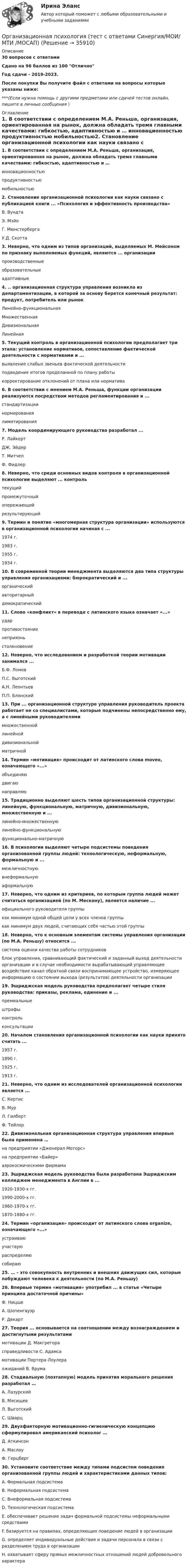    
          Описание
          30 вопросов с ответамиСдано на 96 баллов из 100 ОтличноГод сдачи - 2019-2023.После покупки Вы получите файл с ответами на вопросы которые указаны ниже:***(Если нужна помощь с другими предметами или сдачей тестов онлайн, пишите в личные сообщения  ) 
          Оглавление
          1. В соответствии с определением М.А. Реньша, организация, ориентированная на рынок, должна обладать тремя главными качествами: гибкостью, адаптивностью и … инновационностью продуктивностью мобильностью2. Становление организационной психологии как науки связано с публикацией книги ... «Психология и эффективность производства» В. Вундта Э. Мэйо Г. Мюнстерберга У.Д. Скотта 3. Неверно, что одним из типов организаций, выделяемых М. Мейсоном по признаку выполняемых функций, являются ... организации производственные образовательные адаптивные4.  .. организационная структура управления возникла из департаментизации, в которой за основу берется конечный результат: продукт, потребитель или рынок Линейно-функциональная Множественная Дивизиональная Линейная 5. Текущий контроль в организационной психологии предполагает три этапа: установление нормативов, сопоставление фактической деятельности с нормативами и ... выявление слабых звеньев фактической деятельности подведение итогов проделанной по плану работы корректирование отклонений от плана или норматива 6. В соответствии с мнением М.А. Реньша, функции организации реализуются посредством методов регламентирования и ... стандартизации нормирования лимитирования7. Модель координирующего руководства разработал ... Р. Лайкерт ДЖ. Эйдер Т. Митчел Ф. Фидлер 8. Неверно, что среди основных видов контроля в организационной психологии выделяют ... контроль текущий промежуточный опережающий результирующий 9. Термин и понятие «многомерная структура организации» используются в организационной психологии начиная с ... 1974 г. 1983 г. 1955 г. 1934 г.10. В современной теории менеджмента выделяются два типа структуры управления организациями: бюрократический и ... органический авторитарный демократический 11. Слово «конфликт» в переводе с латинского языка означает «...» удар противостояние неприязнь столкновение12. Неверно, что исследованием и разработкой теории мотивации занимался ... Б.Ф. Ломов П.С. Выготский А.Н. Леонтьев П.П. Блонский 13. При ... организационной структуре управления руководитель проекта работает не со специалистами, которые подчинены непосредственно ему, а с линейными руководителями множественной линейной дивизиональной матричной 14. Термин «мотивация» происходит от латинского слова moveo, означающего «...» объединяю двигаю направляю 15. Традиционно выделяют шесть типов организационной структуры: линейную, функциональную, матричную, дивизиональную, множественную и ... линейно-множественную линейно-функциональную функционально-матричную 16. В психологии выделяют четыре подсистемы поведения организованной группы людей: технологическую, неформальную, формальную и ... межличностную внеформальную аформальную17. Неверно, что одним из критериев, по которым группа людей может считаться организацией (по М. Мескону), является наличие ... официального руководителя группы как минимум одной общей цели у всех членов группы как минимум двух людей, считающих себя частью этой группы 18. Неверно, что к основным элементам системы управления организации (по М.А. Реньшу) относится ... система оценки качества работы сотрудников блок управления, сравнивающий фактический и заданный выход деятельности организации и в случае необходимости вырабатывающий управляющее воздействие канал обратной связи воспринимающее устройство, измеряющее информацию о состоянии выхода (результатов) деятельности организации 19. Эшриджская модель руководства предполагает четыре стиля руководства: приказы, реклама, единение и ... премиальные штрафы контроль консультации 20. Началом становления организационной психологии как науки принято считать ... 1957 г. 1890 г. 1925 г. 1913 г. 21. Неверно, что одним из исследователей организационной психологии является ... С. Кертис В. Мур Л. Гилберт Ф. Тейлор22. Дивизиональная организационная структура управления впервые была применена … на предприятии «Дженерал Моторс» на предприятии «Байер» аэрокосмическими фирмами23. Эшриджская модель руководства была разработана Эшриджским колледжем менеджмента в Англии в ... 1920-1930-х гг. 1990-2000-х гг. 1960-1970-х гг. 1870-1880-х гг. 24. Термин «организация» происходит от латинского слова organize, означающего «...»устраиваю участвую распределяю собираю 25. … – это совокупность внутренних и внешних движущих сил, которые побуждают человека к деятельности (по М.А. Реньшу)26. Впервые термин «мотивация» употребил ... в статье «Четыре принципа достаточной причины» Ф. Ницше А. Шопенгауэр Р. Декарт 27. Теория ... основывается на соотношении между вознаграждением и достигнутыми результатами мотивации Д. Макгрегора справедливости С. Адамса мотивации Портера-Лоулера ожиданий В. Врума28. Стадиальную (поэтапную) модель принятия морального решения разработал … А. Лазурский В. Мясищев Л. Выготский С. Шварц29. Двухфакторную мотивационно-гигиеническую концепцию сформулировал американский психолог … Д. Аткинсон А. Маслоу Ф. Герцберг30. Установите соответствие между типами подсистем поведения организованной группы людей и характеристиками данных типов: A. Формальная подсистема B. Неформальная подсистема C. Внеформальная подсистемаD. Технологическая подсистема E. обеспечивает решение задач формальной подсистемы неформальными средствами F. базируется на правилах, определяющих поведение людей в организации G. определяет индивидуальные действия и задачи персонала в связи с разделением труда в организации H. охватывает сферу прямых межличностных отношений людей добровольного характера 
            
            
            Организационная психология (тест с ответами Синергия/МОИ/ МТИ /МОСАП)Организационная психология (тест с ответами Синергия/МОИ/ МТИ /МОСАП)Организационная структураОрганизационная структураОрганизационная структура национальной экономикиОрганизационная структура, ориентированная на нововведения, ее достоинства и недостаткиОрганизационная структура, при которой персонал иерархично сгруппирован по специальностям, – это …Организационная психология Синергия 2022 ответыОрганизационная психология. Синергия. Ответы на тест. Организационная психология. Синергия. Тест.💯 Организационная психология [Тема 1-7] (ответы на тесты Синергия / МОИ / МТИ / МосАП, ноябрь 2023)Организационная психология (Темы 1-7) тест с ответами Синергия/МОИ/ МТИ /МОСАПОрганизационная психология (тест с верными ответами «Синергия» МФПУ / МОИ / МТИ / МосАП)Организационная психология -тест с ответами Синергия/2023
