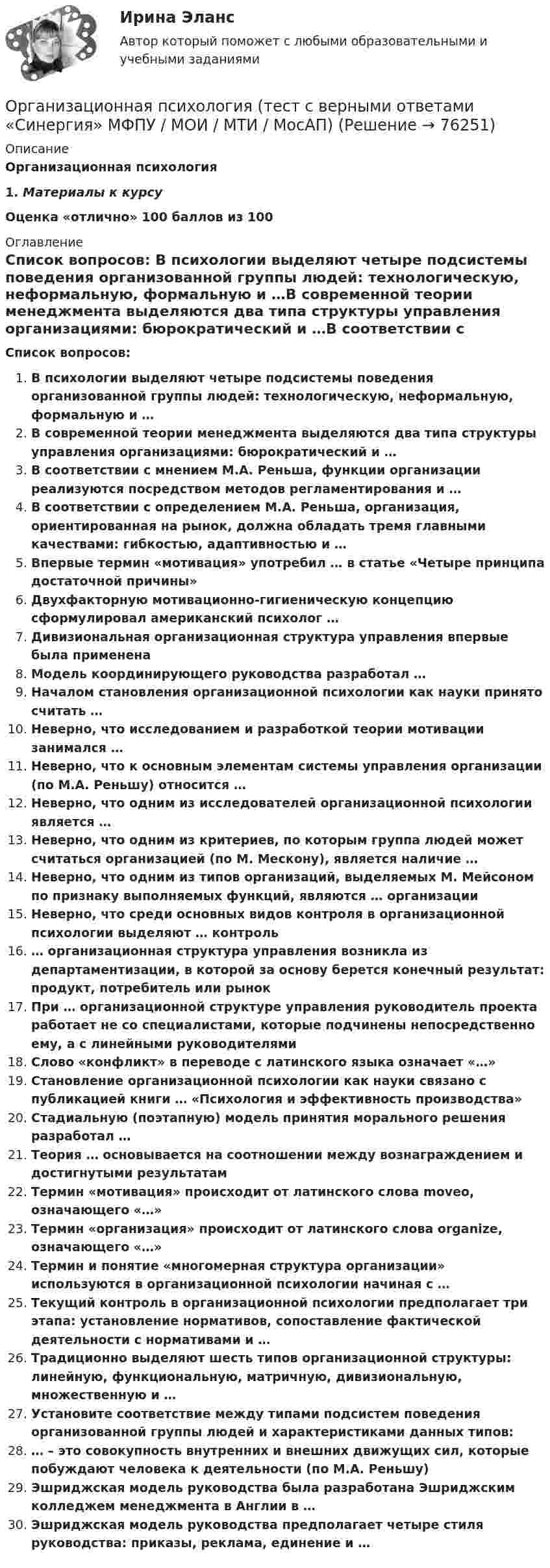      
            Описание
            Организационная психология1.    Материалы к курсу Оценка «отлично» 100 баллов из 100 
            Оглавление
              Список вопросов: В психологии выделяют четыре подсистемы поведения организованной группы людей: технологическую, неформальную, формальную и …В современной теории менеджмента выделяются два типа структуры управления организациями: бюрократический и …В соответствии с мнением М.А. Реньша, функции организации реализуются посредством методов регламентирования и …В соответствии с определением М.А. Реньша, организация, ориентированная на рынок, должна обладать тремя главными качествами: гибкостью, адаптивностью и …Впервые термин «мотивация» употребил … в статье «Четыре принципа достаточной причины» Двухфакторную мотивационно-гигиеническую концепцию сформулировал американский психолог …Дивизиональная организационная структура управления впервые была применена  Модель координирующего руководства разработал … Началом становления организационной психологии как науки принято считать …Неверно, что исследованием и разработкой теории мотивации занимался …Неверно, что к основным элементам системы управления организации (по М.А. Реньшу) относится …Неверно, что одним из исследователей организационной психологии является …Неверно, что одним из критериев, по которым группа людей может считаться организацией (по М. Мескону), является наличие …Неверно, что одним из типов организаций, выделяемых М. Мейсоном по признаку выполняемых функций, являются … организацииНеверно, что среди основных видов контроля в организационной психологии выделяют … контроль … организационная структура управления возникла из департаментизации, в которой за основу берется конечный результат: продукт, потребитель или рынок При … организационной структуре управления руководитель проекта работает не со специалистами, которые подчинены непосредственно ему, а с линейными руководителями Слово «конфликт» в переводе с латинского языка означает «…»Становление организационной психологии как науки связано с публикацией книги … «Психология и эффективность производства»Стадиальную (поэтапную) модель принятия морального решения разработал … Теория … основывается на соотношении между вознаграждением и достигнутыми результатамТермин «мотивация» происходит от латинского слова moveo, означающего «…»   Термин «организация» происходит от латинского слова organize, означающего «…»Термин и понятие «многомерная структура организации» используются в организационной психологии начиная с …Текущий контроль в организационной психологии предполагает три этапа: установление нормативов, сопоставление фактической деятельности с нормативами и …Традиционно выделяют шесть типов организационной структуры: линейную, функциональную, матричную, дивизиональную, множественную и …Установите соответствие между типами подсистем поведения организованной группы людей и характеристиками данных типов:… – это совокупность внутренних и внешних движущих сил, которые побуждают человека к деятельности (по М.А. Реньшу)Эшриджская модель руководства была разработана Эшриджским колледжем менеджмента в Англии в …Эшриджская модель руководства предполагает четыре стиля руководства: приказы, реклама, единение и …  
            
            
            Организационная психология (Темы 1-7) тест с ответами Синергия/МОИ/ МТИ /МОСАПОрганизационная психология (тест с верными ответами «Синергия» МФПУ / МОИ / МТИ / МосАП)Организационная психология -тест с ответами Синергия/2023Организационная психология (тест с ответами Синергия/МОИ/МТИ/МосАП)Организационная психология (тест с ответами Синергия/МОИ/ МТИ /МОСАП)Организационная психология (тест с ответами Синергия/МОИ/ МТИ /МОСАП)Организационная структураОрганизационная психология (ответы на тест Синергия)💯 Организационная психология (ответы на тест Синергия / МОИ / МТИ / МосАП, сентябрь 2023)💯 Организационная психология (правильные ответы на тест Синергия / МОИ / МТИ / МосАП)💯 Организационная психология (правильные ответы на тест Синергия / МОИ / МТИ / МосАП, август 2023)Организационная психология Синергия 2022 ответыОрганизационная психология. Синергия. Ответы на тест. Организационная психология. Синергия. Тест.