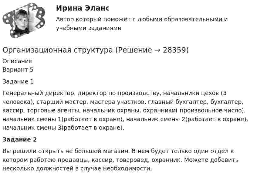      
          Описание
          Вариант 5Задание 1Генеральный директор, директор по производству, начальники цехов (3 человека), старший мастер, мастера участков, главный бухгалтер, бухгалтер, кассир, торговые агенты, начальник охраны, охранники( произвольное число), начальник смены 1(работает в охране), начальник смены 2(работает в охране), начальник смены 3(работает в охране),Задание 2Вы решили открыть не большой магазин. В нем будет только один отдел в котором работаю продавцы, кассир, товаровед, охранник. Можете добавить несколько должностей в случае необходимости.  
            
            
            Организационная психология (тест с ответами Синергия/МОИ/ МТИ /МОСАП)Организационная структураОрганизационная структураОрганизационная структура национальной экономикиОрганизационная структура, ориентированная на нововведения, ее достоинства и недостаткиОрганизационная структура, при которой персонал иерархично сгруппирован по специальностям, – это …… организационная структура управления возникла из департаментизации, в которой за основу берется конечный результат: продукт, потребитель или рынокОрганизационная психология. Синергия. Ответы на тест. Организационная психология. Синергия. Тест.💯 Организационная психология [Тема 1-7] (ответы на тесты Синергия / МОИ / МТИ / МосАП, ноябрь 2023)Организационная психология (Темы 1-7) тест с ответами Синергия/МОИ/ МТИ /МОСАПОрганизационная психология (тест с верными ответами «Синергия» МФПУ / МОИ / МТИ / МосАП)Организационная психология -тест с ответами Синергия/2023Организационная психология (тест с ответами Синергия/МОИ/МТИ/МосАП)