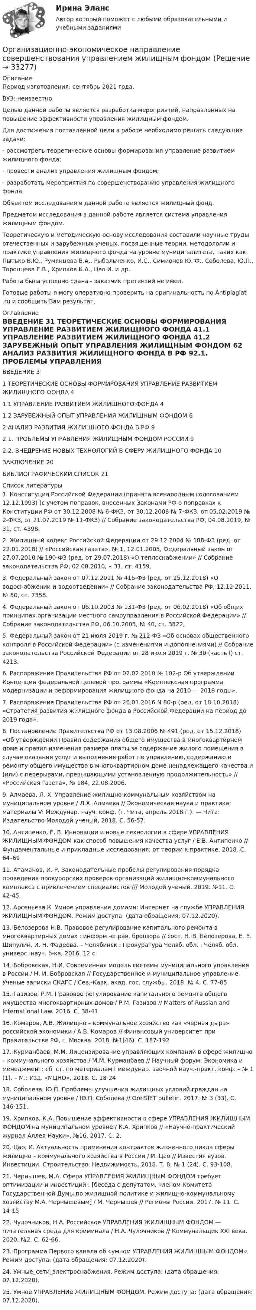      
          Описание
          Период изготовления: сентябрь 2021 года.ВУЗ: неизвестно.	Целью данной работы является разработка мероприятий, направленных на  повышение эффективности управления жилищным фондом. 	Для достижения поставленной цели в работе необходимо решить следующие задачи:-      рассмотреть теоретические основы формирования управление развитием жилищного фонда;-      провести анализ управления жилищным фондом;-      разработать мероприятия по совершенствованию управления жилищного фонда.	Объектом исследования в данной работе является жилищный фонд.	Предметом исследования в данной работе является система управления жилищным фондом.	Теоретическую и методическую основу исследования составили научные труды отечественных и зарубежных ученых, посвященные теории, методологии и практике управления жилищного фонда на уровне муниципалитета, таких как,  Пытько В.Ю., Румянцева В.А., Рыбальченко, И.С., Симионов Ю. Ф., Соболева, Ю.П., Торопцева Е.В., Хрипков К.А., Цао И. и др.  Работа была успешно сдана - заказчик претензий не имел.Готовые работы я могу оперативно проверить на оригинальность по Antiplagiat .ru и сообщить Вам результат. 
          Оглавление
          ВВЕДЕНИЕ	31 ТЕОРЕТИЧЕСКИЕ ОСНОВЫ ФОРМИРОВАНИЯ УПРАВЛЕНИЕ РАЗВИТИЕМ ЖИЛИЩНОГО ФОНДА	41.1 УПРАВЛЕНИЕ РАЗВИТИЕМ ЖИЛИЩНОГО ФОНДА	41.2 ЗАРУБЕЖНЫЙ ОПЫТ УПРАВЛЕНИЯ ЖИЛИЩНЫМ ФОНДОМ	62 АНАЛИЗ РАЗВИТИЯ ЖИЛИЩНОГО ФОНДА В РФ	92.1. ПРОБЛЕМЫ УПРАВЛЕНИЯ ЖИЛИЩНЫМ ФОНДОМ РОССИИ	92.2. ВНЕДРЕНИЕ НОВЫХ ТЕХНОЛОГИЙ В СФЕРУ ЖИЛИЩНОГО ФОНДА	10ЗАКЛЮЧЕНИЕ	20БИБЛИОГРАФИЧЕСКИЙ СПИСОК	21 
          Список литературы
          1.	Конституция Российской Федерации (принята всенародным голосованием 12.12.1993) (с учетом поправок, внесенных Законами РФ о поправках к Конституции РФ от 30.12.2008 № 6-ФКЗ, от 30.12.2008 № 7-ФКЗ, от 05.02.2019 № 2-ФКЗ, от 21.07.2019 № 11-ФКЗ) // Собрание законодательства РФ, 04.08.2019, № 31, ст. 4398.2.	Жилищный кодекс Российской Федерации от 29.12.2004 № 188-ФЗ (ред. от 22.01.2018) // «Российская газета», № 1, 12.01.2005, Федеральный закон от 27.07.2010 № 190-ФЗ (ред. от 29.07.2018) «О теплоснабжении» // Собрание законодательства РФ, 02.08.2010, « 31, ст. 4159. 3.	Федеральный закон от 07.12.2011 № 416-ФЗ (ред. от 25.12.2018) «О водоснабжении и водоотведении» // Собрание законодательства РФ, 12.12.2011, № 50, ст. 7358. 4.	Федеральный закон от 06.10.2003 № 131-ФЗ (ред. от 06.02.2018) «Об общих принципах организации местного самоуправления в Российской Федерации» // Собрание законодательства РФ, 06.10.2003, № 40, ст. 3822,5.	 Федеральный закон от 21 июля 2019 г. № 212-ФЗ «Об основах общественного контроля в Российской Федерации» (с изменениями и дополнениями) // Собрание законодательства Российской Федерации от 28 июля 2019 г. № 30 (часть I) ст. 4213. 6.	Распоряжение Правительства РФ от 02.02.2010 № 102-р Об утверждении Концепции федеральной целевой программы «Комплексная программа модернизации и реформирования жилищного фонда на 2010 — 2019 годы».7.	Распоряжение Правительства РФ от 26.01.2016 N 80-р (ред. от 18.10.2018) «Стратегия развития жилищного фонда в Российской Федерации на период до 2019 года». 8.	Постановление Правительства РФ от 13.08.2006 № 491 (ред. от 15.12.2018) «Об утверждении Правил содержания общего имущества в многоквартирном доме и правил изменения размера платы за содержание жилого помещения в случае оказания услуг и выполнения работ по управлению, содержанию и ремонту общего имущества в многоквартирном доме ненадлежащего качества и (или) с перерывами, превышающими установленную продолжительность» // «Российская газета», № 184, 22.08.2006. 9.	Алмаева, Л. Х. Управление жилищно-коммунальным хозяйством на муниципальном уровне / Л.Х. Алмаева // Экономическая наука и практика: материалы VI Междунар. науч. конф. (г. Чита, апрель 2018 г.). — Чита: Издательство Молодой ученый, 2018. С. 56-57. 10.	Антипенко, Е. В. Инновации и новые технологии в сфере УПРАВЛЕНИЯ ЖИЛИЩНЫМ ФОНДОМ как способ повышения качества услуг / Е.В. Антипенко // Фундаментальные и прикладные исследования: от теории к практике. 2018. С. 64–69 11.	Атаманов, И. Р. Законодательные пробелы регулирования порядка проведения прокурорских проверок организаций жилищно-коммунального комплекса с привлечением специалистов /// Молодой ученый. 2019. №11. С. 42-45. 12.	Арсеньева К. Умное управление домами: Интернет на службе УПРАВЛЕНИЯ ЖИЛИЩНЫМ ФОНДОМ. Режим доступа:  (дата обращения: 07.12.2020). 13.	Белозерова Н.В. Правовое регулирование капитального ремонта в многоквартирных домах : информ.-справ. брошюра // сост. Н. В. Белозерова, Е. Е. Шипулин, И. Н. Фадеева. – Челябинск : Прокуратура Челяб. обл. : Челяб. обл. универс. науч. б-ка, 2016. 12 с. 14.	Бобровская, Н.И. Современная модель системы муниципального управления в России / Н. И. Бобровская // Государственное и муниципальное управление. Ученые записки СКАГС / Сев.-Кавк. акад. гос. службы. 2018. № 4. С. 77-85 15.	Газизов, Р.М. Правовое регулирование капитального ремонта общего имущества многоквартирных домов / Р.М. Газизов // Matters of Russian and International Law. 2016. С. 38-41. 16.	Комаров, А.В. Жилищно – коммунальное хозяйство как «черная дыра» российской экономики / А.В. Комаров // Финансовый университет при Правительстве РФ, г. Москва. 2018. №1(46). С. 187-192 17.	Курманбаев, М.М. Лицензирование управляющих компаний в сфере жилищно – коммунального хозяйства / М.М. Курманбаев // Научный форум: Экономика и менеджмент: сб. ст. по материалам I междунар. заочной науч.-практ. конф. – № 1 (1). – М.: Изд. «МЦНО», 2018. С. 18-24 18.	Соболева, Ю.П. Проблемы улучшения жилищных условий граждан на муниципальном уровне / Ю.П. Соболева // OrelSIET bulletin. 2017. № 3 (33). С. 146-151. 19.	Хрипков, К.А. Повышение эффективности в сфере УПРАВЛЕНИЯ ЖИЛИЩНЫМ ФОНДОМ на муниципальном уровне  / К.А. Хрипков // «Научно-практический журнал Аллея Науки». №16. 2017. С. 2. 20.	Цао, И. Актуальность применения контрактов жизненного цикла сферы жилищно – коммунального хозяйства в России / И. Цао // Известия вузов. Инвестиции. Строительство. Недвижимость. 2018. Т. 8. № 1 (24). С. 93-108. 21.	Чернышев, М.А. Сфера УПРАВЛЕНИЯ ЖИЛИЩНЫМ ФОНДОМ требует оптимизации и инвестиций : [беседа с депутатом, членом Комитета Государственной Думы по жилищной политике и жилищно-коммунальному хозяйству М.А. Чернышевым] / М. Чернышев // Регионы России. 2017. № 11. С. 14-15 22.	Чулочников, Н.А. Российское УПРАВЛЕНИЯ ЖИЛИЩНЫМ ФОНДОМ — питательная среда для криминала  / Н.А. Чулочников // Коммунальщик XXI века. 2020. №2. С. 62-66. 23.	Программа Первого канала об «умном УПРАВЛЕНИЯ ЖИЛИЩНЫМ ФОНДОМ». Режим доступа:  (дата обращения: 07.12.2020). 24.	Умные_сети_электроснабжения. Режим доступа:  (дата обращения: 07.12.2020). 25.	Умное УПРАВЛЕНИе ЖИЛИЩНЫМ ФОНДОМ. Режим доступа:  (дата обращения: 07.12.2020).
            
            
            Организационно-экономические отношения обусловлены:Организационно-экономическое направление совершенствования управлением жилищным фондомОрганизационную структуру проекта в рамках схемы «Управление – функция генерального подрядчика» формирует …Организационные изменения и применение метода экспериментаОрганизационные изменения, которые осуществляются на основе прогноза развития событий, - это ... организационные измененияОрганизационные линейные и линейно-штабная структуры, их достоинства и недостаткиОрганизационные структуры многонациональных компаний. Эволюция организационных структурОрганизационно-технологическая подготовка строительства объектов в жарком и влажном климатеОрганизационно-технологическое моделирование в строительствеОрганизационно-технологическое моделирование в строительствеОрганизационно-управленческая деятельность юриста - ответы на тест - Магистратура Синергия - 2022 год  Организационно-управленческая деятельность юриста. СинергияОрганизационно-управленческая деятельность юриста - Тесты - Магистратура Синергия - 2022 годОрганизационно-управленческая деятельность юриста - Тесты - Магистратура Синергия - 2022 год