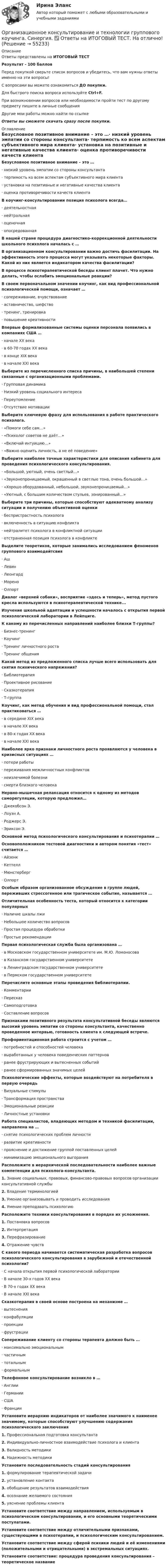     
            Описание
            Ответы представлены на ИТОГОВЫЙ ТЕСТРезультат - 100 балловПеред покупкой сверьте список вопросов и убедитесь, что вам нужны ответы именно на эти вопросы!С вопросами вы можете ознакомиться ДО покупки.Для быстрого поиска вопроса используйте Ctrl+F.При возникновении вопросов или необходимости пройти тест по другому предмету пишите в личные сообщения Другие мои работы можно найти по ссылке Ответы вы сможете скачать сразу после покупки. 
            Оглавление
            Безусловное позитивное внимание – это …·      низкий уровень эмпатии со стороны консультанта·      терпимость ко всем аспектам субъективного мира клиента·      установка на позитивные и негативные качества клиента·      оценка противоречивости качеств клиента В коучинг-консультировании позиция психолога всегда…·      деятельностная·      нейтральная·      оценочная·      опосредованная В нашей стране процедура диагностико-коррекционной деятельности школьного психолога началась с …В организационном консультировании важно достичь фасилитации. На эффективность этого процесса могут указывать некоторые факторы. Какой из них является индикатором качества фасилитации?В процессе психотерапевтической беседы клиент плачет. Что нужно делать, чтобы ослабить эмоциональные реакции?В своем первоначальном значении коучинг, как вид профессиональной психологической помощи, означает …·      сопереживание, вчувствование·      аставничество, шефство·      тренинг, тренировка·      повышение креативности Впервые формализованные системы оценки персонала появились в компаниях США …·      начале XX века·      в 60-70 годах XX века·      в конце XIX века·      в начале XXI века Выберите из перечисленного списка причины, в наибольшей степени связанные с организационными проблемами.·      Групповая динамика·      Низкий уровень социального интереса·      Переутомление·      Отсутствие мотивации Выберите ключевую фразу для использования в работе практического психолога.·      «Помоги себе сам…»·       «Психолог советов не даёт…»·      «Включай интуицию…»·      «Важно оценить личность, а не её поведение» Выберите наиболее точные характеристики для описания кабинета для проведения психологического консультирования.·      «Большой, уютный, очень светлый…»·      «Звуконепроницаемый, окрашенный в светлые тона, очень большой…»·      «Хорошо оборудованный, небольшой, звуконепроницаемый…»·      «Уютный, с большим количеством стульев, зонированный…» Выберите три причины, которые способствуют адекватному анализу ситуации и получению объективной оценки·      беспристрастность психолога·      включенность в ситуацию конфликта·      нейтралитет психолога в конфликтной ситуации·      отстраненная позиция психолога в конфликтеВыделите теоретиков, которые занимались исследованием феноменов группового взаимодейтсвия·      Аш·      Левин·      Леонгард·      Морено·      Олпорт Диалог «верхней собаки», восприятие «здесь и теперь», метод пустого кресла используются в психотерапевтической технике...Изучение школьной адаптации и успешности началось с открытия первой психологической лаборатории в Лейпциге.К какому из перечисленных направлений наиболее близки Т-группы?·      Бизнес-тренинг·      Коучинг·      Тренинг личностного роста·      Тренинг общения Какой метод из предложенного списка лучше всего использовать для снятия психического напряжения?·      Библиотерапия·      Проективное рисование·      Сказкотерапия·      Т-группа Коучинг, как метод обучения и вид профессиональной помощи, стал практиковаться …·      в середине XIX века·      в начале XX века·      в 80-х годах XX века·      в начале XXI века Наиболее ярко признаки личностного роста проявляются у человека в кризисных ситуациях …·      потери работы·      переживания межличностных конфликтов·      неизлечимой болезни·      смерти близкого человека Нервно-мышечная релаксация относится к одному из методов саморегуляции, которую предложил…·      Джекобсон Э.·      Лоуэн А.·      Роджерс Э.·      Эриксон Э. Основной метод психологического консультирования и психотерапии …Основоположником тестовой диагностики и автором понятия «тест» считается …·      Айзенк·      Кеттелл·      Мюнстерберг·      Олпорт Особым образом организованное обсуждение в группе людей, переживших стрессогенное или трагическое событие, называется …Отличительная особенность теста, который относится к категории популярных·      Наличие шкалы лжи·      Небольшое количество вопросов·      Простая процедура обработки·      Простые рекомендации Первая психологическая служба была организована …·      в Московском государственном университете им. М.Ю. Ломоносова·      в Казанском государственном университете·      в Ленинградском государственном университете·      в Пермском государственном университете Перечислите основные этапы проведения библиотерапии.·      Комментарии·      Пересказ·      Самоподготовка·      Составление вопросов Признаками позитивного результата консультативной беседы являются высокий уровень эмпатии со стороны консультанта, качественно проведенное интервью, готовность клиента к следующей встрече.Профориентационная работа строится с учетом …·      потребностей и способностей человека·      выработанных у человека поведенческих паттернов·      ранее фрустрирующих и вытесненных событий·      ранее сформированных значимых целей Психологические эффекты, которые воздействуют на потребителя в первую очередь·      Визуальные стимулы·      Трансформация пространства·      Эмоциональные реакции·      Личностные установки Работа специалистов, владеющих методом и техникой фасилитации, направлена на …·      снятие психологических проблем личности·      развитие креативности·      прояснение и достижение группой поставленных целей·      минимизацию эмоционального выгорания Расположите в иерархической последовательности наиболее важные компетенции для психолога-консультанта.1.   Знание социальных, правовых, финансово-правовых вопросов организации консультативной службы2.   Владение терминологией3.   Умение организовывать и проводить исследования4.   Умение преподавать психологию Расположите техники консультирования в порядке их усложнения.1.   Постановка вопросов2.   Интерпретация3.   Перефразирование4.   Отражение чувств С какого периода начинается систематическая разработка вопросов психологического консультирования в зарубежной и отечественной психологии?·      С начала открытия первой психологической лаборатории·      В начале 30-х годов XX века·      В 70-х годах XX века·      В начале XXI века Сказкотерапия в своей основе построена на механизме …·      вытеснения·      конфабуляции·      проекции·      фрустрации Сопереживание клиенту со стороны терапевта должно быть …·      максимально эмоциональным·      частичным·      тотальным·      формальным Телефонное консультирование возникло в …·      Англии·      Германии·      США·      Франции Установите иерархию индикаторов от наиболее значимого к наименее значимому, которые способствуют улучшению содержания психологического заключения1.   Профессиональная подготовка консультанта2.   Индивидуально-личностное взаимодействие психолога и клиента3.   Валидность методики4.   Надежность методики Установите последовательность стадий консультирования1.   формулирование терапевтической задачи2.   установление контакта3.   обобщение результатов взаимодействия4.   осознание желаемого состояния5.   уяснение проблемы клиента Установите соответствие между направлением, используемым в психологическом консультировании, и его основными теоретическими постулатами.Установите соответствие между отличительными признаками, существующими в психотерапии, и психологическим консультированием.Установите соответствие между сферой психики людей и её изменениями (положительными и отрицательными) в экстремальных ситуациях.Установите соответствие: процедура проведения консультирования – теоретическое название  
            
            
            Организационно-административные методы в системе менеджмента сущность, содержаниеОрганизационное консультирование и технологии группового коучинга. Синергия. ✅ Ответы на ИТОГОВЫЙ ТЕСТ. На отлично!Организационное консультирование.фэо (тест с ответами Синергия)организационное поведениеОрганизационное поведение 2022 годОРГАНИЗАЦИОННОЕ ПОВЕДЕНИЕ 2022 ОТВЕТЫ СИНЕРГИЯ✅ Организационное поведение 69 вопросов СИНЕРГИЯ МТИ 2022Организационная структураОрганизационная структураОрганизационная структура национальной экономикиОрганизационная структура, ориентированная на нововведения, ее достоинства и недостаткиОрганизационная структура, при которой персонал иерархично сгруппирован по специальностям, – это …… организационная структура управления возникла из департаментизации, в которой за основу берется конечный результат: продукт, потребитель или рынокОрганизационная функциональная структура, ее достоинства недостатки