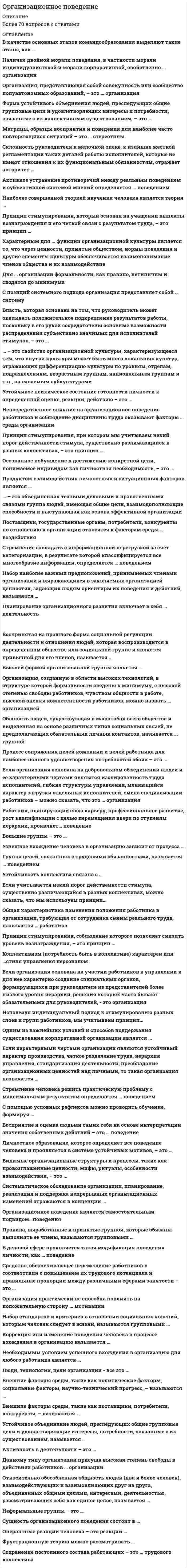      
          Описание
          Организационное поведение (ответы на 28 вопросов)84из100% 
          Оглавление
          Перейдите по регистрационной ссылке ЗарегистрируйтесьИ вы сможете получить готовую работу84из100%1) В основе концепции управления Д. Макрегора лежитa.необходимость объединения организационных целей и целей индивида в организацииb.изменение структуры организации в соответствии с требованиями внешней средыc.влияние организационной культуры на поведение работниковd.влияние технологии на различные организационные характеристики и процессы_____________________________2) В основе трансакционного анализа с позиций организационного поведения лежитa.исследование человеческих отношений и предложение укрепляющих действийb.упрощенная модель сознания, разработанная в психоанализеc.процесс выражения чувств, установление обратной связи_____________________________3) В силу каких причин менеджеры создают свои команды?a.количество стрессовых ситуаций уменьшается, если решать проблемы сообщаb.команды могут рисковать в большей степени, чем каждый член команды в коллективеc.вырабатывается больше идей, возрастает инновационная способностьd.для передачи своих профессиональных навыков своим последователямe.для увеличения прибылиf.коллективный подход – это признак сильного и решительного стиля управленияg.чтобы команда решала за менеджера его проблемы_____________________________4) Должен ли руководитель находить индивидуальный подход к работникуa.нет, не долженb.да, долженc.и да, и нет, в зависимости от стиля управления руководителя_____________________________5) (множественный выбор) Какие из перечисленных ниже блоков входят в курс «Организационное поведение»a.делегирование полномочийb.исследование систем управленияc.все перечисленныеd.содержание деятельности и модель качеств менеджераe.типы организационных структурf.теория мотивации персоналаg.организационная культура_____________________________6) Какие факторы наиболее полно определяют организационное поведениеa.личностные особенности самого человека, социально-психологическая среда, комплекс событий, характеризующих функционирование и развития организацииb.объем, ценность и структура информации: усвоенные социальные Ии организационные нормативы; уровень знания и культурыc.все перечисленные_____________________________7) Какова цель создания организацииa.только получение прибылиb.повешение благосостояния обществаc.решение своих проблем и достижения общих целей организации_____________________________8) Какой из методов стимулирования является наиболее эффективнымa.сочетание двух этих методовb.метод поощренияc.метод наказания_____________________________9) К интеллектуальному капиталу относитсяa.рыночный капиталb.человеческий капиталc.структурный капиталd.все перечисленное_____________________________10) К невербальным способам коммуникации относятсяa.устные коммуникацииb.письменные коммуникацииc.тон речи, пауза, акцент внимания, жесты, мимика_____________________________11) К неформальным механизмам упорядочения человеческой деятельности относятсяa.правила поведенияb.социальные санкцииc.социальные нормыd.поведенческие стандарты_____________________________12) К областям Паблик Рилейшнз относятсяa.аудиальные средстваb.рекламаc.исследованияd.церемонии, конференции, визитыe.все перечисленное_____________________________13) Концепция развивающего управления персоналом компании состоитa.в создании и поддержании в организации развивающей атмосферыb.в обеспечении устойчивого социально-психологического климата в организацииc.в развитии коммуникативных навыков персонала_____________________________14) К основным условиям эффективной командной работы относятсяa.квалификацияb.поддерживающее окружениеc.все перечисленноеd.командное вознаграждениеe.четкое осознание выполняемых ролей_____________________________15) Креативность – этоa.основа развития творческих способностейb.быстрая адаптация к изменениямc.творческое мышлениеd.способность быстро действовать в нестандартных ситуацияхe.все перечисленное_____________________________16) К формам власти относятсяa.власть лидераb.власть, построенная на традицииc.власть, основанная на силе личных качествd.эталонная власть_____________________________17) (множественный выбор) Личность – этоa.конкретное выражение сущности человека, интеграция социально значимых черт и отношений данного обществаb.родовое понятие, указывающее на принадлежность данной особи к человеческому родуc.понятие, выработанное для отображения социальной природы человека, рассмотрения его как субъекта социокультурной жизни, определения его как носителя индивидуального начала, самораскрывающегося в контексте социальных отношений, общения и предметной деятельности_____________________________18) Модель разрешения конфликта включает в себяa.стремления участниковb.результаты конфликтаc.восприятие конфликтаd.причины конфликтаe.стратегии разрешенияf.все перечисленное_____________________________19) (множественный выбор) Организационная культура – этоa.социальная система законов, ценностей и традиций, в которой осуществляется организационное поведениеb.набор допущений, убеждений, ценностей и норм, которые разделяются всеми членами организацииc.набор допущений, убеждений, ценностей и норм, которые разделяются определенной группой сотрудников_____________________________20) Организационное поведение – этоa.поведение организации и ее действия во внешней и внутренней средеb.комплекс поступков и действий человека, отражающих реакцию на все обстоятельства его существования и организации, точнее, в группе людей, социально-экономической системеc.поведение коллектива организации, основанное на его психологических характеристиках_____________________________21) Пирамида потребностей по А. Маслоу содержитa.5 ступенейb.6 ступенейc.4 ступениd.7 ступеней_____________________________22) Предметом исследования организационного поведения являютсяa.социальные и социально-экономические закономерности поведения субъектов в средеb.все перечисленныеc.психологические закономерности поведения субъектов в среде_____________________________23) Процесс побуждения другого к достижению цели определяется какa.организацияb.социализацияc.мотивацияd.манипуляция_____________________________24) Стиль руководства на основе участия называетсяa.либеральнымb.авторитарнымc.демократическимd.пассивным_____________________________25) С точки зрения социологической структуры группы бываютa.формальные и неформальныеb.большие и малыеc.эффективные и неэффективные_____________________________26) Стратегия компромисса состоитa.в уходе от конфликтаb.в совместном поиске оптимального решенияc.в желании отказаться от ряда требований в обмен на определенные уступки другой стороны_____________________________27) Сущность ситуационного подхода состоитa.в определении новых возможностей для участия в управленииb.в определении участия в принятии управленческих решенийc.в определении участия в управления в конкретных обстоятельствах_____________________________28) (множественный выбор) Что включает термин «внешняя среда»a.потребители, конкурентыb.организационная культураc.взаимоотношения в коллективеd.система ценностей в обществеe.техника и технологияf.экономические условияg.законодательство 
            
            
            Организационное поведение (ответы на 28 вопросов)Организационное поведение.Тест Синергия 2021гОрганизационное поведение (тест с ответами Синергия) Организация безналичных расчетов (ответы на тест Синергия / МОИ / МосАП)Организация безналичных расчетов (тест с ответами Синергия)Организация бухгалтерского учета в банках (ответы на тест Синергия / МОИ / МосАП)Организация бухгалтерского учета в банках.Тест 2020 Синергия (ответы Сборник)Оранжево-красная окраска золя сульфида сурьмы объясняется...Орбитальное квантовое число l=2. Каковы возможные значения магнитного квантового числа ml?Организационная психология - 2021 (МФПУ Синергия 2 теста с ответами на 96 баллов каждый)Организационная психология. Ответы тест С И Н Е Р Г И Я Организационная психология (тест с ответами Синергия)Организационная структура, предполагающая разделение предприятия на части по территориальному, продуктовому признакам и по группам потребителей, называется …Организационное консультирование. фэо