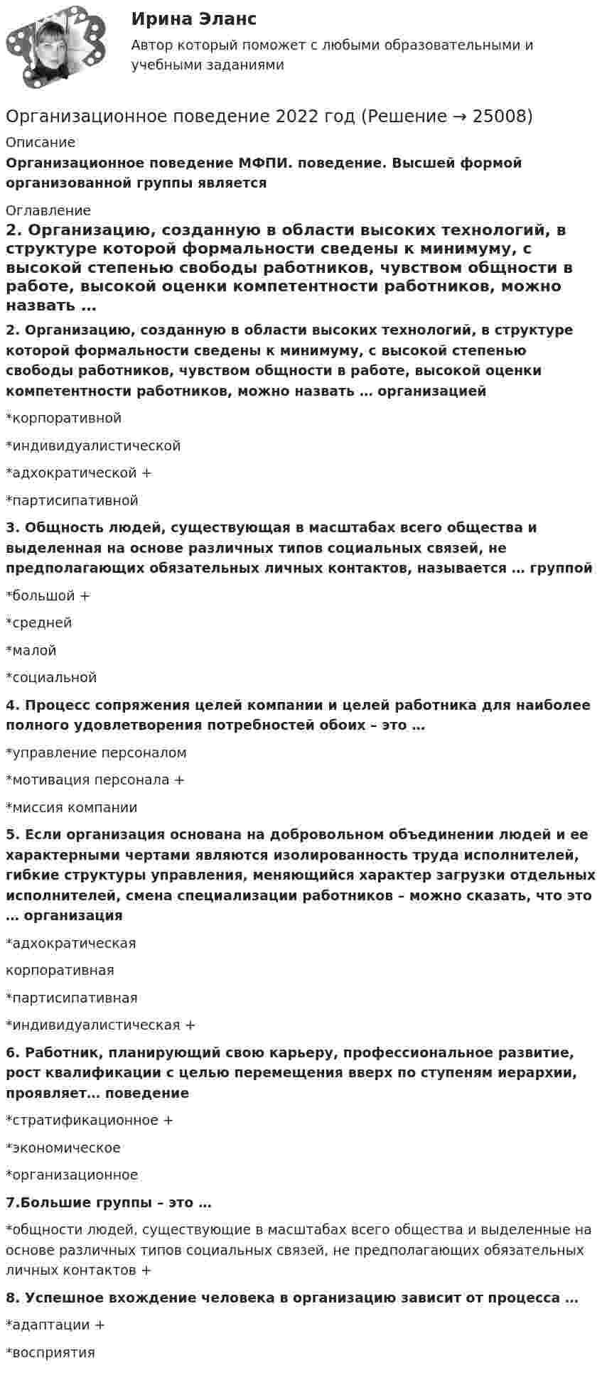     
          Описание
          Организационное поведение МФПИ. поведение. Высшей формой организованной группы является 
          Оглавление
          2. Организацию, созданную в области высоких технологий, в структуре которой формальности сведены к минимуму, с высокой степенью свободы работников, чувством общности в работе, высокой оценки компетентности работников, можно назвать … организацией*корпоративной*индивидуалистической*адхократической +*партисипативной3. Общность людей, существующая в масштабах всего общества и выделенная на основе различных типов социальных связей, не предполагающих обязательных личных контактов, называется … группой*большой +*средней*малой*социальной4. Процесс сопряжения целей компании и целей работника для наиболее полного удовлетворения потребностей обоих – это …*управление персоналом*мотивация персонала +*миссия компании5. Если организация основана на добровольном объединении людей и ее характерными чертами являются изолированность труда исполнителей, гибкие структуры управления, меняющийся характер загрузки отдельных исполнителей, смена специализации работников – можно сказать, что это … организация*адхократическаякорпоративная*партисипативная*индивидуалистическая +6. Работник, планирующий свою карьеру, профессиональное развитие, рост квалификации с целью перемещения вверх по ступеням иерархии, проявляет… поведение*стратификационное +*экономическое*организационное7.Большие группы – это …*общности людей, существующие в масштабах всего общества и выделенные на основе различных типов социальных связей, не предполагающих обязательных личных контактов +8. Успешное вхождение человека в организацию зависит от процесса …*адаптации +*восприятия 
            
            
            организационное поведениеОрганизационное поведение 2022 годОРГАНИЗАЦИОННОЕ ПОВЕДЕНИЕ 2022 ОТВЕТЫ СИНЕРГИЯ✅ Организационное поведение 69 вопросов СИНЕРГИЯ МТИ 2022✅ Организационное поведение 69 вопросов СИНЕРГИЯ МТИ 2022💯 Организационное поведение [6 тем] (все ответы на тест Синергия / МТИ / МосАП, июль 2022)💯 Организационное поведение (6 тем) (все ответы на тест Синергия / МТИ / МосАП, июнь 2022)Организационная структура, ориентированная на нововведения, ее достоинства и недостаткиОрганизационная структура, при которой персонал иерархично сгруппирован по специальностям, – это …… организационная структура управления возникла из департаментизации, в которой за основу берется конечный результат: продукт, потребитель или рынокОрганизационная функциональная структура, ее достоинства недостаткиОРГАНИЗАЦИОНННАЯ ПСИХОЛОГИЯ / ИТОГОВЫЙ И КОМПЕТЕНТНОСТНЫЙ ТЕСТОрганизационно-административные методы в системе менеджмента сущность, содержаниеОрганизационное консультирование и технологии группового коучинга. Синергия. ✅ Ответы на ИТОГОВЫЙ ТЕСТ. На отлично!