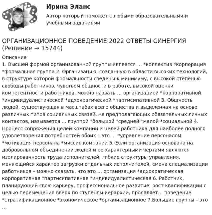      
          Описание
          1. Высшей формой организованной группы является … *коллектив  *корпорация *формальная группа 2. Организацию, созданную в области высоких технологий, в структуре которой формальности сведены к минимуму, с высокой степенью свободы работников, чувством общности в работе, высокой оценки компетентности работников, можно назвать … организацией *корпоративной *индивидуалистической *адхократической  *партисипативной 3. Общность людей, существующая в масштабах всего общества и выделенная на основе различных типов социальных связей, не предполагающих обязательных личных контактов, называется … группой *большой  *средней *малой *социальной 4. Процесс сопряжения целей компании и целей работника для наиболее полного удовлетворения потребностей обоих – это … *управление персоналом *мотивация персонала  *миссия компании 5. Если организация основана на добровольном объединении людей и ее характерными чертами являются изолированность труда исполнителей, гибкие структуры управления, меняющийся характер загрузки отдельных исполнителей, смена специализации работников – можно сказать, что это … организация *адхократическая корпоративная *партисипативная *индивидуалистическая  6. Работник, планирующий свою карьеру, профессиональное развитие, рост квалификации с целью перемещения вверх по ступеням иерархии, проявляет… поведение *стратификационное  *экономическое *организационное 7.Большие группы – это …  
            
            
            Организационное поведение 2022 годОРГАНИЗАЦИОННОЕ ПОВЕДЕНИЕ 2022 ОТВЕТЫ СИНЕРГИЯ✅ Организационное поведение 69 вопросов СИНЕРГИЯ МТИ 2022✅ Организационное поведение 69 вопросов СИНЕРГИЯ МТИ 2022💯 Организационное поведение [6 тем] (все ответы на тест Синергия / МТИ / МосАП, июль 2022)💯 Организационное поведение (6 тем) (все ответы на тест Синергия / МТИ / МосАП, июнь 2022)💯 Организационное поведение [6 тем] (все ответы на тест Синергия / МТИ / МосАП, октябрь 2022)Организационная структура, при которой персонал иерархично сгруппирован по специальностям, – это …… организационная структура управления возникла из департаментизации, в которой за основу берется конечный результат: продукт, потребитель или рынокОрганизационная функциональная структура, ее достоинства недостаткиОРГАНИЗАЦИОНННАЯ ПСИХОЛОГИЯ / ИТОГОВЫЙ И КОМПЕТЕНТНОСТНЫЙ ТЕСТОрганизационно-административные методы в системе менеджмента сущность, содержаниеОрганизационное консультирование и технологии группового коучинга. Синергия. ✅ Ответы на ИТОГОВЫЙ ТЕСТ. На отлично!Организационное консультирование.фэо (тест с ответами Синергия)