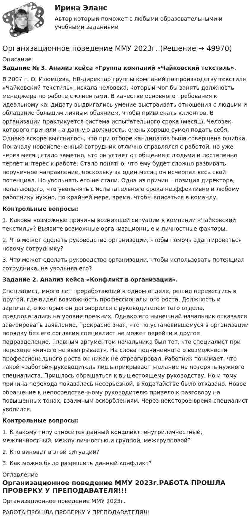     
            Описание
            Задание № 3. Анализ кейса «Группа компаний «Чайковский текстиль».	В 2007 г. О. Изюмцева, HR-директор группы компаний по производству текстиля «Чайковский текстиль», искала человека, который мог бы занять должность менеджера по работе с клиентами. В качестве основного требования к идеальному кандидату выдвигались умение выстраивать отношения с людьми и обладание большим личным обаянием, чтобы привлекать клиентов. В организации практикуется система испытательного срока (месяц). Человек, которого приняли на данную должность, очень хорошо сумел подать себя. Однако вскоре выяснилось, что при отборе кандидатов была совершена ошибка. Поначалу новоиспеченный сотрудник отлично справлялся с работой, но уже через месяц стало заметно, что он устает от общения с людьми и постепенно теряет интерес к работе. Стало понятно, что ему будет сложно развивать порученное направление, поскольку за один месяц он исчерпал весь свой потенциал. Но увольнять его не стали. Одна из причин – позиция директора, полагающего, что увольнять с испытательного срока неэффективно и любому работнику нужно, по крайней мере, время, чтобы вписаться в команду.Контрольные вопросы:	1. Каковы возможные причины возникшей ситуации в компании «Чайковский текстиль»? Выявите возможные организационные и личностные факторы.	2. Что может сделать руководство организации, чтобы помочь адаптироваться новому сотруднику?	3. Что может сделать руководство организации, чтобы использовать потенциал сотрудника, не увольняя его? Задание 2. Анализ кейса «Конфликт в организации».	Специалист, много лет проработавший в одном отделе, решил перевестись в другой, где видел возможность профессионального роста. Должность и зарплата, о которых он договорился с руководителем того отдела, предполагались на уровне прежних. Однако его нынешний начальник отказался завизировать заявление, прекрасно зная, что по установившемуся в организации порядку без его согласия специалист не может перейти в другое подразделение. Главным аргументом начальника был тот, что специалист при переходе «ничего не выигрывает». На слова подчиненного о возможности профессионального роста он никак не отреагировал. Работник понимает, что такой «заботой» руководитель лишь прикрывает желание не потерять нужного специалиста. Пришлось обращаться к вышестоящему руководству. Но и тому причина перехода показалась несерьезной, в ходатайстве было отказано. Новое обращение к непосредственному руководителю привело к разговору на повышенных тонах, взаимным оскорблениям. Через некоторое время специалист уволился.Контрольные вопросы:	1. К какому типу относится данный конфликт: внутриличностный, межличностный, между личностью и группой, межгрупповой?	2. Кто виноват в этой ситуации?	3. Как можно было разрешить данный конфликт? 
            Оглавление
            Организационное поведение ММУ 2023г.РАБОТА ПРОШЛА ПРОВЕРКУ У ПРЕПОДАВАТЕЛЯ!!! 
            
            
            Организационное поведение (Кейс , СИБИТ)Организационное поведение ММУ 2023г.💯 Организационное поведение (ответы на тест Синергия / МОИ / МТИ / МосАП, декабрь 2023)💯 Организационное поведение (ответы на тест Синергия / МОИ / МТИ / МосАП, октябрь 2023)Организационное поведение Ответы на тест Синергия МТИ МОИ💯 Организационное поведение (правильные ответы на тест Синергия / МОИ / МТИ / МосАП, август 2023)Организационное поведение Синергия 100 из 100💯 Организационное поведение [без тем] (все ответы на тест Синергия / МТИ / МосАП, ноябрь 2022)💯 Организационное поведение [без тем] (все ответы на тест Синергия / МТИ / МосАП, сентябрь 2022)💯 Организационное поведение [без тем] (все ответы на тест Синергия / МТИ / МосАП, февраль 2023)💯 Организационное поведение [без тем] (правильные ответы на тест Синергия / МОИ / МТИ / МосАП)Организационное поведение. Задание к теме 1.Организационное поведение. Задание к теме 8. Оценка 100%.Организационное поведение (итоговый+компетентностный тесты) Синергия 2023 г.