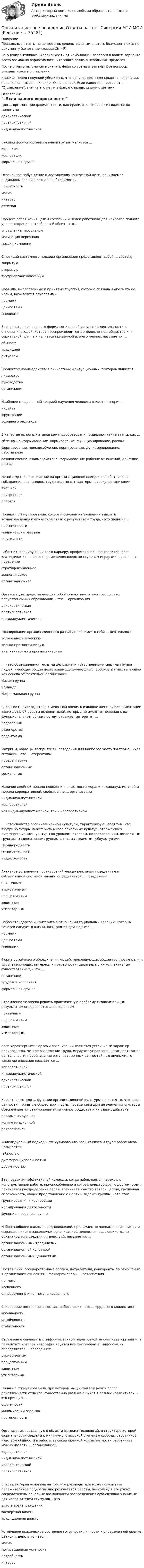     
          Описание
          Правильные ответы на вопросы выделены зеленым цветом. Возможен поиск по документу (сочетание клавиш Ctrl+F).На оценку Отлично. В зависимости от комбинации вопросов в вашем варианте теста возможна вариативность итогового балла в небольших пределах.После оплаты вы сможете скачать файл со всеми ответами. Все вопросы указаны ниже в оглавлении.ВАЖНО: Перед покупкой убедитесь, что ваши вопросы совпадают с вопросами, перечисленными во вкладке Оглавление. Если вашего вопроса нет в Оглавление, значит его нет и в файле с правильными ответами. 
          Оглавление
          Для ... организации формальности, как правило, нетипичны и сводятся до минимумаадхократическойпартисипативнойиндивидуалистическойВысшей формой организованной группы является ...коллективкорпорацияформальная группаОсознанное побуждение к достижению конкретной цели, понимаемое индивидом как личностная необходимость, - потребностьмотивинтересаттитюдПроцесс сопряжения целей компании и целей работника для наиболее полного удовлетворения потребностей обоих - это...управление персоналоммотивация персоналамиссия компанииС позиций системного подхода организация представляет собой ... систему закрытуюоткрытую внутриорганизационнуюПравила, выработанные и принятые группой, которые обязаны выполнять ее члены, называются групповыми нормамиценностямимнениямиВоспринятая из прошлого форма социальной регуляции деятельности и отношения людей, которая воспроизводится в определенном обществе или социальной группе и является привычной для его членов, называется ...обычаемтрадициейритуаломПродуктом взаимодействия личностных и ситуационных факторов является ...лидерстворуководство организацияНаиболее совершенной теорией научения человека является теория ...инсайтафрустрацииусловного рефлексаВ качестве основных этапов командообразования выделяют такие этапы, как ...сближение, формирование, нормирование, функционирование, распадформирование, приспособление, нормирование, функционирование, расставаниевозникновение, взаимодействие, формирование рабочих отношений, действие, распадНепосредственное влияние на организационное поведение работников и соблюдение дисциплины труда оказывают факторы ... среды организациивнешнейвнутреннейделовойПринцип стимулирования, который основан на учащении выплаты вознаграждения и его четкой связи с результатом труда, - это принцип ...постепенностиминимизации разрываощутимостиРаботник, планирующий свою карьеру, профессиональное развитие, рост квалификации с целью перемещения вверх по ступеням иерархии, проявляет... поведениестратификационноеэкономическоеорганизационноеОрганизация, представляющая собой совокупность или сообщество полуавтономных образований, - это ... организацияадхократическаяпартисипативнаяиндивидуалистическаяПланирование организационного развития включает в себя ... деятельность только аналитическуютолько прогностическую аналитическую и прогностическую... - это объединенная тесными деловыми и нравственными связями группа людей, имеющая общие цели, взаимодополняющие способности и выступающая как основа эффективной организацииМалая группаКомандаНеформальная группаСклонность руководителя к мелочной опеке, к излишне жесткой регламентации таких деталей работы исполнителей, которые не имеют отношения к их функциональным обязанностям, отражает авторитет ...подавлениярезонерствапедантизмаМатрицы, образцы восприятия и поведения для наиболее часто повторяющихся ситуаций - это ... стереотипы поведенческиеорганизационныесоциальныеНаличие двойной морали поведения, в частности морали индивидуалистской и морали корпоративной, свойственно ... организациииндивидуалистическойкорпоративнойкак индивидуалистической, так и корпоративной... - это свойство организационной культуры, характеризующееся тем, что внутри культуры может быть много локальных культур, отражающих дифференциацию культуры по уровням, отделам, подразделениям, возрастным группам, национальным группам и т.п., называемым субкультурамиНеоднородностьОтносительностьРазделяемостьАктивное устранение противоречий между реальным поведением и субъективной системой мнений определяется ... поведениемпривычныматрибутивнымперцептивнымзащитнымутилитарнымНабор стандартов и критериев в отношении социальных явлений, которым человек следует в жизни, называются групповыми ...нормамиценностямимнениямиФорма устойчивого объединения людей, преследующих общие групповые цели и удовлетворяющих интересы и потребности, связанные с их коллективным существованием, - это ...организациятрудовой коллективформальная группаСтремление человека решить практическую проблему с максимальным результатом определяется ... поведением привычнымперцептивнымзащитнымутилитарнымЕсли характерными чертами организации являются устойчивый характер производства, четкое разделение труда, иерархия управления, стандартизация деятельности, преобладание организационных ценностей над личными, то такая организация называется ...корпоративнойиндивидуалистическойадхократическойпартисипативнойХарактерным для ... функции организационной культуры является то, что через ценности, принятые обществом, нормы поведения и другие элементы культуры обеспечивается взаимопонимание членов общества и их взаимодействиерегламентирующейкоммуникационнойрекреативнойИндивидуальный подход к стимулированию разных слоев и групп работников называется ... гибкостьюдифференцированностьюдоступностьюЭтап развития эффективной команды, когда наблюдается переход к конструктивной работе, приспособлению и сотрудничеству друг с другом, всеми признается распределение ролей, возникает чувство товарищества, групповая сплоченность, общее представление о целях и задачах группы, - это этап ...группирования и кооперациинормирования деятельностифункционирования группыНабор наиболее важных предположений, принимаемых членами организации и выражающихся в заявляемых организацией ценностях, задающих людям ориентиры их поведения и действий, называется ...организационными традициямиорганизационной культуройорганизационными ценностямиПоставщики, государственные органы, потребители, конкуренты по отношению к организации относятся к факторам среды ... воздействияпрямогокосвенногоодновременно и прямого, и косвенногоСохранение постоянного состава работающих - это ... трудового коллектива мобильностьустойчивостьстабильностьСтремление совладать с информационной перегрузкой за счет категоризации, в результате которой классифицируется все многообразие информации, определяется ... поведениематрибутивнымперцептивнымзащитным утилитарнымПринцип стимулирования, при котором мы учитываем некий порог действенности стимула, существенно различающийся в разных коллективах, - это принцип ...ощутимостиминимизации разрывапостепенностиОрганизацию, созданную в области высоких технологий, в структуре которой формальности сведены к минимуму, с высокой степенью свободы работников, чувством общности в работе, высокой оценкой компетентности работников, можно назвать ... организациейкорпоративнойиндивидуалистическойадхократическойпартисипативнойВласть, которая основана на том, что руководитель может оказывать положительное подкрепление результатов работы, поскольку в его руках сосредоточены основные возможности распределения субъективно значимых для исполнителей стимулов, - это ...власть вознагражденияэкспертная властьтрадиционная властьУстойчивое психическое состояние готовности личности к определенной оценке, реакции, действию - это ... мотивмотивационная установкапотребность интерес 
            
            
            💯 Организационное поведение (ответы на тест Синергия / МОИ / МТИ / МосАП, октябрь 2023)Организационное поведение Ответы на тест Синергия МТИ МОИ💯 Организационное поведение (правильные ответы на тест Синергия / МОИ / МТИ / МосАП, август 2023)Организационное поведение Синергия 100 из 100 Организационное поведение СИНЕРГИЯ / 7 семестр Организационное поведение. Синергия. На отлично!Организационное поведение. Синергия. Ответы на КОМПЕТЕНТНОСТНЫЙ ТЕСТ💯 Организационное поведение [без тем] (правильные ответы на тест Синергия / МОИ / МТИ / МосАП)Организационное поведение. Задание к теме 1.Организационное поведение. Задание к теме 8. Оценка 100%.Организационное поведение (итоговый+компетентностный тесты) Синергия 2023 г.Организационное поведение итоговый тест Организационное поведение (Кейс , СИБИТ)Организационное поведение ММУ 2023г.