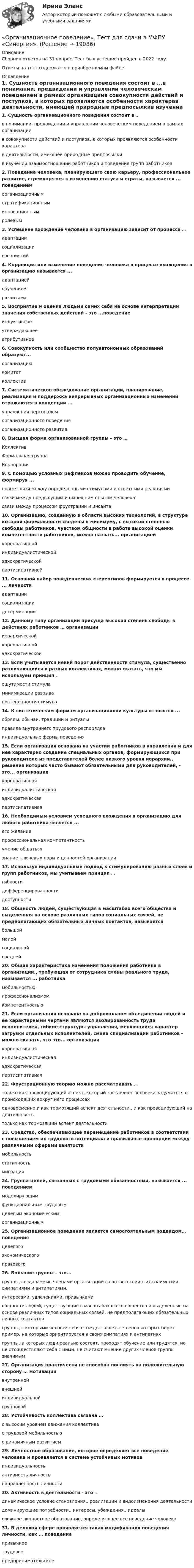      
          Описание
          Сборник ответов на 31 вопрос. Тест был успешно пройден в 2022 году. Ответы на тест содержатся в приобретаемом файле.  
          Оглавление
          1. Сущность организационного поведения состоит в ...в понимании, предвидении и управлении человеческим поведением в рамках организациив совокупности действий и поступков, в которых проявляются особенности характерав деятельности, имеющей природные предпосылкив изучении взаимоотношений работников и поведения групп работников2. Поведение человека, планирующего свою карьеру, профессиональное развитие, стремящегося к изменению статуса и страты, называется ... поведениеморганизационнымстратификационныминновационнымролевым3. Успешнее вхождение человека в организацию зависит от процесса ...адаптациисоциализациивосприятий4. Коррекция или изменение поведения человека в процессе вхождения в организацию называется ...адаптациейобучениемразвитием5. Восприятие и оценка людьми самих себя на основе интерпретации значения собственных действий - это ...поведениеиндуктивноеутверждающееатрибутивное6. Совокупность или сообщество полуавтономных образований образуют...организациюкомитетколлектив7. Систематическое обследование организации, планирование, реализация и поддержка непрерывных организационных изменений отражаются в концепции ...управления персоналоморганизационного поведенияорганизационного развития8. Высшая форма организованной группы – это …КоллективФормальная группаКорпорация9. С помощью условных рефлексов можно проводить обучение, формируя ...новые связи между определенными стимулами и ответными реакциямисвязи между предыдущим и нынешним опытом человекасвязи между процессом фрустрации и инсайта10. Организацию, созданную в области высоких технологий, в структуре которой формальности сведены к минимуму, с высокой степенью свободы работников, чувством общности в работе высокой оценки компетентности работников, можно назвать... организациейкорпоративнойиндивидуалистическойэдхократическойпартисипативной11. Основной набор поведенческих стереотипов формируется в процессе ... личностиадаптациисоциализациидетерминации12. Данному типу организации присуща высокая степень свободы в действиях работников … организациииерархическойкорпоративнойэдхократической13. Если учитывается некий порог действенности стимула, существенно различающийся в разных коллективах, можно сказать, что мы используем принцип…ощутимости стимуламинимизации разрывапостепенности стимула14. К синтетическим формам организационной культуры относятся ...обряды, обычаи, традиции и ритуалыправила внутреннего трудового распорядкаиндивидуальные фермы поведения15. Если организация основана на участии работников в управлении и для нее характерно создание специальных органов, формирующихся при руководителе из представителей более низкого уровня иерархии., решения которых часто бывают обязательными для руководителей, - это... организациякорпоративнаяиндивидуалистическаяэдхократическаяпартисипативная16. Необходимым условием успешного вхождения в организацию для любого работника является ...его желаниепрофессиональная компетентностьумение общатьсязнание ключевых норм и ценностей организации17. Используя индивидуальный подход к стимулированию разных слоев и групп работников, мы учитываем принцип ...гибкостидифференцированностидоступности18. Общность людей, существующая в масштабах всего общества и выделенная на основе различных типов социальных связей, не предполагающих обязательных личных контактов, называетсябольшоймалойсоциальнойсредней20. Общая характеристика изменения положения работника в организации., требующая от сотрудника смены реального труда, называется ... работникамобильностьюпрофессионализмомкомпетентностью21. Если организация основана на добровольном объединении людей и ее характерными чертами являются изолированность труда исполнителей, гибкие структуры управления, меняющийся характер загрузки отдельных исполнителей, смена специализации работников - можно сказать, что это... организациякорпоративнаяиндивидуалистическаяэдхократическаяпартисипативная22. Фрустрационную теорию можно рассматривать ...только как провоцирующий аспект, который заставляет человека задуматься о происходящих вокруг него процессаходновременно и как тормозящий аспект деятельности., и как провоцирующий на деятельностьтолько как тормозящий аспект деятельности23. Средство, обеспечивающее перемещение работников в соответствии с повышением их трудового потенциала и правильные пропорции между различными сферами занятостимобильностьстатичностьмиграция24. Группа целей, связанных с трудовыми обязанностями, называется ... поведениеммоделирующимфункциональным трудовымцелевым экономическиморганизационным25. Организационное поведение является самостоятельным подвидом…поведенияцелевогоэкономическогоправового26. Большие группы - это...группы, создаваемые членами организации в соответствии с их взаимными симпатиями и антипатиями,интересами, увлечениями, привычкамиобщности людей, существующие в масштабах всего общества и выделенные на основе различных типов социальных связей, не предполагающих обязательных личных контактовгруппы, с которыми человек себя отождествляет, с членов которых берет пример, на которые ориентируется в своих симпатиях и антипатияхгруппы, в которых люди реально состоят, проходят обучение или трудятся, но не отождествляют себя с ними, не считают мнение других членов группы значимым27. Организация практически не способна повлиять на положительную сторону … мотивациивнутреннейвнешнейиндивидуальнойгрупповой28. Устойчивость коллектива связана …с высоким уровнем движения коллективас трудовой мобильностьюс динамичным развитием29. Личностное образование, которое определяет все поведение человека и проявляется в системе устойчивых мотивовиндивидуальностьактивность личностьнаправленность личности30. Активность в деятельности - это ...динамическое условие становления., реализации и видоизменения деятельностидоминирующие потребности., интересы, убеждения., идеалысложное личностное образование, определяющее все поведение человека31. В деловой сфере проявляется такая модификация поведения личности, как … поведениепривычноетрудовоепредпринимательское  
            
            
            Организационное поведение (Темы 1-7) тест с ответами Синергия/МОИ/ МТИ /МОСАП«Организационное поведение». Тест для сдачи в МФПУ «Синергия». Организационное поведение тест МЭБИК Вариант 1Организационное поведение (тест с ответами Синергия/МОИ/МТИ/МосАП)Организационное поведение (тест с ответами Синергия/МОИ/МТИ/МосАП)Организационное проектирование. Задание 1.Организационное проектирование и бизнес-моделирование ккз синергия💯 Организационное поведение (ответы на тест Синергия / МОИ / МТИ / МосАП, октябрь 2023)Организационное поведение Ответы на тест Синергия МТИ МОИ💯 Организационное поведение (правильные ответы на тест Синергия / МОИ / МТИ / МосАП, август 2023)Организационное поведение Синергия 100 из 100 Организационное поведение СИНЕРГИЯ / 7 семестр Организационное поведение. Синергия. На отлично!Организационное поведение. Синергия. Ответы на КОМПЕТЕНТНОСТНЫЙ ТЕСТ