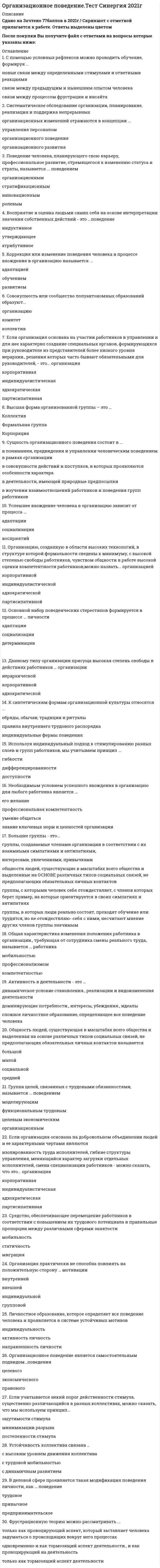    
          Описание
          79 вопросов с ответамиСдано на 80 баллов из 100 ХорошоГод сдачи 2018-2021.После покупки Вы получите файл с ответами на вопросы которые указаны ниже:***(Если нужна помощь с другими предметами или сдачей тестов онлайн, пишите в личные сообщения) 
          Оглавление
          1. Высшей формой организованной группы является … *коллектив*корпорация*формальная группа2. Организацию, созданную в области высоких технологий, в структуре которой формальности сведены к минимуму, с высокой степенью свободы работников, чувством общности в работе, высокой оценки компетентности работников, можно назвать … организацией*корпоративной*индивидуалистической*адхократической*партисипативной3. Общность людей, существующая в масштабах всего общества и выделенная на основе различных типов социальных связей, не предполагающих обязательных личных контактов, называется … группой*большой*средней*малой*социальной4. Процесс сопряжения целей компании и целей работника для наиболее полного удовлетворения потребностей обоих – это … *управление персоналом*мотивация персонала*миссия компании5. Если организация основана на добровольном объединении людей и ее характерными чертами являются изолированность труда исполнителей, гибкие структуры управления, меняющийся характер загрузки отдельных исполнителей, смена специализации работников – можно сказать, что это … организация*адхократическаякорпоративная*партисипативная*индивидуалистическая6. Работник, планирующий свою карьеру, профессиональное развитие, рост квалификации с целью перемещения вверх по ступеням иерархии, проявляет… поведение *стратификационное*экономическое*организационное7.Большие группы – это …*общности людей, существующие в масштабах всего общества и выделенные на основе различных типов социальных связей, не предполагающих обязательных личных контактов*группы, с которыми человек себя отождествляет, с членов которых берет пример, на которые ориентируется в своих симпатиях и антипатиях*группы, создаваемые членами организации в соответствии с их взаимными симпатиями и антипатиями, интересами, увлечениями, привычками*группы, в которых люди реально состоят, проходят обучение или трудятся, но не отождествляют себя с ними, не считают мнение других членов группы значимым8. Успешное вхождение человека в организацию зависит от процесса … *социализации*адаптации*восприятия9. Группа целей, связанных с трудовыми обязанностями, называется … поведением*функциональным трудовым*целевым экономическим*моделирующим*организационным10.Устойчивость коллектива связана с …с трудовой мобильностьюс высоким уровнем движения коллектива11. Если учитывается некий порог действенности стимула, существенно различающийся в разных коллективах, можно сказать, что мы используем принцип… минимизации разрывапостепенности стимулаощутимости стимула12. Общая характеристика изменения положения работника в организации, требующая от сотрудника смены реального труда, называется … работникапрофессионализмомкомпетентностьюмобильностью13. Принцип стимулирования, соблюдение которого позволяет снизить уровень вознаграждения, – это принцип …постепенностидоступностиминимизация разрыва между результатом труда и его оплатой14.Коллективизм (потребность быть в коллективе) характерен для …стиля управления персоналомевропейскогояпонскогоамериканского15.Если организация основана на участии работников в управлении и для нее характерно создание специальных органов, формирующихся при руководителе из представителей более низкого уровня иерархии, решения которых часто бывают обязательными для руководителей, - это организация*партисипативная*корпоративная*индивидуалистическая*дхократическая16.Используя индивидуальный подход к стимулированию разных слоев и групп работников, мы учитываем принцип…*Доступности*гибкости*дифференцированности17.Одним из важнейших условий и способов поддержания существования корпоративной организации является …*поддержание определенного стиля управления*поддержание определенного состава рабочей группы*постоянное поддержание в ней дефицита тех или иных ресурсов18. Если характерными чертами организации являются устойчивый характер производства, четкое разделение труда, иерархия управления, стандартизация деятельности, преобладание организационных ценностей над личными, то такая организация называется … *корпоративной*индивидуалистической*адхократической*партисипативной19. Стремление человека решить практическую проблему с максимальным результатом определяется … поведением *привычным*перцептивным*защитным*утилитарным20.С помощью условных рефлексов можно проводить обучение, формируя …*новые связи между определенными стимулами и ответными реакциями*связи между процессом фрустрации и инсайта*связи между предыдущим и нынешним опытом человека21. Восприятие и оценка людьми самих себя на основе интерпретации значения собственных действий – это … поведениеиндуктивноеатрибутивноеутверждающее22. Личностное образование, которое определяет все поведение человека и проявляется в системе устойчивых мотивов, – это …индивидуальностьактивность личностьнаправленность личности23. Видимые организационные структуры и процессы, такие как провозглашенные ценности, мифы, ритуалы, особенности взаимодействия, – это …ценностипредставленияартефакты24.Систематическое обследование организации, планирование, реализация и поддержка непрерывных организационных изменений отражаются в концепции …организационного развитияуправления персоналоморганизационного поведения25.Организационное поведение является самостоятельным подвидом…поведенияцелевогоэкономическогоправового26. Правила, выработанные и принятые группой, которые обязаны выполнять ее члены, называются групповыми … *нормами*ценностями*мнениями27. Индивидуальный подход к стимулированию разных слоев и групп работников называется … *гибкостью*дифференцированностью*доступностью28.В деловой сфере проявляется такая модификация поведения личности, как … поведениепривычноепредпринимательскоетрудовое29. Средство, обеспечивающее перемещение работников в соответствии с повышением их трудового потенциала и правильные пропорции между различными сферами занятости – это … рабочей силымобильностьмиграциястатичность30. Определенное преднамеренное воздействие со стороны руководителя, являющееся решающим фактором управления людьми, называют …31. К синтетическим формам организационной культуры относятся … обряды, обычаи, традиции и ритуалыправила внутреннего трудового распорядкаиндивидуальные формы поведения32.Группа целей, связанных с трудовыми обязанностями, называется …функциональным трудовымцелевым экономическиммоделирующиморганизационным33. Организация практически не способна повлиять на положительную сторону … мотивациивнешнейгрупповойиндивидуальнойвнутренней34. Основной набор поведенческих стереотипов формируется в процессе … личности35. … называют властью примераВласть вознагражденийЭкспертную властьХаризматическую власть36. Набор стандартов и критериев в отношении социальных явлений, которым человек следует в жизни, называются групповыми …нормамиценностямимнениями37. Совокупность или сообщество полуавтономных образований образуют …*коллектив*комитет*организацию38. Коррекция или изменение поведения человека в процессе вхождения в организацию называется …*обучением*адаптацией*развитием39. Данному типу организации присуща высокая степень свободы в действиях работников … организации*иерархической*корпоративной*адхократической40. Необходимым условием успешного вхождения в организацию для любого работника является … *знание ключевых норм и ценностей организации*профессиональная компетентность*его желание умение общаться41.Люди, технологии, цели организации - все это ... *внутренняя среда*среда прямого воздействия*внешняя среда42. Внешние факторы среды, такие как политические факторы, социальные факторы, научно-технический прогресс, – называются …*факторами среды косвенного воздействия*факторами среды прямого воздействия*социальным факторами43. Внешние факторы среды, такие как поставщики, потребители, конкуренты, – называются … *факторами среды прямого воздействия*факторами среды косвенного воздействия*социальным факторами44. Устойчивое объединение людей, преследующих общие групповые цели и удовлетворяющие интересы, потребности, связанные с их существованием, называется …*организацией*большой группой*малой группой45. Активность в деятельности – это … *динамическое условие становления, реализации и видоизменения деятельности*сложное личностное образование, определяющее все поведение человека*деятельности доминирующие потребности, интересы, убеждения, идеалы46. Данному типу организации присуща высокая степень свободы в действиях работников … организации *адхократической*иерархической*корпоративной47. Относительно обособленная общность людей (два и более человек), взаимодействующих и взаимовлияющих друг на друга, объединенных общими целями, интересами, деятельностью, рассматривающих себя как единое целое, называется … *группой*организацией*корпорацией48. Неформальные группы – это … *группы, с которыми человек себя отождествляет, с членов которых берет пример, на которые ориентируется в своих симпатиях и антипатиях*немногочисленные группы людей, объединенных на основе взаимных симпатий, общих интересов, увлечений и находящихся в непосредственном взаимодействии*группы, в которых люди реально состоят, проходят обучение или трудятся, но не отождествляют себя с ними, не считают мнение других членов группы значимым*группы, созданные в структуре организации по решению руководства для решения определенных задач, функционирующие в соответствии с заранее установленными, утвержденными положениями, инструкциями, уставами49. Сущность организационного поведения состоит в … *в понимании, предвидении и управлении человеческим поведением в рамках организации*в изучении взаимоотношений работников и поведения групп работников*в совокупности действий и поступков, в которых проявляются особенности характера деятельности, имеющей природные предпосылки50. Оперантные реакции человека – это реакции …*самопроизвольного или автоматического характера*на раздражитель51. Фрустрационную теорию можно рассматривать … *одновременно и как тормозящий аспект деятельности, и как провоцирующий на деятельность*только как провоцирующий аспект, который заставляет человека задуматься о происходящих*вокруг него процессах только как тормозящий аспект деятельности52. Сохранение постоянного состава работающих – это … трудового коллектива *мобильность*устойчивость*стабильность53. В качестве основных этапов командообразования выделяют такие этапы, как … *сближение, формирование, нормирование, функционирование, распад*формирование, приспособление, нормирование, функционирование, расставание*возникновение, взаимодействие, формирование рабочих отношений, действие, распад54. Наличие двойной морали поведения, в частности морали индивидуалистской и морали корпоративной, свойственно … организации *индивидуалистической*корпоративной*как индивидуалистической, так и корпоративной55. Организация, представляющая собой совокупность или сообщество полуавтономных образований, – это … организация *адхократическая*партисипативная*индивидуалистическая56. Форма устойчивого объединения людей, преследующих общие групповые цели и удовлетворяющих интересы и потребности, связанные с их коллективным существованием, – это … *организация*трудовой коллектив*формальная группа57. Матрицы, образцы восприятия и поведения для наиболее часто повторяющихся ситуаций – это … стереотипы *поведенческие*организационные*социальные58. Склонность руководителя к мелочной опеке, к излишне жесткой регламентации таких деталей работы исполнителей, которые не имеют отношения к их функциональным обязанностям, отражает авторитет … *подавления*резонерства*педантизма59. Активное устранение противоречий между реальным поведением и субъективной системой мнений определяется … поведением *привычным*атрибутивным*перцептивным*защитным*утилитарным60. Наиболее совершенной теорией научения человека является теория … *инсайта*фрустрации*условного рефлекса61. Принцип стимулирования, который основан на учащении выплаты вознаграждения и его четкой связи с результатом труда, – это принцип … *постепенности*минимизации разрыва*ощутимости62. Характерным для … функции организационной культуры является то, что через ценности, принятые обществом, нормы поведения и другие элементы культуры обеспечивается взаимопонимание членов общества и их взаимодействие *регламентирующей*коммуникационной*рекреативной63. Для … организации формальности, как правило, нетипичны и сводятся до минимума *партисипативной*адхократической*индивидуалистической64. С позиций системного подхода организация представляет собой … систему *закрытую*открытую*внутриорганизационную65. Власть, которая основана на том, что руководитель может оказывать положительное подкрепление результатов работы, поскольку в его руках сосредоточены основные возможности распределения субъективно значимых для исполнителей стимулов, – это … *власть вознаграждения*экспертная власть*традиционная власть66. … – это свойство организационной культуры, характеризующееся тем, что внутри культуры может быть много локальных культур, отражающих дифференциацию культуры по уровням, отделам, подразделениям, возрастным группам, национальным группам и т.п., называемым субкультурами *Неоднородность*Относительность*Разделяемость67. Устойчивое психическое состояние готовности личности к определенной оценке, реакции, действию – это … мотив*мотивационная установка*потребность*интерес68. Непосредственное влияние на организационное поведение работников и соблюдение дисциплины труда оказывают факторы … среды организации *внешней*внутренней*деловой69. Принцип стимулирования, при котором мы учитываем некий порог действенности стимула, существенно различающийся в разных коллективах, – это принцип … *ощутимости*минимизации разрыва*постепенности70. Осознанное побуждение к достижению конкретной цели, понимаемое индивидом как личностная необходимость, – это … *потребность*мотив*интерес*аттитюд71. Продуктом взаимодействия личностных и ситуационных факторов является … *лидерство*руководство*организация72. … – это объединенная тесными деловыми и нравственными связями группа людей, имеющая общие цели, взаимодополняющие способности и выступающая как основа эффективной организации *Малая группа*Команда*Неформальная группа73. Поставщики, государственные органы, потребители, конкуренты по отношению к организации относятся к факторам среды … воздействия *прямого*косвенного*одновременно и прямого, и косвенного74. Стремление совладать с информационной перегрузкой за счет категоризации, в результате которой классифицируется все многообразие информации, определяется … поведением *атрибутивным*перцептивным*защитным*утилитарным75. Набор наиболее важных предположений, принимаемых членами организации и выражающихся в заявляемых организацией ценностях, задающих людям ориентиры их поведения и действий, называется … *организационными традициями*организационной культурой*организационными ценностями76. Планирование организационного развития включает в себя … деятельность *только аналитическую*только прогностическую*аналитическую и прогностическую77. Воспринятая из прошлого форма социальной регуляции деятельности и отношения людей, которая воспроизводится в определенном обществе или социальной группе и является привычной для его членов, называется … *обычаем*традицией*ритуалом78. Этап развития эффективной команды, когда наблюдается переход к конструктивной работе, приспособлению и сотрудничеству друг с другом, всеми признается распределение ролей, возникает чувство товарищества, групповая сплоченность, общее представление о целях и задачах группы, – это этап …*адаптации*группирования и кооперации*нормирования деятельности*функционирования группы79. Правила, вырабатываемые и принятые группой, которые обязаны выполнять члены группы, называются …*групповыми нормами*групповыми ценностями*групповым мнением 
          Список литературы
          Информация по изучению курса Тема 1. Теоретико-методологические аспекты дисциплины Организационное поведение Тема 2. Личность в системе организации Тема З. Особенности группы и ее взаимосвязь с поведенческой средой Тема 4. Структура организаций в системе личностно-организационного взаимодействия Тема 5. Мотивация поведения и результативность организации Тема 6. Организационная культура в системе организационного поведения 
            
            
            Организационное поведение (тест с ответами Синергия) Организация безналичных расчетов (ответы на тест Синергия / МОИ / МосАП)Организация безналичных расчетов (тест с ответами Синергия)Организация бухгалтерского учета в банках (ответы на тест Синергия / МОИ / МосАП)Организация бухгалтерского учета в банках.Тест 2020 Синергия (ответы Сборник)Организация бухгалтерского учета в банках (тест с ответами Синергия)Организация деятельности служб бронирования гостиничных услуг (тест с ответами Синергия)Организационная психология - 2021 (МФПУ Синергия 2 теста с ответами на 96 баллов каждый)Организационная психология. Ответы тест С И Н Е Р Г И Я Организационная психология (тест с ответами Синергия)Организационная структура, предполагающая разделение предприятия на части по территориальному, продуктовому признакам и по группам потребителей, называется …Организационное консультирование. фэоОрганизационное поведениеОрганизационное поведение (ответы на 28 вопросов)