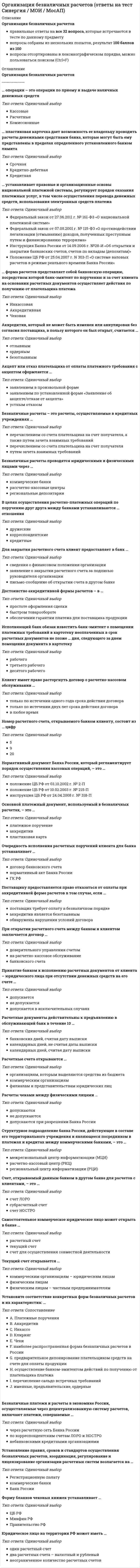    
          Описание
          32 вопроса с ответамиСдано на 87 баллов  из 100 ХорошоГод сдачи -2017-2021.После покупки Вы получите файл с ответами на вопросы которые указаны ниже:***(Если нужна помощь с другими предметами или сдачей тестов онлайн, пишите в личные сообщения) 
          Оглавление
          1. … операции – это операции по приему и выдаче наличных денежных средств Комиссионные Расчетные Кассовые2. Безналичные платежи и расчеты в экономике России, осуществляемые через децентрализованную систему расчетов, включают платежи, совершаемые … небанковскими кредитными организациями через расчетную сеть Банка России по корреспондентским счетам ЛОРО и НОСТРО3. … устанавливает правовые и организационные основы национальной платежной системы, регулирует порядок оказания платежных услуг, в том числе осуществления перевода денежных средств, использования электронных средств платежа Федеральный закон от 27.06.2011 г. № 161-ФЗ «О национальной платежной системе» Инструкция Банка России от 14.09.2006 г. №28-И «Об открытии и закрытии банковских счетов, счетов по вкладам (депозитам)» Федеральный закон от 07.08.2001 г. № 115-ФЗ «О противодействии легализации (отмыванию) доходов, полученных преступным путем и финансированию терроризма» Положение ЦБ РФ от 25.04.2007 г. N 303-П «О системе валовых расчетов в режиме реального времени Банка России»4. Нормативный документ Банка России, который регламентирует порядок осуществления кассовых операций, – это … инструкция ЦБ РФ от 24.04.2008 г. № 318-П положение ЦБ РФ от 03.10.2002 г. № 2-П положение ЦБ РФ от 10.02.2003 г. № 215-П5. Расчетные документы действительны к предъявлению в обслуживающий банк в течение 10 … календарных дней, считая дату выписки банковских дней, считая дату выписки календарных дней, не считая даты выписки6. Принятие банком к исполнению расчетных документов от клиента – юридического лица при отсутствии денежных средств на его счете … допускается в исключительных случаях не допускается допускается7. Расчеты чеками между физическими лицами … допускаются не допускаются допускаются при разрешении Банка России8. Очередность исполнения расчетных поручений клиента для банка устанавливает … ГК РФ договор банковского счета нормативный акт Банка России9. Установление правил, сроков и стандартов осуществления безналичных расчетов, координация, регулирование и лицензирование организации расчетных систем возлагается на … Банк России коммерческие банки Регистрационную палату10. Юридическое лицо на территории РФ может иметь … неограниченное количество расчетных счетов один расчетный счет два расчетных счета – валютный и рублевый11. Самостоятельное коммерческое юридическое лицо может открыть в банке … расчетный счет счет для осуществления совместной деятельности текущий счет12. При открытии расчетного счета между банком и клиентом заключается договор … доверительного управления счетом на расчетно-кассовое обслуживание банковского счета13. Аккредитив, который не может быть изменен или аннулирован без согласия поставщика, в пользу которого он был открыт, считается … отзывным безотзывным ордерным14. Безналичные расчеты проводятся юридическими и физическими лицами через … коммерческие банки рассчетно-кассовые центры региональные депозитарии15. Акцепт или отказ плательщика от оплаты платежного требования с акцептом оформляется … заявлением в произвольной форме заявлением по установленной форме «Заявление об акцепте/отказе от акцепта» устным отказом16. … пластиковая карточка дает возможность ее владельцу проводить расчеты денежными средствами банка, которые могут быть ему представлены в пределах определенного установленного банком лимита Кредитно-дебетная Кредитная Срочная17. Основной платежный документ, используемый в безналичных расчетах, – это … пластиковая карта платежное поручение аккредитив18. Текущий счет открывается … коммерческим организациям – юридическим лицам физическим лицам физическим лицам – частным предпринимателям19. … форма расчетов представляет собой банковскую операцию, посредством которой банк-эмитент по поручению и за счет клиента на основании расчетных документов осуществляет действия по получению от плательщика платежа Аккредитивная Инкассовая Чековая20. Установите соответствие конкретных форм безналичных расчетов и их характеристик: … A. Чеки B. Аккредитив C. Платежные поручения D. Клиринг E. Инкассо F. предварительное депонирование плательщиком средств на счете для оплаты продукции G. наиболее распространенная форма безналичных расчетов в России H. именные, предъявительские, ордерные I. перечисление сальдо встречных требований J. осуществление банком-эмитентом действий по получению от плательщика платежа21. Для закрытия расчетного счета клиент предоставляет в банк … заявление о закрытии расчетного счета за подписью руководителя организации письмо-сообщение об открытии счета в другом банке сведения о финансовом положении организации22. Форму бланков чековых книжек устанавливает … Минфин РФ Правительство РФ ЦБ РФ23. Номер расчетного счета, открываемого банком клиенту, состоит из … цифр 20 9 524. Достоинство аккредитивной формы расчетов – в … простоте оформления сделкибыстром товарообороте обеспечении гарантии платежа для поставщика продукции25. Расчетные счета открываются … филиалам и представительствам юридических лиц коммерческим организациям организациям, которым выделяются средства из бюджета26. Поставщику предоставляется право отказаться от оплаты при аккредитивной форме расчетов в том случае, если … аккредитив является безотзывным поставщик требует оплату в безналичном порядке обнаружены нарушения условий договора27. Счет, открываемый данным банком в другом банке для расчетов с клиентами, – это … счет НОСТРО субрасчетный счет счет ЛОРО28. Структурное подразделение банка России, действующее в составе его территориального учреждения и являющееся посредником в платежах и кредитах между коммерческими банками, – это … региональный центр информатизации (РЦИ) межрегиональный центр информатизации (МЦИ) расчетно-кассовый центр (РКЦ)29. Исполняющий банк обязан известить банк-эмитент о помещении платежных требований в картотеку неоплаченных в срок расчетных документов не позже … дня, следующего за днем помещения документа в картотеку рабочего третьего рабочего десятого рабочего30. Клиент имеет право расторгнуть договор о расчетно-кассовом обслуживании … только по истечении одного года срока действия договора только по истечении двух лет срока действия договора в любое время31. Безналичные расчеты – это расчеты, осуществляемые в кредитных учреждениях … перечислением со счета плательщика на счет получателя, а также путем зачета взаимных требований перечислением со счета плательщика на счет получателя путем зачета взаимных требований32. В целях осуществления расчетно-платежных операций по поручению друг друга между банками устанавливаются … отношения кредитные дружескиекорреспондентские 
            
            
            Организация безналичных расчетов (тест с ответами Синергия)Организация бухгалтерского учета в банках (ответы на тест Синергия / МОИ / МосАП)Организация бухгалтерского учета в банках.Тест 2020 Синергия (ответы Сборник)Организация бухгалтерского учета в банках (тест с ответами Синергия)Организация деятельности служб бронирования гостиничных услуг (тест с ответами Синергия)Организация и нормативно-правовые основы архивного дела итоговый тест НСПК (первый семестр)Организация и нормативно-правовые основы архивного дела КОМПЛЕКСНОЕ ЗАДАНИЕ НСПК (2 семестр)Организационная психология (тест с ответами Синергия)Организационная структура, предполагающая разделение предприятия на части по территориальному, продуктовому признакам и по группам потребителей, называется …Организационное консультирование. фэоОрганизационное поведениеОрганизационное поведение (ответы на 28 вопросов)Организационное поведение.Тест Синергия 2021гОрганизационное поведение (тест с ответами Синергия) 