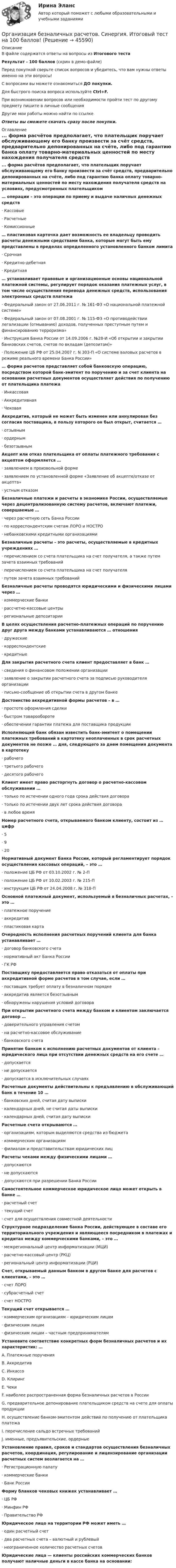    
            Описание
            В файле содержатся ответы на вопросы из Итогового тестаРезультат - 100 баллов (скрин в демо-файле)Перед покупкой сверьте список вопросов и убедитесь, что вам нужны ответы именно на эти вопросы!С вопросами вы можете ознакомиться ДО покупки.Для быстрого поиска вопроса используйте Ctrl+F.При возникновении вопросов или необходимости пройти тест по другому предмету пишите в личные сообщения Другие мои работы можно найти по ссылке Ответы вы сможете скачать сразу после покупки. 
            Оглавление
            ... форма расчётов предполагает, что плательщик поручает обслуживающему его банку произвести за счёт средств, предварительно депонированных на счёте, либо под гарантию банка оплату товарно-материальных ценностей по месту нахождения получателя средств на условиях, предусмотренных плательщиком… операции – это операции по приему и выдаче наличных денежных средств·      Кассовые·      Расчетные·      Комиссионные… пластиковая карточка дает возможность ее владельцу проводить расчеты денежными средствами банка, которые могут быть ему представлены в пределах определенного установленного банком лимита·      Срочная·      Кредитно-дебетная·      Кредитная… устанавливает правовые и организационные основы национальной платежной системы, регулирует порядок оказания платежных услуг, в том числе осуществления перевода денежных средств, использования электронных средств платежа·      Федеральный закон от 27.06.2011 г. № 161-ФЗ «О национальной платежной системе»·      Федеральный закон от 07.08.2001 г. № 115-ФЗ «О противодействии легализации (отмыванию) доходов, полученных преступным путем и финансированию терроризма»·      Инструкция Банка России от 14.09.2006 г. №28-И «Об открытии и закрытии банковских счетов, счетов по вкладам (депозитам)»·      Положение ЦБ РФ от 25.04.2007 г. N 303-П «О системе валовых расчетов в режиме реального времени Банка России»… форма расчетов представляет собой банковскую операцию, посредством которой банк-эмитент по поручению и за счет клиента на основании расчетных документов осуществляет действия по получению от плательщика платежа·      Инкассовая·      Аккредитивная·      ЧековаяАккредитив, который не может быть изменен или аннулирован без согласия поставщика, в пользу которого он был открыт, считается …·      отзывным·      ордерным·      безотзывнымАкцепт или отказ плательщика от оплаты платежного требования с акцептом оформляется …·      заявлением в произвольной форме·      заявлением по установленной форме «Заявление об акцепте/отказе от акцепта»·      устным отказомБезналичные платежи и расчеты в экономике России, осуществляемые через децентрализованную систему расчетов, включают платежи, совершаемые …·      через расчетную сеть Банка России·      по корреспондентским счетам ЛОРО и НОСТРО·      небанковскими кредитными организациямиБезналичные расчеты – это расчеты, осуществляемые в кредитных учреждениях …·      перечислением со счета плательщика на счет получателя, а также путем зачета взаимных требований·      перечислением со счета плательщика на счет получателя·      путем зачета взаимных требованийБезналичные расчеты проводятся юридическими и физическими лицами через …·      коммерческие банки·      рассчетно-кассовые центры·      региональные депозитарииВ целях осуществления расчетно-платежных операций по поручению друг друга между банками устанавливаются … отношения·      дружеские·      корреспондентские·      кредитныеДля закрытия расчетного счета клиент предоставляет в банк …·      сведения о финансовом положении организации·      заявление о закрытии расчетного счета за подписью руководителя организации·      письмо-сообщение об открытии счета в другом банкеДостоинство аккредитивной формы расчетов – в …·      простоте оформления сделки·      быстром товарообороте·      обеспечении гарантии платежа для поставщика продукцииИсполняющий банк обязан известить банк-эмитент о помещении платежных требований в картотеку неоплаченных в срок расчетных документов не позже … дня, следующего за днем помещения документа в картотеку·      рабочего·      третьего рабочего·      десятого рабочегоКлиент имеет право расторгнуть договор о расчетно-кассовом обслуживании …·      только по истечении одного года срока действия договора·      только по истечении двух лет срока действия договора·      в любое времяНомер расчетного счета, открываемого банком клиенту, состоит из … цифр·      5·      9·      20Нормативный документ Банка России, который регламентирует порядок осуществления кассовых операций, – это …·      положение ЦБ РФ от 03.10.2002 г. № 2-П·      положение ЦБ РФ от 10.02.2003 г. № 215-П·      инструкция ЦБ РФ от 24.04.2008 г. № 318-ПОсновной платежный документ, используемый в безналичных расчетах, – это …·      платежное поручение·      аккредитив·      пластиковая картаОчередность исполнения расчетных поручений клиента для банка устанавливает …·      договор банковского счета·      нормативный акт Банка России·      ГК РФПоставщику предоставляется право отказаться от оплаты при аккредитивной форме расчетов в том случае, если …·      поставщик требует оплату в безналичном порядке·      аккредитив является безотзывным·      обнаружены нарушения условий договораПри открытии расчетного счета между банком и клиентом заключается договор …·      доверительного управления счетом·      на расчетно-кассовое обслуживание·      банковского счетаПринятие банком к исполнению расчетных документов от клиента – юридического лица при отсутствии денежных средств на его счете …·      допускается·      не допускается·      допускается в исключительных случаяхРасчетные документы действительны к предъявлению в обслуживающий банк в течение 10 …·      банковских дней, считая дату выписки·      календарных дней, не считая даты выписки·      календарных дней, считая дату выпискиРасчетные счета открываются …·      организациям, которым выделяются средства из бюджета·      коммерческим организациям·      филиалам и представительствам юридических лицРасчеты чеками между физическими лицами …·      допускаются·      не допускаются·      допускаются при разрешении Банка РоссииСамостоятельное коммерческое юридическое лицо может открыть в банке …·      расчетный счет·      текущий счет·      счет для осуществления совместной деятельностиСтруктурное подразделение банка России, действующее в составе его территориального учреждения и являющееся посредником в платежах и кредитах между коммерческими банками, – это …·      межрегиональный центр информатизации (МЦИ)·      расчетно-кассовый центр (РКЦ)·      региональный центр информатизации (РЦИ)Счет, открываемый данным банком в другом банке для расчетов с клиентами, – это …·      счет ЛОРО·      субрасчетный счет·      счет НОСТРОТекущий счет открывается …·      коммерческим организациям – юридическим лицам·      физическим лицам·      физическим лицам – частным предпринимателямУстановите соответствие конкретных форм безналичных расчетов и их характеристик: …A. Платежные поручения B. Аккредитив C. Инкассо D. Клиринг E. Чеки F. наиболее распространенная форма безналичных расчетов в РоссииG. предварительное депонирование плательщиком средств на счете для оплаты продукцииH. осуществление банком-эмитентом действий по получению от плательщика платежаI. перечисление сальдо встречных требованийJ. именные, предъявительские, ордерныеУстановление правил, сроков и стандартов осуществления безналичных расчетов, координация, регулирование и лицензирование организации расчетных систем возлагается на …·      Регистрационную палату·      коммерческие банки·      Банк РоссииФорму бланков чековых книжек устанавливает …·      ЦБ РФ·      Минфин РФ·      Правительство РФЮридическое лицо на территории РФ может иметь …·      один расчетный счет·      два расчетных счета – валютный и рублевый·      неограниченное количество расчетных счетов Юридические лица — клиенты российских коммерческих банков получают наличные деньги в кассе банка на основании: 
            
            
            Организация безналичных расчетов.ои(dor_СПО) (2/2) тест с ответами КОЛЛЕДЖ Синергия/МОИ/ МТИ /МОСАПОрганизация безналичных расчетов. Синергия. Итоговый тест на 100 баллов! Организация безналичных расчетов. Синергия. Ответы на ИТОГОВЫЙ ТЕСТ. На отлично!Организация безопасной передачи данных между офисами фирмыОрганизация бизнеса в сети Интернет✅ Организация бухгалтерского учета в банках 63 вопроса СИНЕРГИЯ МТИ 2022💯 Организация бухгалтерского учета в банках (ответы на тест Синергия / МТИ / МосАП, декабрь 2022)Организацию проектной деятельности в системе техносферной безопасности_ Вариант_4.dорганизация автомобильных перевозок и безопасность движения. Росдистант. Промежуточный тест 1-3. Итоговый тест.Организация адаптивного спорта (паралимпийское, сурдлимпийское, специальное олимпийское движения) Практическое задание 3 Организация бездокументного секретарского обслуживания.Организация безналичных расчетов💯 Организация безналичных расчетов (все ответы на тест Синергия / МТИ / МосАП, декабрь 2022)💯 Организация безналичных расчетов.ои(dor_СПО) (2/2) (ответы на тест Синергия / МОИ / МТИ / МосАП, ноябрь 2023)