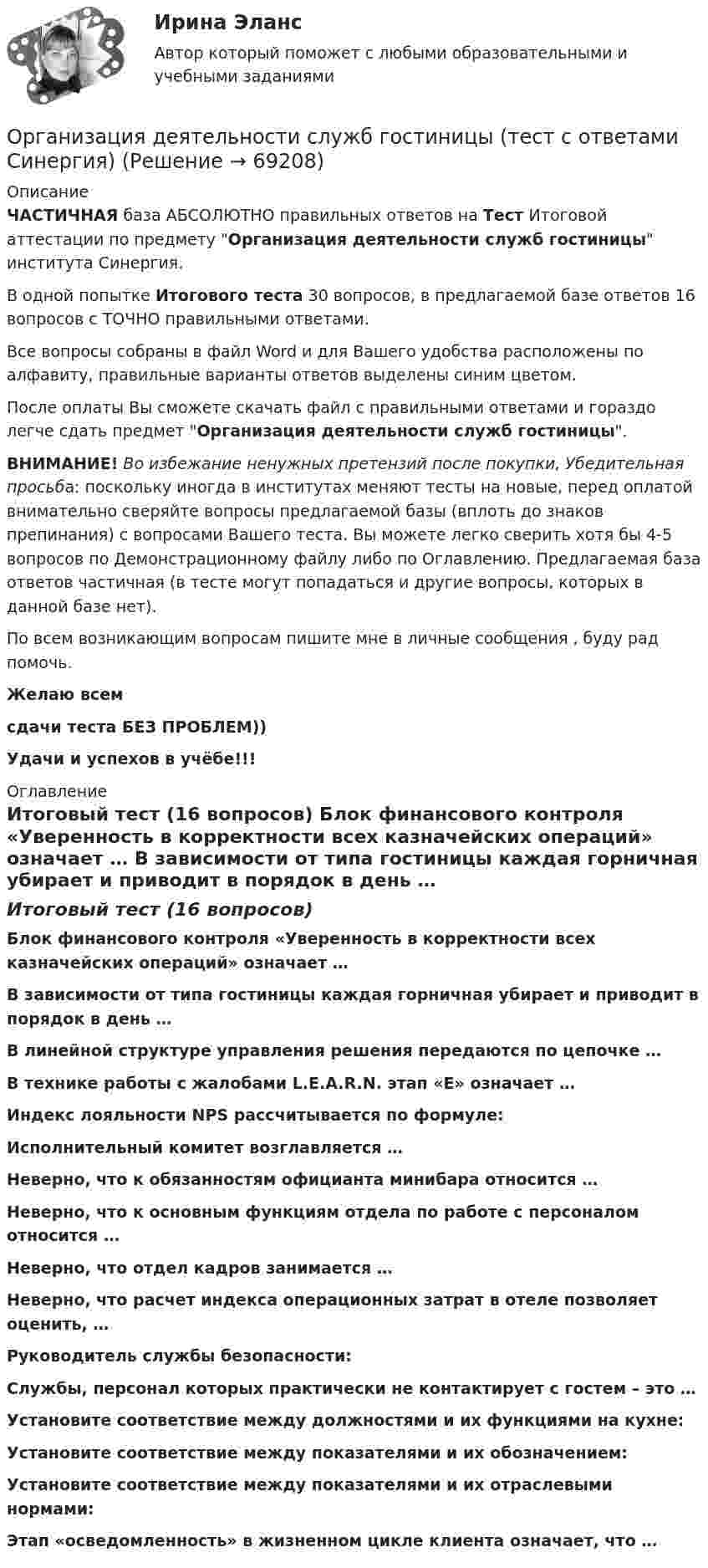     
            Описание
            ЧАСТИЧНАЯ база АБСОЛЮТНО правильных ответов на Тест Итоговой аттестации по предмету Организация деятельности служб гостиницы института Синергия.В одной попытке Итогового теста 30 вопросов, в предлагаемой базе ответов 16 вопросов с ТОЧНО правильными ответами.Все вопросы собраны в файл Word и для Вашего удобства расположены по алфавиту, правильные варианты ответов выделены синим цветом.После оплаты Вы сможете скачать файл с правильными ответами и гораздо легче сдать предмет Организация деятельности служб гостиницы.ВНИМАНИЕ! Во избежание ненужных претензий после покупки, Убедительная просьба: поскольку иногда в институтах меняют тесты на новые, перед оплатой внимательно сверяйте вопросы предлагаемой базы (вплоть до знаков препинания) с вопросами Вашего теста. Вы можете легко сверить хотя бы 4-5 вопросов по Демонстрационному файлу либо по Оглавлению. Предлагаемая база ответов частичная (в тесте могут попадаться и другие вопросы, которых в данной базе нет).По всем возникающим вопросам пишите мне в личные сообщения , буду рад помочь.Желаю всемсдачи теста БЕЗ ПРОБЛЕМ))Удачи и успехов в учёбе!!! 
            Оглавление
            Итоговый тест (16 вопросов) Блок финансового контроля «Уверенность в корректности всех казначейских операций» означает … В зависимости от типа гостиницы каждая горничная убирает и приводит в порядок в день … В линейной структуре управления решения передаются по цепочке … В технике работы с жалобами L.E.A.R.N. этап «E» означает … Индекс лояльности NPS рассчитывается по формуле: Исполнительный комитет возглавляется … Неверно, что к обязанностям официанта минибара относится … Неверно, что к основным функциям отдела по работе с персоналом относится … Неверно, что отдел кадров занимается … Неверно, что расчет индекса операционных затрат в отеле позволяет оценить, … Руководитель службы безопасности: Службы, персонал которых практически не контактирует с гостем – это … Установите соответствие между должностями и их функциями на кухне: Установите соответствие между показателями и их обозначением: Установите соответствие между показателями и их отраслевыми нормами: Этап «осведомленность» в жизненном цикле клиента означает, что …  
            
            
            💯 Организация деятельности служб гостиницы [Тема 1-4] (ответы на тест Синергия / МОИ / МТИ / МосАП, ноябрь 2023)Организация деятельности служб гостиницы (тест с ответами Синергия)Организация деятельности служб гостиницы (тест с ответами Синергия/МОИ/ МТИ /МОСАП)Организация деятельности электромонтажной организации.ти ЭБС (тест с ответами Синергия/МОИ/ МТИ)	Организация закупила продукт нефтепераработки, таможенная стоимость которого 150 долл. США, курс Организация и безопасность транспортного процесса (тест с ответами) 20 вопросов 90%Организация и ведение аварийно-спасательных работОрганизация делопроизводства в ООО Жешартский ЛПКОрганизация деятельности коммерческого банкаОрганизация деятельности коммерческого банка РУКОрганизация деятельности противопожарной службы РОСДИСТАНТ💯 Организация деятельности служб бронирования гостиничных услуг (ответы на тест Синергия / МОИ / МТИ / МосАП, октябрь 2023)💯 Организация деятельности служб бронирования гостиничных услуг (ответы на тест Синергия / МТИ / МосАП, декабрь 2022)💯 Организация деятельности служб бронирования гостиничных услуг (ответы на тест Синергия / МТИ / МосАП, октябрь 2022)