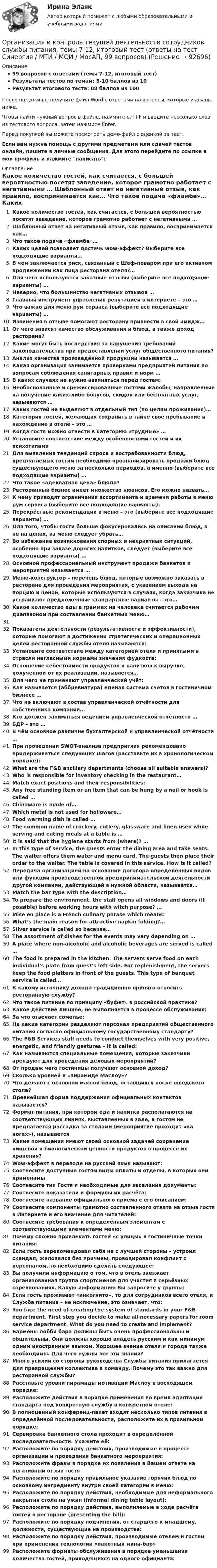     
            Описание
            99 вопросов с ответами (темы 7-12, итоговый тест)Результаты тестов по темам: 8-10 баллов из 10Результат итогового теста: 88 баллов из 100После покупки вы получите файл Word с ответами на вопросы, которые указаны ниже.Чтобы найти нужный вопрос в файле, нажмите ctrl+F и введите несколько слов из тестового вопроса, затем нажмите Enter.Перед покупкой вы можете посмотреть демо-файл с оценкой за тест.Если вам нужна помощь с другими предметами или сдачей тестов онлайн, пишите в личные сообщения. Для этого перейдите по ссылке в мой профиль и нажмите написать:  
            Оглавление
              Какое количество гостей, как считается, с большей вероятностью посетят заведение, которое грамотно работает с негативными …   Шаблонный ответ на негативный отзыв, как правило, воспринимается как…   Что такое подача «фламбе»…   Каких целей позволяет достичь wow-эффект? Выберите все подходящие варианты…   В чём заключается риск, связанный с Шеф-поваром при его активном продвижении как лица ресторана отеля?…    Для чего используются заказные отзывы (выберите все подходящие варианты) …   Неверно, что большинство негативных отзывов …   Главный инструмент управления репутацией в интернете – это …   Что важно для меню рум сервиса (выберите все подходящие варианты) …   Извинения в отзыве помогают ресторану привнести в свой имидж…    От чего зависят качество обслуживания и блюд, а также доход ресторана?   Какие могут быть последствия за нарушения требований законодательства при предоставлении услуг общественного питания?   Анализ качества произведённой продукции называется …   Какая организация занимается проверками предприятий питания по вопросам соблюдения санитарных правил и норм …   В каких случаях не нужно извиняться перед гостем:   Необоснованные и срежиссированные гостями жалобы, направленные на получение каких-либо бонусов, скидок или бесплатных услуг, называются …   Каких гостей не выделяют в отдельный тип (по целям проживания)…   Категория гостей, желающих сохранить в тайне своё пребывание и нахождение в отеле – это …   Когда гостя можно отнести в категорию «трудные» …   Установите соответствие между особенностями гостей и их психотипами  Для выявления тенденций спроса и востребованности блюд, предлагаемых гостям необходимо проанализировать продажи блюд существующего меню за несколько периодов, а именно (выберите все подходящие варианты) …   Что такое «адекватная цена» блюда?   Ресторанный бизнес имеет множество нюансов. Его можно назвать…   К чему приводят ограничения ассортимента и времени работы в меню рум сервиса (выберите все подходящие варианты):   Перекрёстные рекомендации в меню – это (выберите все подходящие варианты) …   Для того, чтобы гости больше фокусировались на описании блюд, а не на ценах, из меню следует убрать…   Во избежание возникновения спорных и неприятных ситуаций, особенно при заказе дорогих напитков, следует (выберите все подходящие варианты) …   Основной профессиональный инструмент продажи банкетов и мероприятий называется …   Меню-конструктор – перечень блюд, которые возможно заказать в ресторане для проведения мероприятия, с указанием выхода на порцию и ценой, которые используются в случаях, когда заказчика не устраивают предложенные стандартные варианты - это…   Какое количество еды в граммах на человека считается рабочим диапазоном при составлении банкетных меню…    Показатели деятельности (результативности и эффективности), которые помогают в достижении стратегических и операционных целей ресторанной службы отеля называются:   Установите соответствие между категорией отеля и принятыми в отрасли негласными нормами значения фудкоста:   Отношение себестоимости продуктов и напитков к выручке, полученной от их реализации, называется…   Для чего не применяют управленческий учёт:   Как называется (аббревиатура) единая система счетов в гостиничном бизнесе …   Что не включают в состав управленческой отчётности для собственника компании…   Кто должен заниматься ведением управленческой отчётности …   БДР – это …   В чём основное различие бухгалтерской и управленческой отчётности …   При проведении SWOT-анализа предпритяия рекомендовано придерживаться следующих шагов (расставьте их в хронологическом порядке):    What are the F&amp;B ancillary departments (choose all suitable answers)?   Who is responsible for inventory checking in the restaurant…   Match exact positions and their responsibilities:   Any free standing item or an item that can be hung by a nail or hook is called …   Chinaware is made of…   Which metal is not used for holloware…   Food warming dish is called …   The common name of crockery, cutlery, glassware and linen used while serving and eating meals at a table is …   It is said that the hygiene starts from (where)? …    In this type of service, the guests enter the dining area and take seats. The waiter offers them water and menu card. The guests then place their order to the waiter. The table is covered in this service. How is it called?   Передача организацией на основании договора определённых видов или функций производственной предпринимательской деятельности другой компании, действующей в нужной области, называется…   Match the bar type with the description…   To prepare the environment, the staff opens all windows and doors (if possible) before working hours with witch purpose? …   Mise en place is a French culinary phrase which means:   What’s the main reason for attractive napkin folding?…   Silver service is called so because…   The assortment of dishes for the events may vary depending on …   A place where non-alcoholic and alcoholic beverages are served is called …   The food is prepared in the kitchen. The servers serve food on each individual’s plate from guest’s left side. For replenishment, the servers keep the food platters in front of the guests. This type of banquet service is called…    К какому источнику дохода традиционно принято относить ресторанную службу?   Что такое питание по принципу «буфет» в российской практике?   Какое действие лишнее, не выполняется в процессе обслуживания:   За что отвечает сомелье:   На какие категории разделяют персонал предприятий общественного питания согласно официальному государственному стандарту?   The F&amp;B Services staff needs to conduct themselves with very positive, energetic, and friendly gestures – it is called:   Как называются специальные помещения, которые заказчики арендуют для проведения деловых мероприятий?   От продаж чего гостиницы получают основной доход?   Сколько уровней в «пирамиде Маслоу»?   Что делают с основной массой блюд, оставшихся после шведского стола?   Древнейшая форма поддержания официальных контактов называется?   Формат питания, при котором еда и напитки располагаются на соответствующих линиях, выставленных в зале, а гостям не предлагается рассадка за столами (мероприятие проходит «на ногах»), называется   Какие помещения имеют своей основной задачей сохранение пищевой и биологической ценности продуктов в процессе их хранения?   Wow-эффект в переводе на русский язык называют:   Соотнесите доступные гостям виды оплаты и отделы, в которых они применимы   Соотнесите тип Гостя и необходимые для заселения документы:   Соотнесите показатели и формулы их расчёта:   Соотнесите название официального приёма с его описанием:   Соотнесите компоненты грамотно составленного ответа на отзыв гостя в Интернете и его значение для читателей:   Соотнесите требования к определённым элементам с соответствующими элементами меню:   Почему сложно привлекать гостей «с улицы» в гостиничные точки питания:   Если гость зарекомендовал себя не с лучшей стороны – устроил скандал, жаловался без причины, провоцировал конфликт с персоналом, то необходимо сделать следующее:   Вы получили информацию о том, что в отель заезжает организованная группа спортсменов для участия в серьёзных соревнованиях. Какую информацию Вы запросите у группы:   Если гость проживает «инкогнито», то для сотрудников всего отеля, и Служба питания – не исключение, это означает, что:   You face the need of creating the system of standards in your F&amp;B department. First step you decide to make all necessary papers for room service department. What do you need to create and implement?   Бармены лобби бара должны быть очень профессиональны и общительны. Они должны хорошо владеть русским и как минимум одним иностранным языком. Хорошее знание отеля и города также необходимы. Для чего нужны все эти знания?   Много усилий со стороны руководства Службы питания прилагается для превращения коллектива в команду. Почему это так важно для ресторанной службы?   Расставьте уровни пирамиды мотивации Маслоу в восходящем порядке:   Расположите действия в порядке применения во время адаптации стандарта под конкретную службу в конкретном отеле:   В полноценный конференц-пакет входят несколько типов питания в определённой последовательности, расположите их в правильном порядке:   Сервировка банкетного стола проходит в определённой последовательности. Укажите её:   Расположите по порядку действия, производимые в процессе организации и проведения банкетного мероприятия:   Расположите фразы в порядке их появления в Вашем ответе на негативный отзыв гостя   Расположите по порядку правильное указание горячих блюд по основному ингредиенту внутри своей категории в меню:   Расположите по порядку действия, необходимые для неформального накрытия стола на ужин (informal dining table layout):   Расположите по порядку действия, выполняемые в ходе расчёта гостей в ресторане (presenting the bill):   Расположите по порядку подчинения, от старшего к младшему, должности, существующие на производстве:   Расположите по порядку действия, производимые отелем и гостем при применении технологии «пакетный мини-бар»   Расположите форматы обслуживания в порядке уменьшения количества гостей, приходящихся на одного официанта:    
            
            
            Организация и выполнение технического обслуживания сварочного трансформатора тдфОрганизация и контроль текущей деятельности сотрудников службы питания, темы 7-12, итоговый тест (ответы на тест Синергия / МТИ / МОИ / МосАП, 99 вопросов)Организация и материально-техническое обеспечение адаптивной физической культуры и спорта Тестовые вопросы к теме 1Организация и материально-техническое обеспечение адаптивной физической культуры и спорта Тестовые вопросы к теме 2Организация и материально-техническое обеспечение адаптивной физической культуры и спорта Тестовые вопросы к теме 3Организация и методика проведения налоговых проверок (МЭБИК)Организация и методика проведения налоговых проверок (ответы на тест Синергия / МТИ / МОИ / МосАП)💯 Организация деятельности служб гостиницы [Тема 1-4] (ответы на тест Синергия / МОИ / МТИ / МосАП, ноябрь 2023)Организация деятельности служб гостиницы (тест с ответами Синергия)Организация деятельности служб гостиницы (тест с ответами Синергия/МОИ/ МТИ /МОСАП)Организация деятельности электромонтажной организации.ти ЭБС (тест с ответами Синергия/МОИ/ МТИ)	Организация закупила продукт нефтепераработки, таможенная стоимость которого 150 долл. США, курс Организация и безопасность транспортного процесса (тест с ответами) 20 вопросов 90%Организация и ведение аварийно-спасательных работ