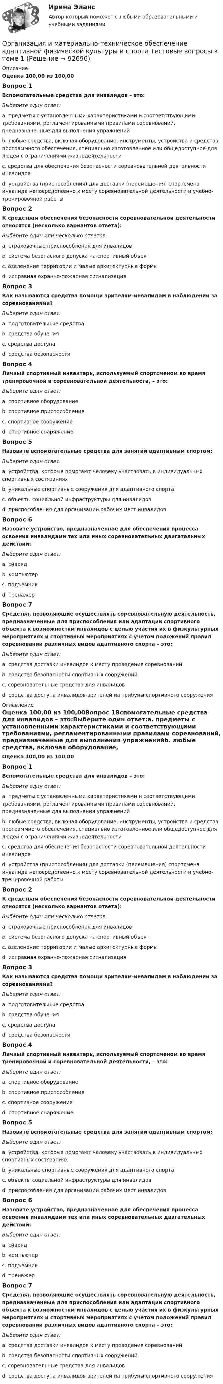      
            Описание
            Оценка 100,00 из 100,00Вопрос 1Вспомогательные средства для инвалидов – это:Выберите один ответ:a. предметы с установленными характеристиками и соответствующими требованиями, регламентированными правилами соревнований, предназначенные для выполнения упражненийb. любые средства, включая оборудование, инструменты, устройства и средства программного обеспечения, специально изготовленное или общедоступное для людей с ограничениями жизнедеятельностиc. средства для обеспечения безопасности соревновательной деятельности инвалидовd. устройства (приспособления) для доставки (перемещения) спортсмена инвалида непосредственно к месту соревновательной деятельности и учебно-тренировочной работыВопрос 2К средствам обеспечения безопасности соревновательной деятельности относятся (несколько вариантов ответа):Выберите один или несколько ответов:a. страховочные приспособления для инвалидовb. система безопасного допуска на спортивный объектc. озеленение территории и малые архитектурные формыd. исправная охранно-пожарная сигнализацияВопрос 3Как называются средства помощи зрителям-инвалидам в наблюдении за соревнованиями?Выберите один ответ:a. подготовительные средстваb. средства обученияc. средства доступаd. средства безопасностиВопрос 4Личный спортивный инвентарь, используемый спортсменом во время тренировочной и соревновательной деятельности, – это:Выберите один ответ:a. спортивное оборудованиеb. спортивное приспособлениеc. спортивное сооружениеd. спортивное снаряжениеВопрос 5Назовите вспомогательные средства для занятий адаптивным спортом:Выберите один ответ:a. устройства, которые помогают человеку участвовать в индивидуальных спортивных состязанияхb. уникальные спортивные сооружения для адаптивного спортаc. объекты социальной инфраструктуры для инвалидовd. приспособления для организации рабочих мест инвалидовВопрос 6Назовите устройство, предназначенное для обеспечения процесса освоения инвалидами тех или иных соревновательных двигательных действий:Выберите один ответ:a. снарядb. компьютерc. подъемникd. тренажерВопрос 7Средства, позволяющие осуществлять соревновательную деятельность, предназначенные для приспособления или адаптации спортивного объекта к возможностям инвалидов с целью участия их в физкультурных мероприятиях и спортивных мероприятиях с учетом положений правил соревнований различных видов адаптивного спорта – это:Выберите один ответ:a. средства доставки инвалидов к месту проведения соревнованийb. средства безопасности спортивных сооруженийc. соревновательные средства для инвалидовd. средства доступа инвалидов-зрителей на трибуны спортивного сооружения 
            Оглавление
            Оценка 100,00 из 100,00Вопрос 1Вспомогательные средства для инвалидов – это:Выберите один ответ:a. предметы с установленными характеристиками и соответствующими требованиями, регламентированными правилами соревнований, предназначенные для выполнения упражненийb. любые средства, включая оборудование, инструменты, устройства и средства программного обеспечения, специально изготовленное или общедоступное для людей с ограничениями жизнедеятельностиc. средства для обеспечения безопасности соревновательной деятельности инвалидовd. устройства (приспособления) для доставки (перемещения) спортсмена инвалида непосредственно к месту соревновательной деятельности и учебно-тренировочной работыВопрос 2К средствам обеспечения безопасности соревновательной деятельности относятся (несколько вариантов ответа):Выберите один или несколько ответов:a. страховочные приспособления для инвалидовb. система безопасного допуска на спортивный объектc. озеленение территории и малые архитектурные формыd. исправная охранно-пожарная сигнализацияВопрос 3Как называются средства помощи зрителям-инвалидам в наблюдении за соревнованиями?Выберите один ответ:a. подготовительные средстваb. средства обученияc. средства доступаd. средства безопасностиВопрос 4Личный спортивный инвентарь, используемый спортсменом во время тренировочной и соревновательной деятельности, – это:Выберите один ответ:a. спортивное оборудованиеb. спортивное приспособлениеc. спортивное сооружениеd. спортивное снаряжениеВопрос 5Назовите вспомогательные средства для занятий адаптивным спортом:Выберите один ответ:a. устройства, которые помогают человеку участвовать в индивидуальных спортивных состязанияхb. уникальные спортивные сооружения для адаптивного спортаc. объекты социальной инфраструктуры для инвалидовd. приспособления для организации рабочих мест инвалидовВопрос 6Назовите устройство, предназначенное для обеспечения процесса освоения инвалидами тех или иных соревновательных двигательных действий:Выберите один ответ:a. снарядb. компьютерc. подъемникd. тренажерВопрос 7Средства, позволяющие осуществлять соревновательную деятельность, предназначенные для приспособления или адаптации спортивного объекта к возможностям инвалидов с целью участия их в физкультурных мероприятиях и спортивных мероприятиях с учетом положений правил соревнований различных видов адаптивного спорта – это:Выберите один ответ:a. средства доставки инвалидов к месту проведения соревнованийb. средства безопасности спортивных сооруженийc. соревновательные средства для инвалидовd. средства доступа инвалидов-зрителей на трибуны спортивного сооружения  
            
            
            Организация и контроль текущей деятельности сотрудников службы питания, темы 7-12, итоговый тест (ответы на тест Синергия / МТИ / МОИ / МосАП, 99 вопросов)Организация и материально-техническое обеспечение адаптивной физической культуры и спорта Тестовые вопросы к теме 1Организация и материально-техническое обеспечение адаптивной физической культуры и спорта Тестовые вопросы к теме 2Организация и материально-техническое обеспечение адаптивной физической культуры и спорта Тестовые вопросы к теме 3Организация и методика проведения налоговых проверок (МЭБИК)Организация и методика проведения налоговых проверок (ответы на тест Синергия / МТИ / МОИ / МосАП)организация индивидуальных образовательных маршрутов на уроках физикиОрганизация деятельности служб гостиницы (тест с ответами Синергия)Организация деятельности служб гостиницы (тест с ответами Синергия/МОИ/ МТИ /МОСАП)Организация деятельности электромонтажной организации.ти ЭБС (тест с ответами Синергия/МОИ/ МТИ)	Организация закупила продукт нефтепераработки, таможенная стоимость которого 150 долл. США, курс Организация и безопасность транспортного процесса (тест с ответами) 20 вопросов 90%Организация и ведение аварийно-спасательных работОрганизация и ведение аварийно-спасательных работ РОСДИСТАНТ, Практические с 1 по 9, Вариант № 7