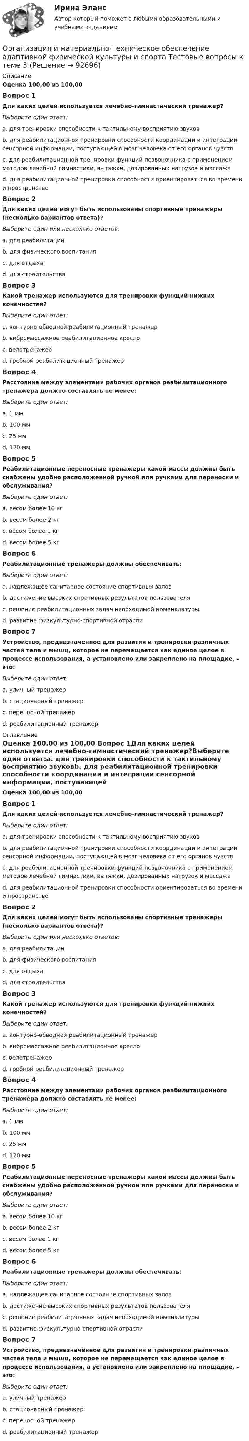      
            Описание
            Оценка 100,00 из 100,00 Вопрос 1Для каких целей используется лечебно-гимнастический тренажер?Выберите один ответ:a. для тренировки способности к тактильному восприятию звуковb. для реабилитационной тренировки способности координации и интеграции сенсорной информации, поступающей в мозг человека от его органов чувствc. для реабилитационной тренировки функций позвоночника с применением методов лечебной гимнастики, вытяжки, дозированных нагрузок и массажаd. для реабилитационной тренировки способности ориентироваться во времени и пространствеВопрос 2Для каких целей могут быть использованы спортивные тренажеры (несколько вариантов ответа)?Выберите один или несколько ответов:a. для реабилитацииb. для физического воспитанияc. для отдыхаd. для строительстваВопрос 3Какой тренажер используются для тренировки функций нижних конечностей?Выберите один ответ:a. контурно-обводной реабилитационный тренажерb. вибромассажное реабилитационное креслоc. велотренажерd. гребной реабилитационный тренажерВопрос 4Расстояние между элементами рабочих органов реабилитационного тренажера должно составлять не менее:Выберите один ответ:a. 1 ммb. 100 ммc. 25 ммd. 120 ммВопрос 5Реабилитационные переносные тренажеры какой массы должны быть снабжены удобно расположенной ручкой или ручками для переноски и обслуживания?Выберите один ответ:a. весом более 10 кгb. весом более 2 кгc. весом более 1 кгd. весом более 5 кгВопрос 6Реабилитационные тренажеры должны обеспечивать:Выберите один ответ:a. надлежащее санитарное состояние спортивных заловb. достижение высоких спортивных результатов пользователяc. решение реабилитационных задач необходимой номенклатурыd. развитие физкультурно-спортивной отраслиВопрос 7Устройство, предназначенное для развития и тренировки различных частей тела и мышц, которое не перемещается как единое целое в процессе использования, а установлено или закреплено на площадке, – это:Выберите один ответ:a. уличный тренажерb. стационарный тренажерc. переносной тренажерd. реабилитационный тренажер 
            Оглавление
            Оценка 100,00 из 100,00 Вопрос 1Для каких целей используется лечебно-гимнастический тренажер?Выберите один ответ:a. для тренировки способности к тактильному восприятию звуковb. для реабилитационной тренировки способности координации и интеграции сенсорной информации, поступающей в мозг человека от его органов чувствc. для реабилитационной тренировки функций позвоночника с применением методов лечебной гимнастики, вытяжки, дозированных нагрузок и массажаd. для реабилитационной тренировки способности ориентироваться во времени и пространствеВопрос 2Для каких целей могут быть использованы спортивные тренажеры (несколько вариантов ответа)?Выберите один или несколько ответов:a. для реабилитацииb. для физического воспитанияc. для отдыхаd. для строительстваВопрос 3Какой тренажер используются для тренировки функций нижних конечностей?Выберите один ответ:a. контурно-обводной реабилитационный тренажерb. вибромассажное реабилитационное креслоc. велотренажерd. гребной реабилитационный тренажерВопрос 4Расстояние между элементами рабочих органов реабилитационного тренажера должно составлять не менее:Выберите один ответ:a. 1 ммb. 100 ммc. 25 ммd. 120 ммВопрос 5Реабилитационные переносные тренажеры какой массы должны быть снабжены удобно расположенной ручкой или ручками для переноски и обслуживания?Выберите один ответ:a. весом более 10 кгb. весом более 2 кгc. весом более 1 кгd. весом более 5 кгВопрос 6Реабилитационные тренажеры должны обеспечивать:Выберите один ответ:a. надлежащее санитарное состояние спортивных заловb. достижение высоких спортивных результатов пользователяc. решение реабилитационных задач необходимой номенклатурыd. развитие физкультурно-спортивной отраслиВопрос 7Устройство, предназначенное для развития и тренировки различных частей тела и мышц, которое не перемещается как единое целое в процессе использования, а установлено или закреплено на площадке, – это:Выберите один ответ:a. уличный тренажерb. стационарный тренажерc. переносной тренажерd. реабилитационный тренажер  
            
            
            Организация и материально-техническое обеспечение адаптивной физической культуры и спорта Тестовые вопросы к теме 2Организация и материально-техническое обеспечение адаптивной физической культуры и спорта Тестовые вопросы к теме 3Организация и методика проведения налоговых проверок (МЭБИК)Организация и методика проведения налоговых проверок (ответы на тест Синергия / МТИ / МОИ / МосАП)организация индивидуальных образовательных маршрутов на уроках физикиОрганизация индустрии 4.0 при помощи arduinoОрганизация инновационной деятельности ММУ 2023г.Организация деятельности электромонтажной организации.ти ЭБС (тест с ответами Синергия/МОИ/ МТИ)	Организация закупила продукт нефтепераработки, таможенная стоимость которого 150 долл. США, курс Организация и безопасность транспортного процесса (тест с ответами) 20 вопросов 90%Организация и ведение аварийно-спасательных работОрганизация и ведение аварийно-спасательных работ РОСДИСТАНТ, Практические с 1 по 9, Вариант № 7Организация и выполнение технического обслуживания сварочного трансформатора тдфОрганизация и контроль текущей деятельности сотрудников службы питания, темы 7-12, итоговый тест (ответы на тест Синергия / МТИ / МОИ / МосАП, 99 вопросов)