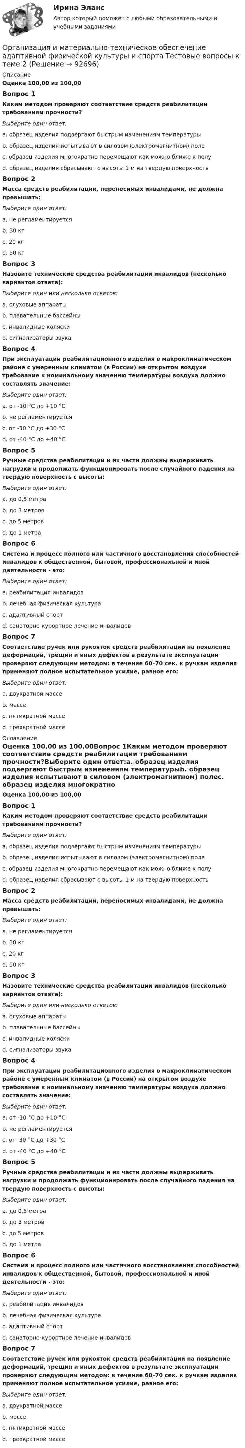      
            Описание
            Оценка 100,00 из 100,00Вопрос 1Каким методом проверяют соответствие средств реабилитации требованиям прочности?Выберите один ответ:a. образец изделия подвергают быстрым изменениям температурыb. образец изделия испытывают в силовом (электромагнитном) полеc. образец изделия многократно перемещают как можно ближе к полуd. образец изделия сбрасывают с высоты 1 м на твердую поверхностьВопрос 2Масса средств реабилитации, переносимых инвалидами, не должна превышать:Выберите один ответ:a. не регламентируетсяb. 30 кгc. 20 кгd. 50 кгВопрос 3Назовите технические средства реабилитации инвалидов (несколько вариантов ответа):Выберите один или несколько ответов:a. слуховые аппаратыb. плавательные бассейныc. инвалидные коляскиd. сигнализаторы звукаВопрос 4При эксплуатации реабилитационного изделия в макроклиматическом районе с умеренным климатом (в России) на открытом воздухе требование к номинальному значению температуры воздуха должно составлять значение:Выберите один ответ:a. от -10 °С до +10 °Сb. не регламентируетсяc. от -30 °С до +30 °Сd. от -40 °С до +40 °СВопрос 5Ручные средства реабилитации и их части должны выдерживать нагрузки и продолжать функционировать после случайного падения на твердую поверхность с высоты:Выберите один ответ:a. до 0,5 метраb. до 3 метровc. до 5 метровd. до 1 метраВопрос 6Система и процесс полного или частичного восстановления способностей инвалидов к общественной, бытовой, профессиональной и иной деятельности - это:Выберите один ответ:a. реабилитация инвалидовb. лечебная физическая культураc. адаптивный спортd. санаторно-курортное лечение инвалидовВопрос 7Соответствие ручек или рукояток средств реабилитации на появление деформаций, трещин и иных дефектов в результате эксплуатации проверяют следующим методом: в течение 60–70 сек. к ручкам изделия применяют полное испытательное усилие, равное его:Выберите один ответ:a. двукратной массеb. массеc. пятикратной массеd. трехкратной массе 
            Оглавление
            Оценка 100,00 из 100,00Вопрос 1Каким методом проверяют соответствие средств реабилитации требованиям прочности?Выберите один ответ:a. образец изделия подвергают быстрым изменениям температурыb. образец изделия испытывают в силовом (электромагнитном) полеc. образец изделия многократно перемещают как можно ближе к полуd. образец изделия сбрасывают с высоты 1 м на твердую поверхностьВопрос 2Масса средств реабилитации, переносимых инвалидами, не должна превышать:Выберите один ответ:a. не регламентируетсяb. 30 кгc. 20 кгd. 50 кгВопрос 3Назовите технические средства реабилитации инвалидов (несколько вариантов ответа):Выберите один или несколько ответов:a. слуховые аппаратыb. плавательные бассейныc. инвалидные коляскиd. сигнализаторы звукаВопрос 4При эксплуатации реабилитационного изделия в макроклиматическом районе с умеренным климатом (в России) на открытом воздухе требование к номинальному значению температуры воздуха должно составлять значение:Выберите один ответ:a. от -10 °С до +10 °Сb. не регламентируетсяc. от -30 °С до +30 °Сd. от -40 °С до +40 °СВопрос 5Ручные средства реабилитации и их части должны выдерживать нагрузки и продолжать функционировать после случайного падения на твердую поверхность с высоты:Выберите один ответ:a. до 0,5 метраb. до 3 метровc. до 5 метровd. до 1 метраВопрос 6Система и процесс полного или частичного восстановления способностей инвалидов к общественной, бытовой, профессиональной и иной деятельности - это:Выберите один ответ:a. реабилитация инвалидовb. лечебная физическая культураc. адаптивный спортd. санаторно-курортное лечение инвалидовВопрос 7Соответствие ручек или рукояток средств реабилитации на появление деформаций, трещин и иных дефектов в результате эксплуатации проверяют следующим методом: в течение 60–70 сек. к ручкам изделия применяют полное испытательное усилие, равное его:Выберите один ответ:a. двукратной массеb. массеc. пятикратной массеd. трехкратной массе  
            
            
            Организация и материально-техническое обеспечение адаптивной физической культуры и спорта Тестовые вопросы к теме 1Организация и материально-техническое обеспечение адаптивной физической культуры и спорта Тестовые вопросы к теме 2Организация и материально-техническое обеспечение адаптивной физической культуры и спорта Тестовые вопросы к теме 3Организация и методика проведения налоговых проверок (МЭБИК)Организация и методика проведения налоговых проверок (ответы на тест Синергия / МТИ / МОИ / МосАП)организация индивидуальных образовательных маршрутов на уроках физикиОрганизация индустрии 4.0 при помощи arduinoОрганизация деятельности служб гостиницы (тест с ответами Синергия/МОИ/ МТИ /МОСАП)Организация деятельности электромонтажной организации.ти ЭБС (тест с ответами Синергия/МОИ/ МТИ)	Организация закупила продукт нефтепераработки, таможенная стоимость которого 150 долл. США, курс Организация и безопасность транспортного процесса (тест с ответами) 20 вопросов 90%Организация и ведение аварийно-спасательных работОрганизация и ведение аварийно-спасательных работ РОСДИСТАНТ, Практические с 1 по 9, Вариант № 7Организация и выполнение технического обслуживания сварочного трансформатора тдф