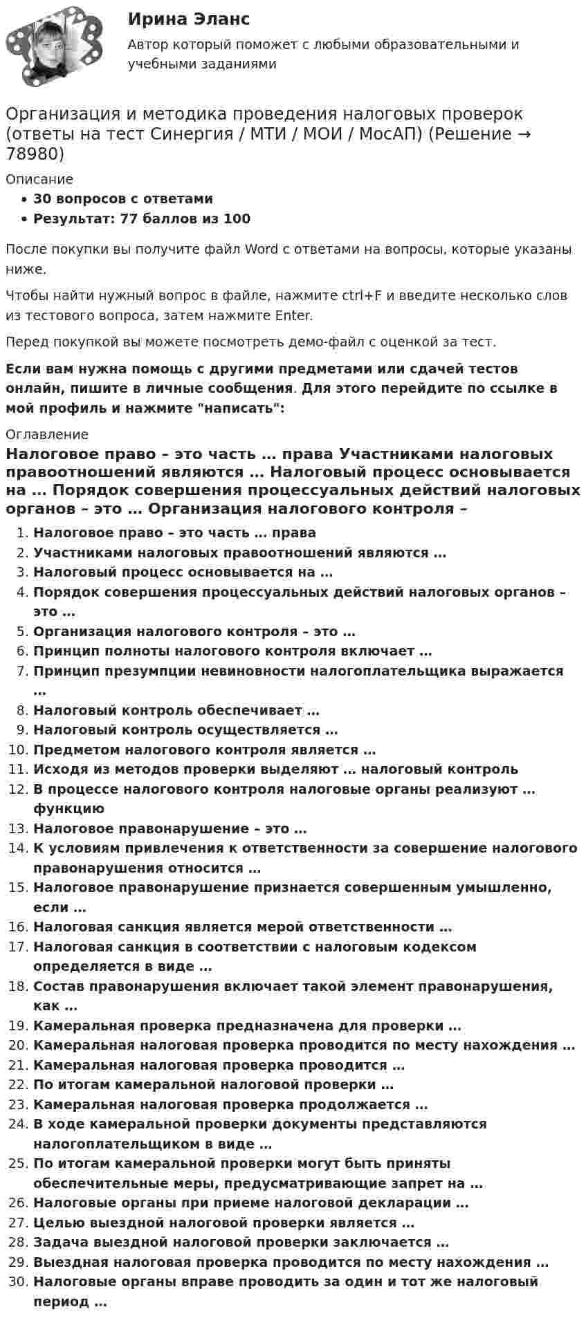     
            Описание
            30 вопросов с ответамиРезультат: 77 баллов из 100После покупки вы получите файл Word с ответами на вопросы, которые указаны ниже.Чтобы найти нужный вопрос в файле, нажмите ctrl+F и введите несколько слов из тестового вопроса, затем нажмите Enter.Перед покупкой вы можете посмотреть демо-файл с оценкой за тест.Если вам нужна помощь с другими предметами или сдачей тестов онлайн, пишите в личные сообщения. Для этого перейдите по ссылке в мой профиль и нажмите написать:  
            Оглавление
              Налоговое право – это часть … права   Участниками налоговых правоотношений являются …   Налоговый процесс основывается на …   Порядок совершения процессуальных действий налоговых органов – это …   Организация налогового контроля – это …   Принцип полноты налогового контроля включает …   Принцип презумпции невиновности налогоплательщика выражается …   Налоговый контроль обеспечивает …   Налоговый контроль осуществляется …   Предметом налогового контроля является …   Исходя из методов проверки выделяют … налоговый контроль   В процессе налогового контроля налоговые органы реализуют … функцию   Налоговое правонарушение – это …   К условиям привлечения к ответственности за совершение налогового правонарушения относится …   Налоговое правонарушение признается совершенным умышленно, если …   Налоговая санкция является мерой ответственности …   Налоговая санкция в соответствии с налоговым кодексом определяется в виде …   Состав правонарушения включает такой элемент правонарушения, как …   Камеральная проверка предназначена для проверки …   Камеральная налоговая проверка проводится по месту нахождения …   Камеральная налоговая проверка проводится …   По итогам камеральной налоговой проверки …   Камеральная налоговая проверка продолжается …   В ходе камеральной проверки документы представляются налогоплательщиком в виде …   По итогам камеральной проверки могут быть приняты обеспечительные меры, предусматривающие запрет на …   Налоговые органы при приеме налоговой декларации …   Целью выездной налоговой проверки является …   Задача выездной налоговой проверки заключается …   Выездная налоговая проверка проводится по месту нахождения …   Налоговые органы вправе проводить за один и тот же налоговый период …    
            
            
            Организация и методика проведения налоговых проверок (МЭБИК)Организация и методика проведения налоговых проверок (ответы на тест Синергия / МТИ / МОИ / МосАП)организация индивидуальных образовательных маршрутов на уроках физикиОрганизация индустрии 4.0 при помощи arduinoОрганизация инновационной деятельности ММУ 2023г.Организация инновационной деятельности. Практическое задание. МУМ.Организация и нормативно-правовые основы архивного дела (ДОУА, 1 часть)Организация и безопасность транспортного процесса (тест с ответами) 20 вопросов 90%Организация и ведение аварийно-спасательных работОрганизация и ведение аварийно-спасательных работ РОСДИСТАНТ, Практические с 1 по 9, Вариант № 7Организация и выполнение технического обслуживания сварочного трансформатора тдфОрганизация и контроль текущей деятельности сотрудников службы питания, темы 7-12, итоговый тест (ответы на тест Синергия / МТИ / МОИ / МосАП, 99 вопросов)Организация и материально-техническое обеспечение адаптивной физической культуры и спорта Тестовые вопросы к теме 1Организация и материально-техническое обеспечение адаптивной физической культуры и спорта Тестовые вопросы к теме 2