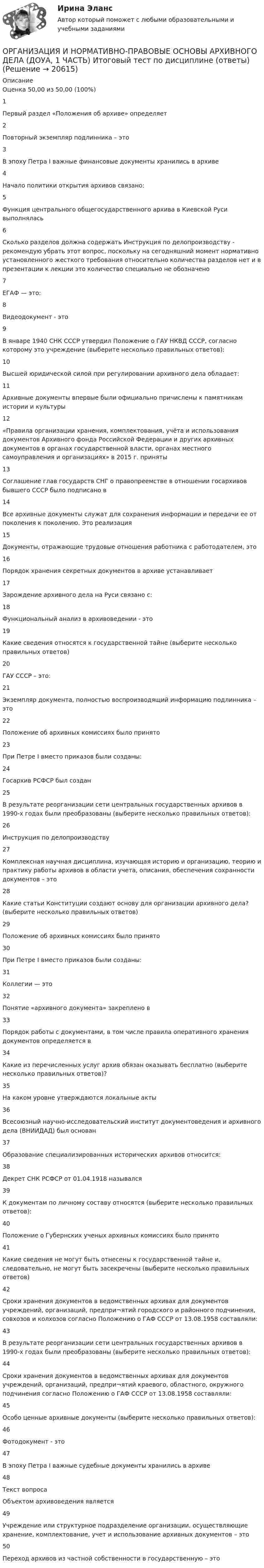      
          Описание
          Оценка	50,00 из 50,00 (100%)1Первый раздел «Положения об архиве» определяет2Повторный экземпляр подлинника – это3В эпоху Петра I важные финансовые документы хранились в архиве4Начало политики открытия архивов связано:5Функция центрального общегосударственного архива в Киевской Руси выполнялась6Сколько разделов должна содержать Инструкция по делопроизводству - рекомендую убрать этот вопрос, поскольку на сегодняшний момент нормативно установленного жесткого требования относительно количества разделов нет и в презентации к лекции это количество специально не обозначено7ЕГАФ — это:8Видеодокумент - это9В январе 1940 СНК СССР утвердил Положение о ГАУ НКВД СССР, согласно которому это учреждение (выберите несколько правильных ответов):10Высшей юридической силой при регулировании архивного дела обладает:11Архивные документы впервые были официально причислены к памятникам истории и культуры12«Правила организации хранения, комплектования, учёта и использования документов Архивного фонда Российской Федерации и других архивных документов в органах государственной власти, органах местного самоуправления и организациях» в 2015 г. приняты13Соглашение глав государств СНГ о правопреемстве в отношении госархивов бывшего СССР было подписано в14Все архивные документы служат для сохранения информации и передачи ее от поколения к поколению. Это реализация15Документы, отражающие трудовые отношения работника с работодателем, это16Порядок хранения секретных документов в архиве устанавливает17Зарождение архивного дела на Руси связано с:18Функциональный анализ в архивоведении - это19Какие сведения относятся к государственной тайне (выберите несколько правильных ответов)20ГАУ СССР – это:21Экземпляр документа, полностью воспроизводящий информацию подлинника – это22Положение об архивных комиссиях было принято23При Петре I вместо приказов были созданы:24Госархив РСФСР был создан25В результате реорганизации сети центральных государственных архивов в 1990-х годах были преобразованы (выберите несколько правильных ответов):26Инструкция по делопроизводству27Комплексная научная дисциплина, изучающая историю и организацию, теорию и практику работы архивов в области учета, описания, обеспечения сохранности документов – это28Какие статьи Конституции создают основу для организации архивного дела? (выберите несколько правильных ответов)29Положение об архивных комиссиях было принято30При Петре I вместо приказов были созданы:31Коллегии — это32Понятие «архивного документа» закреплено в33Порядок работы с документами, в том числе правила оперативного хранения документов определяется в34Какие из перечисленных услуг архив обязан оказывать бесплатно (выберите несколько правильных ответов)?35На каком уровне утверждаются локальные акты36Всесоюзный научно-исследовательский институт документоведения и архивного дела (ВНИИДАД) был основан37Образование специализированных исторических архивов относится:38Декрет СНК РСФСР от 01.04.1918 назывался39К документам по личному составу относятся (выберите несколько правильных ответов):40Положение о Губернских ученых архивных комиссиях было принято41Какие сведения не могут быть отнесены к государственной тайне и, следовательно, не могут быть засекречены (выберите несколько правильных ответов)42Сроки хранения документов в ведомственных архивах для документов учреждений, организаций, предпри¬ятий городского и районного подчинения, совхозов и колхозов согласно Положению о ГАФ СССР от 13.08.1958 составляли:43В результате реорганизации сети центральных государственных архивов в 1990-х годах были преобразованы (выберите несколько правильных ответов):44Сроки хранения документов в ведомственных архивах для документов учреждений, организаций, предпри¬ятий краевого, областного, окружного подчинения согласно Положению о ГАФ СССР от 13.08.1958 составляли:45Особо ценные архивные документы (выберите несколько правильных ответов):46Фотодокумент - это47В эпоху Петра I важные судебные документы хранились в архиве48Текст вопросаОбъектом архивоведения является49Учреждение или структурное подразделение организации, осуществляющие хранение, комплектование, учет и использование архивных документов – это50Переход архивов из частной собственности в государственную – это  
            
            
            Организация и нормативно-правовые основы архивного дела (ДОУА, 1 часть)ОРГАНИЗАЦИЯ И НОРМАТИВНО-ПРАВОВЫЕ ОСНОВЫ АРХИВНОГО ДЕЛА (ДОУА, 1 ЧАСТЬ) Итоговый тест по дисциплине (ответы)Организация и нормативно-правовые основы архивного дела (ДОУА, 1 часть)  Практическое занятие 1. Задания 2-8,10Организация и нормативно-правовые основы архивного дела (ДОУА, 1 часть) Практическое занятие 1. Задания 2-8,10Организация и нормативно-правовые основы архивного дела (ДОУА, 1 часть) Практическое занятие 2. Задания 2,4,5,8-10Организация и нормативно-правовые основы архивного дела (ДОУА, 1 часть) Тест 1Организация и нормативно-правовые основы архивного дела (ДОУА, 1 часть), Тест №1организация индивидуальных образовательных маршрутов на уроках физикиОрганизация индустрии 4.0 при помощи arduinoОрганизация инновационной деятельности ММУ 2023г.Организация инновационной деятельности. Практическое задание. МУМ.Организация и нормативно-правовые основы архивного дела (ДОУА, 1 часть)Организация и нормативно-правовые основы архивного дела (ДОУА, 1 часть)Организация и нормативно-правовые основы архивного дела (ДОУА, 1 часть)