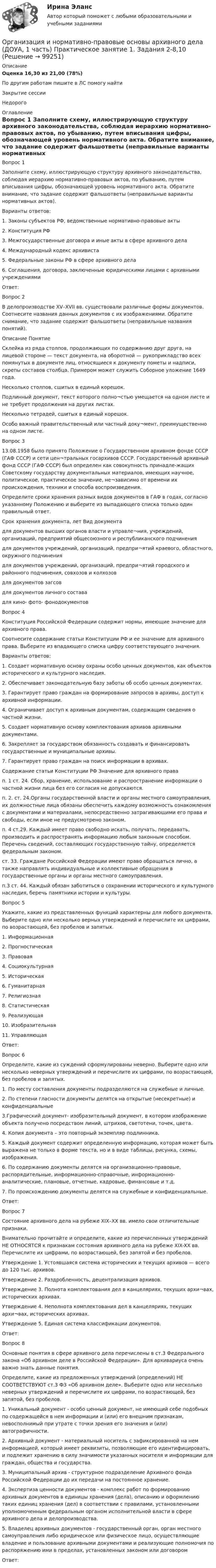      
            Описание
            Оценка	16,30 из 21,00 (78%)По другим работам пишите в ЛС помогу найтиЗакрытие сессииНедорого 
            Оглавление
            Вопрос 1
Заполните схему, иллюстрирующую структуру архивного законодательства, соблюдая иерархию нормативно-правовых актов, по убыванию, путем вписывания цифры, обозначающей уровень нормативного акта. Обратите внимание, что задание содержит фальшответы (неправильные варианты нормативных актов).
Варианты ответов:
1. Законы субъектов РФ, ведомственные нормативно-правовые акты
2. Конституция РФ
3. Межгосударственные договора и иные акты в сфере архивного дела
4. Международный кодекс архивиста
5. Федеральные законы РФ в сфере архивного дела
6. Соглашения, договора, заключенные юридическими лицами с архивными учреждениями
Ответ: 
Вопрос 2
В делопроизводстве XV–XVII вв. существовали различные формы документов. Соотнесите названия данных документов с их изображениями. Обратите снимание, что задание содержит фальшответы (неправильные названия понятий).
Описание	Понятие
Склейка из ряда столпов, продолжающих по содержанию друг друга, на лицевой стороне — текст документа, на оборотной — рукоприкладство всех помянутых в документе лиц, относящиеся к документу пометы и надписи, скрепы составов столбца. Примером может служить Соборное уложение 1649 года.	 
Несколько столпов, сшитых в единый корешок.	 
Подлинный документ, текст которого полно¬стью умещается на одном листе и не требует продолжения на других листах.	 
Несколько тетрадей, сшитых в единый корешок.	 
Особо важный правительственный или частный доку¬мент, преимущественно на одном листе.	 
Вопрос 3
13.08.1958 было принято Положение о Государственном архивном фонде СССР  (ГАФ СССР) и сети цен¬тральных госархивов СССР. Государственный архивный фонд СССР (ГАФ СССР) был определен как совокупность принадле-жащих Советскому государству документальных материалов, имеющих научное, политическое, практическое значение, не¬зависимо от времени их происхождения, техники и способа воспроизведения.
Определите сроки хранения разных видов документов в ГАФ в годах, согласно указанному Положению и выберите из выпадающего списка только один правильный ответ.
Срок хранения документа, лет	Вид документа
для документов высших органов власти и управле¬ния, учреждений, организаций, предприятий общесоюзного и республиканского подчинения
для документов учреждений, организаций, предпри¬ятий краевого, областного, окружного подчинениядля документов учреждений, организаций, предпри¬ятий городского и районного подчинения, совхозов и колхозов
для документов загсов
для документов личного состава
для кино- фото- фонодокументов
Вопрос 4
Конституция Российской Федерации содержит нормы, имеющие значение для архивного права.
Соотнесите содержание статьи Конституции РФ и ее значение для архивного права. Выберите из впадающего списка цифру соответствующего значения.
Варианты ответов:
1. Создает нормативную основу охраны особо ценных документов, как объектов исторического и культурного наследия.
2.  Обеспечивает законодательную базу заботы об особо ценных документах.
3.   Гарантирует право граждан на формирование запросов в архивы, доступ к архивной информации.
4. Ограничивает доступ к архивным документам, содержащим сведения о частной жизни.
5.  Создает нормативную основу комплектования архивов архивными документами.
6. Закрепляет за государством обязанность создавать и финансировать государственные и муниципальные архивы.
7. Гарантирует право граждан на поиск информации в архивах.
Содержание статьи Конституции РФ	Значение для архивного права
п. 1 ст. 24. Сбор, хранение, использование и распространение информации о частной жизни лица без его согласия не допускаются.	

п. 2. ст. 24.Органы государственной власти и органы местного самоуправления, их должностные лица обязаны обеспечить каждому возможность ознакомления с документами и материалами, непосредственно затрагивающими его права и свободы, если иное не предусмотрено законом. 
п. 4 ст.29. Каждый имеет право свободно искать, получать, передавать, производить и распространять информацию любым законным способом. Перечень сведений, составляющих государственную тайну, определяется федеральным законом.	
ст. 33. Граждане Российской Федерации имеют право обращаться лично, а также направлять индивидуальные и коллективные обращения в государственные органы и органы местного самоуправления.	
п.3 ст. 44. Каждый обязан заботиться о сохранении исторического и культурного наследия, беречь памятники истории и культуры.	
Вопрос 5
Укажите, какие из представленных функций характерны для любого документа. Выберите одно или несколько верных утверждений и перечислите их цифрами, по возрастающей, без пробелов и запятых.
1. Информационная
2. Прогностическая
3. Правовая
4. Социокультурная
5. Историческая
6. Гуманитарная
7. Религиозная
8. Статистическая
9. Реализующая
10. Изобразительная
11. Управляющая
Ответ: 
Вопрос 6
Определите, какие из суждений сформулированы неверно. Выберите одно или несколько неверных утверждений и перечислите их цифрами, по возрастающей, без пробелов и запятых.
1. По месту составления документы подразделяются на служебные и личные.
2. По степени гласности документы делятся на открытые (несекретные) и конфиденциальные
3.Графический документ- изобразительный документ, в котором изображение объекта получено посредством линий, штрихов, светотени, точек, цвета.
4. Копия документа – это повторный экземпляр подлинника.
5. Каждый документ содержит определенную информацию, которая может быть выражена не только в форме текста, но и в виде таблицы, рисунка, схемы, изображения.
6. По содержанию документы делятся на организационно-правовые, распорядительные, информационно-справочные, информационно-аналитические, плановые, отчетные, кадровые, финансовые и т.д.
7. По происхождению документы делятся на служебные и конфиденциальные.
Ответ: 
Вопрос 7
Состояние архивного дела на рубеже XIX–ХХ вв. имело свои отличительные признаки.
Внимательно прочитайте и определите, какие из перечисленных утверждений НЕ ОТНОСЯТСЯ к признакам состояния архивного дела на рубеже XIX-XX вв. Перечислите их цифрами, по возрастающей, без запятой и без пробелов.
Утверждение 1. Устоявшаяся система исторических и текущих архивов — всего до 120 тыс. архивов.
Утверждение 2. Раздробленность, децентрализация архивов.
Утверждение 3. Полнота комплектования дел в канцеляриях, текущих архи¬вах, исторических архивах.
Утверждение 4. Неполнота комплектования дел в канцеляриях, текущих архи¬вах, исторических архивах.
Утверждение 5. Единая система классификации документов.
 Ответ:  
Вопрос 8
Основные  понятия в сфере архивного дела перечислены в ст.3 Федерального закона «Об архивном деле в Российской Федерации». Для архивариуса очень важно знать данные понятия.
Определите, какие из предложенных утверждений (определений) НЕ СООТВЕТСТВУЮТ ст.3 ФЗ «Об архивном деле». Выберите одно или несколько неверных утверждений и перечислите их цифрами, по возрастающей, без запятой, без пробелов.
1. Уникальный документ - особо ценный документ, не имеющий себе подобных по содержащейся в нем информации и (или) его внешним признакам, невосполнимый при утрате с точки зрения его значения и (или) автографичности.
2. Архивный документ - материальный носитель с зафиксированной на нем информацией, который имеет реквизиты, позволяющие его идентифицировать, и подлежит хранению в силу значимости указанных носителя и информации для граждан, общества и государства.
3. Муниципальный архив - структурное подразделение Архивного фонда Российской Федерации до их передачи на постоянное хранение.
4. Экспертиза ценности документов - комплекс работ по формированию архивных документов в единицы хранения (дела), описанию и оформлению таких единиц хранения (дел) в соответствии с правилами, установленными уполномоченным федеральным органом исполнительной власти в сфере архивного дела и делопроизводства.
5. Владелец архивных документов - государственный орган, орган местного самоуправления либо юридическое или физическое лицо, осуществляющие владение и пользование архивными документами и реализующие полномочия по распоряжению ими в пределах, установленных законом или договором
Ответ:   
            
            
            Организация и нормативно-правовые основы архивного дела (ДОУА, 1 часть)  Практическое занятие 1. Задания 2-8,10Организация и нормативно-правовые основы архивного дела (ДОУА, 1 часть) Практическое занятие 1. Задания 2-8,10Организация и нормативно-правовые основы архивного дела (ДОУА, 1 часть) Практическое занятие 2. Задания 2,4,5,8-10Организация и нормативно-правовые основы архивного дела (ДОУА, 1 часть) Тест 1Организация и нормативно-правовые основы архивного дела (ДОУА, 1 часть), Тест №1Организация и нормативно-правовые основы архивного дела (ДОУА, 1 часть), Тест №2Организация и нормативно-правовые основы архивного дела (ДОУА, 1 часть), Тест №3Организация инновационной деятельности ММУ 2023г.Организация инновационной деятельности. Практическое задание. МУМ.Организация и нормативно-правовые основы архивного дела (ДОУА, 1 часть)Организация и нормативно-правовые основы архивного дела (ДОУА, 1 часть)Организация и нормативно-правовые основы архивного дела (ДОУА, 1 часть)Организация и нормативно-правовые основы архивного дела (ДОУА, 1 часть)Организация и нормативно-правовые основы архивного дела (ДОУА, 1 часть)