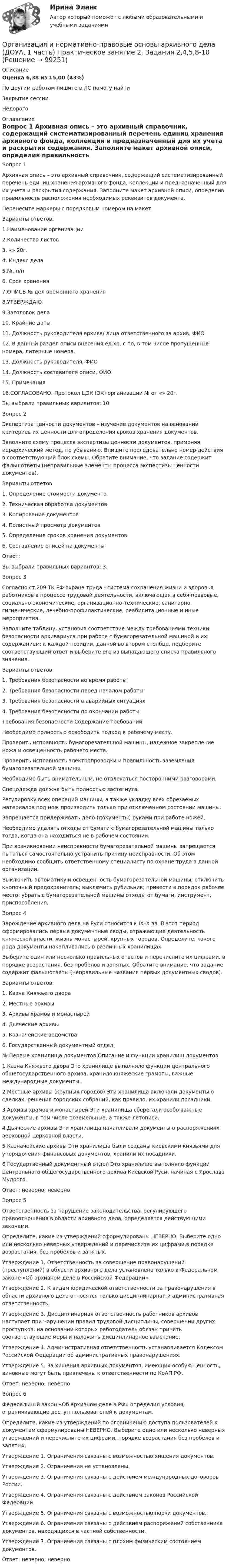      
            Описание
            Оценка	6,38 из 15,00 (43%)По другим работам пишите в ЛС помогу найтиЗакрытие сессииНедорого 
            Оглавление
            Вопрос 1
Архивная опись – это архивный справочник, содержащий систематизированный перечень единиц хранения архивного фонда, коллекции и предназначенный для их учета и раскрытия содержания. Заполните макет архивной описи, определив правильность расположения необходимых реквизитов документа.
Перенесите маркеры с порядковым номером на макет. 
Варианты ответов:
1.Наименование организации
2.Количество листов
3. «»  20г.
4. Индекс дела
5.№, п/п
6. Срок хранения
7.ОПИСЬ № дел временного хранения
8.УТВЕРЖДАЮ
9.Заголовок дела
10. Крайние даты
11. Должность руководителя архива/ лица ответственного за архив, ФИО
12. В данный раздел описи внесения ед.хр. с по, в том числе пропущенные номера, литерные номера.13. Должность руководителя, ФИО
14. Должность составителя описи, ФИО
15. Примечания
16.СОГЛАСОВАНО. Протокол ЦЭК (ЭК) организации № от «»  20г.

Вы выбрали правильных вариантов: 10.
Вопрос 2
Экспертиза ценности документов – изучение документов на основании критериев их ценности для определения сроков хранения документов.
Заполните схему процесса экспертизы ценности документов, применяя иерархический метод, по убыванию. Впишите последовательно номер действия в соответствующий блок схемы. Обратите внимание, что задание содержит фальшответы (неправильные элементы процесса экспертизы ценности документов).
Варианты ответов:
1. Определение стоимости документа
2. Техническая обработка документов
3. Копирование документов
4. Полистный просмотр документов
5. Определение сроков хранения документов
6. Составление описей на документы
Ответ: 
Вы выбрали правильных вариантов: 3.
Вопрос 3
Согласно ст.209 ТК РФ охрана труда - система сохранения жизни и здоровья работников в процессе трудовой деятельности, включающая в себя правовые, социально-экономические, организационно-технические, санитарно-гигиенические, лечебно-профилактические, реабилитационные и иные мероприятия.
Заполните таблицу, установив соответствие между требованиями техники безопасности архивариуса при работе с бумагорезательной машиной и их содержанием: к каждой позиции, данной во втором столбце, подберите соответствующий ответ и выберите его из  выпадающего списка правильного значения.
Варианты ответов:
1. Требования безопасности во время работы
2. Требования безопасности перед началом работы
3. Требования безопасности в аварийных ситуациях
4. Требования безопасности по окончании работы
Требования безопасности	Содержание требований
Необходимо полностью освободить подход к рабочему месту.
Проверить исправность бумагорезательной машины, надежное закрепление ножа и освещенность рабочего места.
Проверить исправность электропроводки и правильность заземления бумагорезательной машины.
Необходимо быть внимательным, не отвлекаться посторонними разговорами.
Спецодежда должна быть полностью застегнута.
Регулировку всех операций машины, а также укладку всех обрезаемых материалов под нож производить только при отключенном состоянии машины.
Запрещается придерживать дело (документы) руками при работе ножей.
Необходимо удалять отходы от бумаги с бумагорезательной машины только тогда, когда она находиться не в рабочем состоянии.
При возникновении неисправности бумагорезательной машины запрещается пытаться самостоятельно устранить причину неисправности. Об этом необходимо сообщить ответственному специалисту по охране труда в данной организации.
Выключить автоматику и освещенность бумагорезательной машины; отключить кнопочный предохранитель; выключить рубильник; привести в порядок рабочее место: убрать с бумагорезательной машины отходы от бумаги, инструмент, приспособления.
Вопрос 4
Зарождение архивного дела на Руси относится к IX–X вв. В этот период сформировались первые документные своды, отражающие деятельность княжеской власти, жизнь монастырей, крупных городов. Определите, какого рода документы накапливались в различных хранилищах.
Выберите один или несколько правильных ответов и перечислите их цифрами, в порядке возрастания, без пробелов и запятых. Обратите внимание, что задание содержит фальшответы (неправильные названия первых документных сводов).
Варианты ответов:
1.       Казна Княжьего двора
2.       Местные архивы
3.      Архивы храмов и монастырей
4.       Дьяческие архивы
5.       Казначейские ведомства
6.       Государственный документный отдел
№	Первые хранилища документов	Описание и функции хранилищ документов
1	 Казна Княжьего двора	Это хранилище выполняло функции центрального общегосударственного архива, хранило княжеские грамоты, важные международные документы.2	 Местные архивы (крупных городов)	Эти хранилища включали документы о сделках, решения городских собраний, как правило, их хранили посадники.
3	Архивы храмов и монастырей	 Эти хранилища сберегали особо важные документы, в том числе поземельные, а также летописи.
4	Дьяческие архивы	Эти хранилища накапливали документы о распоряжениях верховной церковной власти.

5	 Казначейские архивы	Эти хранилища были созданы киевскими князьями для упорядочения финансовых документов, хранили их посадники.
6	 Государтвенный документный отдел	Это хранилище выполняло функции центрального общегосударственного архива Киевской Руси, начиная с Ярослава Мудрого.
Ответ: неверно; неверно 
Вопрос 5
Ответственность за нарушение законодательства, регулирующего правоотношения в области архивного дела, определяется действующими законами.
Определите, какие из утверждений сформулированы НЕВЕРНО. Выберите одно или несколько неверных утверждений и перечислите их цифрами,в порядке возрастания, без пробелов и запятых.
Утверждение 1. Ответственность за совершение правонарушений (преступлений) в области архивного дела установлена только в Федеральном законе «Об архивном деле в Российской Федерации».
Утверждение 2. К видам юридической ответственности за правонарушения в области архивного дела относятся только дисциплинарная и административная ответственность.
Утверждение 3. Дисциплинарная ответственность работников архивов наступает при нарушении правил трудовой дисциплины, совершении других проступков, на основании которых работодатель обязан принять соответствующие меры и наложить дисциплинарное взыскание.
Утверждение 4. Административная ответственность устанавливается Кодексом Российской Федерации об административных правонарушениях.
Утверждение 5. За хищения архивных документов, имеющих особую ценность, виновные могут быть привлечены к ответственности по КоАП РФ.
Ответ: неверно;  неверно 
Вопрос 6
Федеральный закон «Об архивном деле в РФ» определил условия, ограничивающие доступ пользователей к документам.
Определите, какие из утверждений по ограничению доступа пользователей к документам сформулированы НЕВЕРНО. Выберите одно или несколько неверных утверждений и перечислите их цифрами, порядке возрастания без пробелов и запятых.
Утверждение 1. Ограничения связаны с возможностью хищения документов.
Утверждение 2. Ограничения не установлены.
Утверждение 3. Ограничения связаны с действием международных договоров России.
Утверждение 4. Ограничения связаны с действием законов Российской Федерации.
Утверждение 5. Ограничения связаны с возможностью порчи документов.
Утверждение 6. Ограничения связаны с действием распоряжений собственника документов, находящихся в частной собственности.
Утверждение 7. Ограничения связаны с плохим физическим состоянием документов.
Ответ: неверно; неверно 

  
            
            
            Организация и нормативно-правовые основы архивного дела (ДОУА, 1 часть) Практическое занятие 1. Задания 2-8,10Организация и нормативно-правовые основы архивного дела (ДОУА, 1 часть) Практическое занятие 2. Задания 2,4,5,8-10Организация и нормативно-правовые основы архивного дела (ДОУА, 1 часть) Тест 1Организация и нормативно-правовые основы архивного дела (ДОУА, 1 часть), Тест №1Организация и нормативно-правовые основы архивного дела (ДОУА, 1 часть), Тест №2Организация и нормативно-правовые основы архивного дела (ДОУА, 1 часть), Тест №3Организация и нормативно-правовые основы архивного дела (ДОУА, 1 часть), Тест №4Организация инновационной деятельности. Практическое задание. МУМ.Организация и нормативно-правовые основы архивного дела (ДОУА, 1 часть)Организация и нормативно-правовые основы архивного дела (ДОУА, 1 часть)Организация и нормативно-правовые основы архивного дела (ДОУА, 1 часть)Организация и нормативно-правовые основы архивного дела (ДОУА, 1 часть)Организация и нормативно-правовые основы архивного дела (ДОУА, 1 часть)ОРГАНИЗАЦИЯ И НОРМАТИВНО-ПРАВОВЫЕ ОСНОВЫ АРХИВНОГО ДЕЛА (ДОУА, 1 ЧАСТЬ) Итоговый тест по дисциплине (ответы)