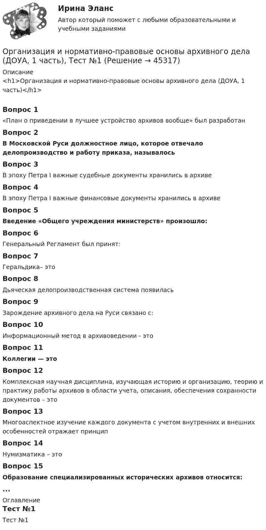     
            Описание
            <h1>Организация и нормативно-правовые основы архивного дела (ДОУА, 1 часть)</h1>Вопрос 1«План о приведении в лучшее устройство архивов вообще» был разработанВопрос 2В Московской Руси должностное лицо, которое отвечало делопроизводство и работу приказа, называлосьВопрос 3В эпоху Петра I важные судебные документы хранились в архивеВопрос 4В эпоху Петра I важные финансовые документы хранились в архивеВопрос 5Введение «Общего учреждения министерств» произошло:Вопрос 6Генеральный Регламент был принят:Вопрос 7Геральдика– этоВопрос 8Дьяческая делопроизводственная система появиласьВопрос 9Зарождение архивного дела на Руси связано с:Вопрос 10Информационный метод в архивоведении - этоВопрос 11Коллегии — этоВопрос 12Комплексная научная дисциплина, изучающая историю и организацию, теорию и практику работы архивов в области учета, описания, обеспечения сохранности документов – этоВопрос 13Многоаспектное изучение каждого документа с учетом внутренних и внешних особенностей отражает принципВопрос 14Нумизматика – этоВопрос 15Образование специализированных исторических архивов относится:... 
            Оглавление
            Тест №1 
            
            
            Организация и нормативно-правовые основы архивного дела (ДОУА, 1 часть) Тест 1Организация и нормативно-правовые основы архивного дела (ДОУА, 1 часть), Тест №1Организация и нормативно-правовые основы архивного дела (ДОУА, 1 часть), Тест №2Организация и нормативно-правовые основы архивного дела (ДОУА, 1 часть), Тест №3Организация и нормативно-правовые основы архивного дела (ДОУА, 1 часть), Тест №4Организация и нормативно-правовые основы архивного дела (ДОУА, 1 часть) Тестовые вопросы к разделу 1Организация и нормативно-правовые основы архивного дела (ДОУА, 1 часть) Тестовые вопросы к разделу 2Организация и нормативно-правовые основы архивного дела (ДОУА, 1 часть)Организация и нормативно-правовые основы архивного дела (ДОУА, 1 часть)Организация и нормативно-правовые основы архивного дела (ДОУА, 1 часть)Организация и нормативно-правовые основы архивного дела (ДОУА, 1 часть)ОРГАНИЗАЦИЯ И НОРМАТИВНО-ПРАВОВЫЕ ОСНОВЫ АРХИВНОГО ДЕЛА (ДОУА, 1 ЧАСТЬ) Итоговый тест по дисциплине (ответы)Организация и нормативно-правовые основы архивного дела (ДОУА, 1 часть)  Практическое занятие 1. Задания 2-8,10Организация и нормативно-правовые основы архивного дела (ДОУА, 1 часть) Практическое занятие 1. Задания 2-8,10