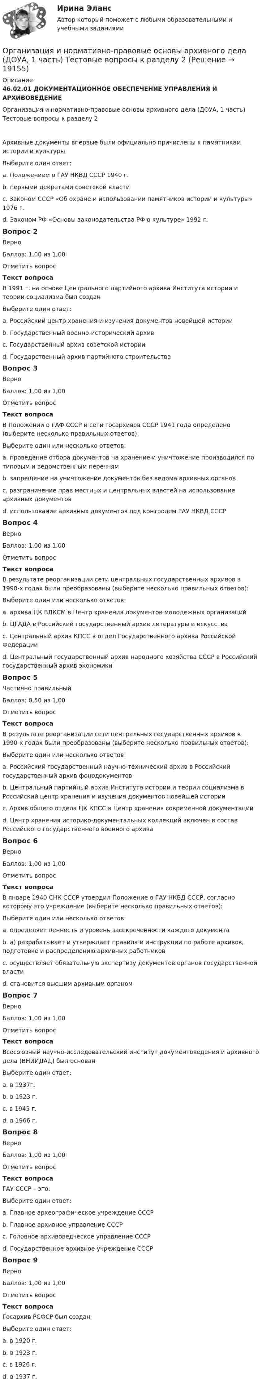      
          Описание
          46.02.01 ДОКУМЕНТАЦИОННОЕ ОБЕСПЕЧЕНИЕ УПРАВЛЕНИЯ И АРХИВОВЕДЕНИЕОрганизация и нормативно-правовые основы архивного дела (ДОУА, 1 часть) Тестовые вопросы к разделу 2Архивные документы впервые были официально причислены к памятникам истории и культурыВыберите один ответ:a. Положением о ГАУ НКВД СССР 1940 г.b. первыми декретами советской властиc. Законом СССР «Об охране и использовании памятников истории и культуры» 1976 г. d. Законом РФ «Основы законодательства РФ о культуре» 1992 г.Вопрос 2ВерноБаллов: 1,00 из 1,00Отметить вопросТекст вопросаВ 1991 г. на основе Центрального партийного архива Института истории и теории социализма был созданВыберите один ответ:a. Российский центр хранения и изучения документов новейшей истории b. Государственный военно-исторический архивc. Государственный архив советской историиd. Государственный архив партийного строительстваВопрос 3ВерноБаллов: 1,00 из 1,00Отметить вопросТекст вопросаВ Положении о ГАФ СССР и сети госархивов СССР 1941 года определено (выберите несколько правильных ответов):Выберите один или несколько ответов:a. проведение отбора документов на хранение и уничтожение производился по типовым и ведомственным перечням b. запрещение на уничтожение документов без ведома архивных органов c. разграничение прав местных и центральных властей на использование архивных документовd. использование архивных документов под контролем ГАУ НКВД СССР Вопрос 4ВерноБаллов: 1,00 из 1,00Отметить вопросТекст вопросаВ результате реорганизации сети центральных государственных архивов в 1990-х годах были преобразованы (выберите несколько правильных ответов):Выберите один или несколько ответов:a. архива ЦК ВЛКСМ в Центр хранения документов молодежных организаций b. ЦГАДА в Российский государственный архив литературы и искусстваc. Центральный архив КПСС в отдел Государственного архива Российской Федерацииd. Центральный государственный архив народного хозяйства СССР в Российский государственный архив экономики Вопрос 5Частично правильныйБаллов: 0,50 из 1,00Отметить вопросТекст вопросаВ результате реорганизации сети центральных государственных архивов в 1990-х годах были преобразованы (выберите несколько правильных ответов):Выберите один или несколько ответов:a. Российский государственный научно-технический архив в Российский государственный архив фонодокументовb. Центральный партийный архив Института истории и теории социализма в Российский центр хранения и изучения документов новейшей историиc. Архив общего отдела ЦК КПСС в Центр хранения современной документации d. Центр хранения историко-документальных коллекций включен в состав Российского государственного военного архиваВопрос 6ВерноБаллов: 1,00 из 1,00Отметить вопросТекст вопросаВ январе 1940 СНК СССР утвердил Положение о ГАУ НКВД СССР, согласно которому это учреждение (выберите несколько правильных ответов):Выберите один или несколько ответов:a. определяет ценность и уровень засекреченности каждого документаb. а) разрабатывает и утверждает правила и инструкции по работе архивов, подготовке и распределению архивных работников c. осуществляет обязательную экспертизу документов органов государственной властиd. становится высшим архивным органом Вопрос 7ВерноБаллов: 1,00 из 1,00Отметить вопросТекст вопросаВсесоюзный научно-исследовательский институт документоведения и архивного дела (ВНИИДАД) был основанВыберите один ответ:a. в 1937г.b. в 1923 г.c. в 1945 г.d. в 1966 г. Вопрос 8ВерноБаллов: 1,00 из 1,00Отметить вопросТекст вопросаГАУ СССР – это:Выберите один ответ:a. Главное археографическое учреждение СССРb. Главное архивное управление СССР c. Головное архивоведческое управление СССРd. Государственное архивное учреждение СССРВопрос 9ВерноБаллов: 1,00 из 1,00Отметить вопросТекст вопросаГосархив РСФСР был созданВыберите один ответ:a. в 1920 г. b. в 1923 г.c. в 1926 г.d. в 1937 г.  
            
            
            Организация и нормативно-правовые основы архивного дела (ДОУА, 1 часть) Тестовые вопросы к разделу 2Организация и нормативно-правовые основы архивного дела (ДОУА, 1 часть) Тестовые вопросы к разделу 2Организация и нормативно-правовые основы архивного дела (ДОУА, 1 часть) Тестовые вопросы к разделу 3Организация и нормативно-правовые основы архивного дела (ДОУА, 1 часть) Тестовые вопросы к разделу 4Организация и нормативно-правовые основы архивного дела (ДОУА, 2 часть)Организация и нормативно-правовые основы архивного дела (ДОУА, 2 часть)Организация и нормативно-правовые основы архивного дела (ДОУА, 2 часть) Практическое занятие 3. Задания 1,3-5,8,10Организация и нормативно-правовые основы архивного дела (ДОУА, 1 часть) Практическое занятие 1. Задания 2-8,10Организация и нормативно-правовые основы архивного дела (ДОУА, 1 часть) Практическое занятие 2. Задания 2,4,5,8-10Организация и нормативно-правовые основы архивного дела (ДОУА, 1 часть) Тест 1Организация и нормативно-правовые основы архивного дела (ДОУА, 1 часть), Тест №1Организация и нормативно-правовые основы архивного дела (ДОУА, 1 часть), Тест №2Организация и нормативно-правовые основы архивного дела (ДОУА, 1 часть), Тест №3Организация и нормативно-правовые основы архивного дела (ДОУА, 1 часть), Тест №4
