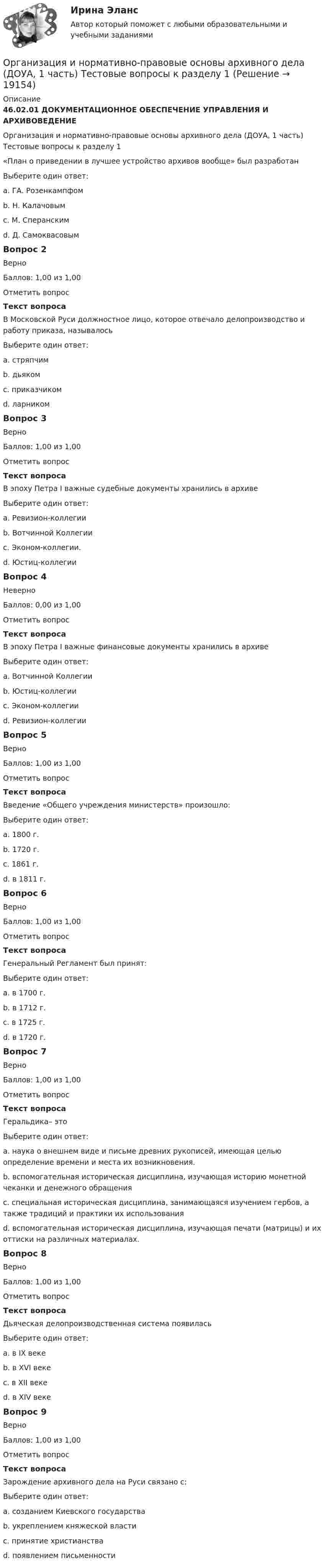      
          Описание
          46.02.01 ДОКУМЕНТАЦИОННОЕ ОБЕСПЕЧЕНИЕ УПРАВЛЕНИЯ И АРХИВОВЕДЕНИЕОрганизация и нормативно-правовые основы архивного дела (ДОУА, 1 часть) Тестовые вопросы к разделу 1«План о приведении в лучшее устройство архивов вообще» был разработанВыберите один ответ:a. ГА. Розенкампфом b. Н. Калачовымc. М. Сперанскимd. Д. СамоквасовымВопрос 2ВерноБаллов: 1,00 из 1,00Отметить вопросТекст вопросаВ Московской Руси должностное лицо, которое отвечало делопроизводство и работу приказа, называлосьВыберите один ответ:a. стряпчимb. дьяком c. приказчикомd. ларникомВопрос 3ВерноБаллов: 1,00 из 1,00Отметить вопросТекст вопросаВ эпоху Петра I важные судебные документы хранились в архивеВыберите один ответ:a. Ревизион-коллегииb. Вотчинной Коллегииc. Эконом-коллегии.d. Юстиц-коллегии Вопрос 4НеверноБаллов: 0,00 из 1,00Отметить вопросТекст вопросаВ эпоху Петра I важные финансовые документы хранились в архивеВыберите один ответ:a. Вотчинной Коллегииb. Юстиц-коллегии c. Эконом-коллегииd. Ревизион-коллегииВопрос 5ВерноБаллов: 1,00 из 1,00Отметить вопросТекст вопросаВведение «Общего учреждения министерств» произошло:Выберите один ответ:a. 1800 г.b. 1720 г.c. 1861 г.d. в 1811 г. Вопрос 6ВерноБаллов: 1,00 из 1,00Отметить вопросТекст вопросаГенеральный Регламент был принят:Выберите один ответ:a. в 1700 г.b. в 1712 г.c. в 1725 г.d. в 1720 г. Вопрос 7ВерноБаллов: 1,00 из 1,00Отметить вопросТекст вопросаГеральдика– этоВыберите один ответ:a. наука о внешнем виде и письме древних рукописей, имеющая целью определение времени и места их возникновения.b. вспомогательная историческая дисциплина, изучающая историю монетной чеканки и денежного обращенияc. специальная историческая дисциплина, занимающаяся изучением гербов, а также традиций и практики их использования d. вспомогательная историческая дисциплина, изучающая печати (матрицы) и их оттиски на различных материалах.Вопрос 8ВерноБаллов: 1,00 из 1,00Отметить вопросТекст вопросаДьяческая делопроизводственная система появиласьВыберите один ответ:a. в IX векеb. в XVI векеc. в XII векеd. в XIV веке Вопрос 9ВерноБаллов: 1,00 из 1,00Отметить вопросТекст вопросаЗарождение архивного дела на Руси связано с:Выберите один ответ:a. созданием Киевского государстваb. укреплением княжеской властиc. принятие христианстваd. появлением письменности   
            
            
            Организация и нормативно-правовые основы архивного дела (ДОУА, 1 часть), Тест №4Организация и нормативно-правовые основы архивного дела (ДОУА, 1 часть) Тестовые вопросы к разделу 1Организация и нормативно-правовые основы архивного дела (ДОУА, 1 часть) Тестовые вопросы к разделу 2Организация и нормативно-правовые основы архивного дела (ДОУА, 1 часть) Тестовые вопросы к разделу 2Организация и нормативно-правовые основы архивного дела (ДОУА, 1 часть) Тестовые вопросы к разделу 3Организация и нормативно-правовые основы архивного дела (ДОУА, 1 часть) Тестовые вопросы к разделу 4Организация и нормативно-правовые основы архивного дела (ДОУА, 2 часть)ОРГАНИЗАЦИЯ И НОРМАТИВНО-ПРАВОВЫЕ ОСНОВЫ АРХИВНОГО ДЕЛА (ДОУА, 1 ЧАСТЬ) Итоговый тест по дисциплине (ответы)Организация и нормативно-правовые основы архивного дела (ДОУА, 1 часть)  Практическое занятие 1. Задания 2-8,10Организация и нормативно-правовые основы архивного дела (ДОУА, 1 часть) Практическое занятие 1. Задания 2-8,10Организация и нормативно-правовые основы архивного дела (ДОУА, 1 часть) Практическое занятие 2. Задания 2,4,5,8-10Организация и нормативно-правовые основы архивного дела (ДОУА, 1 часть) Тест 1Организация и нормативно-правовые основы архивного дела (ДОУА, 1 часть), Тест №1Организация и нормативно-правовые основы архивного дела (ДОУА, 1 часть), Тест №2