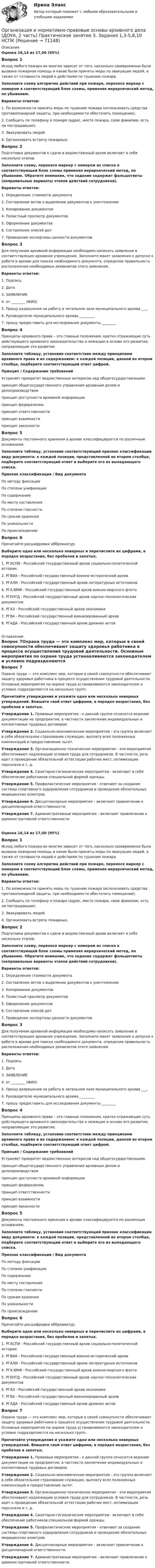      
            Описание
            Оценка 16,14 из 17,00 (95%)Вопрос 1Исход любого пожара во многом зависит от того, насколько своевременно была вызвана пожарная помощь и какие были приняты меры по эвакуации людей, а также от готовности людей к действиям по тушению пожара.Заполните схему алгоритма действий при пожаре, перенося маркер с номером в соответствующий блок схемы, применяя иерархический метод, по убыванию.Варианты ответов:1. По возможности принять меры по тушению пожара (использовать средства противопожарной защиты, при необходимости обесточить помещение).2. Сообщить по телефону о пожаре (адрес, место пожара, свою фамилию, есть ли пострадавшие).3. Эвакуировать людей.4. Организовать встречу пожарных.Вопрос 2Подготовка документов к сдаче в ведомственный архив включает в себя несколько этапов.Заполните схему, перенося маркер с номером из списка в соответствующей блок схемы применяя иерархический метод, по убыванию. Обратите внимание, что задание содержит фальшответы (неправильные варианты этапов действий сотрудников).Варианты ответов:1. Определение стоимости документа2. Составление актов о выделении документов к уничтожению3. Копирование документов4. Полистный просмотр документов5. Оформление документов6. Составление описей дел7. Проведение экспертизы ценности документовВопрос 3Для получения архивной информации необходимо написать заявление в соответствующее архивное учреждение. Заполните макет заявления о допуске к работе в архиве для поиска необходимого документа, определив правильность расположения необходимых реквизитов этого заявления. Варианты ответов:1.  Подпись2.  Дата3.  ЗАЯВЛЕНИЕ4.  от ________ (ФИО)5.  Прошу разрешения на работу в читальном зале муниципального архива ___,6. Руководителю муниципального архива _________7.  прошу предоставить для исследования документы ________Вопрос 4Принципы архивного права – это главные положения, кратко отражающие суть действующего архивного законодательства и лежащие в основе его развития, направляющие это развитие.Заполните таблицу, установив соответствие между принципами архивного права и их содержанием: к каждой позиции, данной во втором столбце, подберите соответствующий ответ цифрой.Принцип   /   Содержание требованийУстраняет приоритет ведомственных интересов над общегосударственными. принцип общегосударственного управления архивным делом и делопроизводствомпринцип доступности архивной информациипринцип федерализмапринцип ответственностипринцип взаимностипринцип законности Вопрос 5Документы постоянного хранения в архиве классифицируется по различным основаниям.Заполните таблицу, установив соответствующий признак классификации виду документа: к каждой позиции, представленной во втором столбце, подберите соответствующий ответ и выберите его из выпадающего списка. Признак классификации  /    Вид документаПо методу фиксацииПо степени унификацииПо содержаниюПо месту составленияПо степени гласностиПо срокам храненияПо уникальностиПо происхождению Вопрос 6Прочитайте расшифровки аббревиатур.Выберите одно или несколько неверных и перечислите их цифрами, в порядке возрастания, без пробелов и запятых. 1.     РГАСПИ - Российский государственный архив социально-политической истории.2.     РГВИА - Российский государственный военно-исторический архив3.     РГАЛИ - Российский государственный архив литературных источников4.     РГА ВМФ - Российский государственный архив военно-морского флота5.     РГЕНТД - Российский государственный архив научно-технологических документов6.     РГАЭ - Российский государственный архив экономики7.     РГВА - Российский государственный военизированный архив8.     РГАДА - Российский государственный архив древних актов 
            Оглавление
            Вопрос 7Охрана труда — это комплекс мер, которые в своей совокупности обеспечивают защиту здоровья работника в процессе осуществления трудовой деятельности. Основные мероприятия по охране труда устанавливаются законодателем и условно подразделяются на несколько групп.Прочитайте утверждения и укажите одно или несколько неверных утверждений. Впишите свой ответ цифрами, в порядке возрастания, без пробелов и запятых. Утверждение 1. Правовые мероприятия - к данной группе относится ведение документации на предприятии, в частности заключение индивидуальных и коллективных трудовых договоров.Утверждение 2. Социально-экономические мероприятия - эта группа включает в себя обязательное страхование служащих, выплату всех положенных компенсаций и предоставление льгот.Утверждение 3. Организационно-технические мероприятия - эти мероприятия обеспечивают надлежащие условия труда для сотрудников. В частности, речь идет о проведении обязательной аттестации рабочих мест, оптимизации персонала и т. д.Утверждение 4. Санитарно-гигиенические мероприятия - включают в себя обеспечение работников специальной формой одежды.Утверждение 5. Профилактические мероприятия - отвечают за создание системы спортивного оздоровления сотрудников и проведение обязательных медицинских осмотров.Утверждение 6. Дисциплинарные мероприятия – включают привлечение к дисциплинарной ответственности.Утверждение 7. Административные мероприятия – включают привлечение к административной ответственности.Оценка 16,14 из 17,00 (95%)Вопрос 1Исход любого пожара во многом зависит от того, насколько своевременно была вызвана пожарная помощь и какие были приняты меры по эвакуации людей, а также от готовности людей к действиям по тушению пожара.Заполните схему алгоритма действий при пожаре, перенося маркер с номером в соответствующий блок схемы, применяя иерархический метод, по убыванию.Варианты ответов:1. По возможности принять меры по тушению пожара (использовать средства противопожарной защиты, при необходимости обесточить помещение).2. Сообщить по телефону о пожаре (адрес, место пожара, свою фамилию, есть ли пострадавшие).3. Эвакуировать людей.4. Организовать встречу пожарных.Вопрос 2Подготовка документов к сдаче в ведомственный архив включает в себя несколько этапов.Заполните схему, перенося маркер с номером из списка в соответствующей блок схемы применяя иерархический метод, по убыванию. Обратите внимание, что задание содержит фальшответы (неправильные варианты этапов действий сотрудников).Варианты ответов:1. Определение стоимости документа2. Составление актов о выделении документов к уничтожению3. Копирование документов4. Полистный просмотр документов5. Оформление документов6. Составление описей дел7. Проведение экспертизы ценности документовВопрос 3Для получения архивной информации необходимо написать заявление в соответствующее архивное учреждение. Заполните макет заявления о допуске к работе в архиве для поиска необходимого документа, определив правильность расположения необходимых реквизитов этого заявления. Варианты ответов:1.  Подпись2.  Дата3.  ЗАЯВЛЕНИЕ4.  от ________ (ФИО)5.  Прошу разрешения на работу в читальном зале муниципального архива ___,6. Руководителю муниципального архива _________7.  прошу предоставить для исследования документы ________Вопрос 4Принципы архивного права – это главные положения, кратко отражающие суть действующего архивного законодательства и лежащие в основе его развития, направляющие это развитие.Заполните таблицу, установив соответствие между принципами архивного права и их содержанием: к каждой позиции, данной во втором столбце, подберите соответствующий ответ цифрой.Принцип   /   Содержание требованийУстраняет приоритет ведомственных интересов над общегосударственными. принцип общегосударственного управления архивным делом и делопроизводствомпринцип доступности архивной информациипринцип федерализмапринцип ответственностипринцип взаимностипринцип законности Вопрос 5Документы постоянного хранения в архиве классифицируется по различным основаниям.Заполните таблицу, установив соответствующий признак классификации виду документа: к каждой позиции, представленной во втором столбце, подберите соответствующий ответ и выберите его из выпадающего списка. Признак классификации  /    Вид документаПо методу фиксацииПо степени унификацииПо содержаниюПо месту составленияПо степени гласностиПо срокам храненияПо уникальностиПо происхождению Вопрос 6Прочитайте расшифровки аббревиатур.Выберите одно или несколько неверных и перечислите их цифрами, в порядке возрастания, без пробелов и запятых. 1.     РГАСПИ - Российский государственный архив социально-политической истории.2.     РГВИА - Российский государственный военно-исторический архив3.     РГАЛИ - Российский государственный архив литературных источников4.     РГА ВМФ - Российский государственный архив военно-морского флота5.     РГЕНТД - Российский государственный архив научно-технологических документов6.     РГАЭ - Российский государственный архив экономики7.     РГВА - Российский государственный военизированный архив8.     РГАДА - Российский государственный архив древних актовВопрос 7Охрана труда — это комплекс мер, которые в своей совокупности обеспечивают защиту здоровья работника в процессе осуществления трудовой деятельности. Основные мероприятия по охране труда устанавливаются законодателем и условно подразделяются на несколько групп.Прочитайте утверждения и укажите одно или несколько неверных утверждений. Впишите свой ответ цифрами, в порядке возрастания, без пробелов и запятых. Утверждение 1. Правовые мероприятия - к данной группе относится ведение документации на предприятии, в частности заключение индивидуальных и коллективных трудовых договоров.Утверждение 2. Социально-экономические мероприятия - эта группа включает в себя обязательное страхование служащих, выплату всех положенных компенсаций и предоставление льгот.Утверждение 3. Организационно-технические мероприятия - эти мероприятия обеспечивают надлежащие условия труда для сотрудников. В частности, речь идет о проведении обязательной аттестации рабочих мест, оптимизации персонала и т. д.Утверждение 4. Санитарно-гигиенические мероприятия - включают в себя обеспечение работников специальной формой одежды.Утверждение 5. Профилактические мероприятия - отвечают за создание системы спортивного оздоровления сотрудников и проведение обязательных медицинских осмотров.Утверждение 6. Дисциплинарные мероприятия – включают привлечение к дисциплинарной ответственности.Утверждение 7. Административные мероприятия – включают привлечение к административной ответственности.  
            
            
            Организация и нормативно-правовые основы архивного дела (ДОУА, 2 часть) Практическое занятие 3. Задания 1,3-5,8,10Организация и нормативно-правовые основы архивного дела (ДОУА, 2 часть) Практическое занятие 3. Задания 1,3-5,8,10  НСПКОрганизация и нормативно-правовые основы архивного дела (ДОУА, 2 часть) тест 2Организация и нормативно-правовые основы архивного дела  Комплексное задание  НСПКОрганизация и нормативно-правовые основы архивного дела  Комплексное задание  НСПКОрганизация и нормативно-правовые основы архивного дела Комплексное задание  НСПКОрганизация и нормативно-правовые основы архивного дела  Практическое занятие 1. Задание 1 (филворд)  НСПКОрганизация и нормативно-правовые основы архивного дела (ДОУА, 1 часть), Тест №4Организация и нормативно-правовые основы архивного дела (ДОУА, 1 часть) Тестовые вопросы к разделу 1Организация и нормативно-правовые основы архивного дела (ДОУА, 1 часть) Тестовые вопросы к разделу 2Организация и нормативно-правовые основы архивного дела (ДОУА, 1 часть) Тестовые вопросы к разделу 2Организация и нормативно-правовые основы архивного дела (ДОУА, 1 часть) Тестовые вопросы к разделу 3Организация и нормативно-правовые основы архивного дела (ДОУА, 1 часть) Тестовые вопросы к разделу 4Организация и нормативно-правовые основы архивного дела (ДОУА, 2 часть)