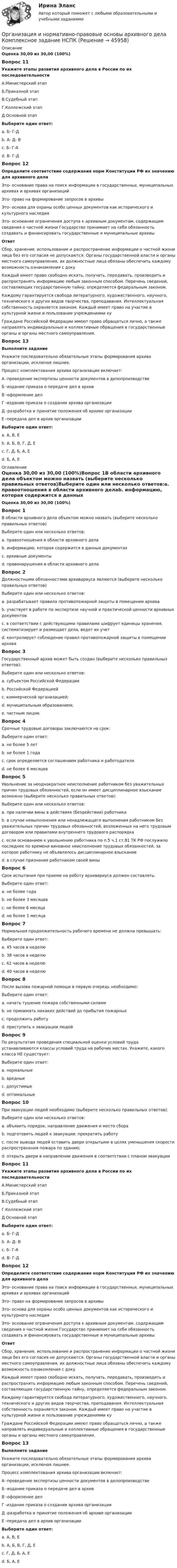      
            Описание
            Оценка 30,00 из 30,00 (100%)Вопрос 11Укажите этапы развития архивного дела в России по их последовательностиА.Министерский этапБ.Приказной этапВ.Судебный этапГ.Коллежский этапД.Основной этапВыберите один ответ:a. Б- Г-Дb. А- Д- Вc. Б- Г-А d. В- Г-ДВопрос 12Определите соответствие содержания норм Конституции РФ их значению для архивного делаЭто- основание права на поиск информации в государственных. муниципальных архивах и архивах организаций  Это- право на формирование запросов в архивы Это- основа для охраны особо ценных документов как исторического и культурного наследия  Это- основание ограничения доступа к архивным документам, содержащим сведения о частной жизни Государство принимает на себя обязанность создавать и финансировать государственные и муниципальные архивы Ответ Сбор, хранение, использование и распространение информации о частной жизни лица без его согласия не допускаются. Органы государственной власти и органы местного самоуправления, их должностные лица обязаны обеспечить каждому возможность ознакомления с докуКаждый имеет право свободно искать, получать, передавать, производить и распространять информацию любым законным способом. Перечень сведений, составляющих государственную тайну, определяется федеральным законом.Каждому гарантируется свобода литературного, художественного, научного, технического и других видов творчества, преподавания. Интеллектуальная собственность охраняется законом. Каждый имеет право на участие в культурной жизни и пользование учреждениями куГраждане Российской Федерации имеют право обращаться лично, а также направлять индивидуальные и коллективные обращения в государственные органы и органы местного самоуправления. Вопрос 13Выполните заданиеУкажите последовательно обязательные этапы формирования архива организации, исключая лишнее.Процесс комплектования архива организации включает:А -проведение экспертизы ценности документов в делопроизводствеБ -издание приказа о передаче дел в архивВ -оформление делГ -издание приказа о создании архива организацииД -разработка и принятие положения об архиве организацииЕ -передача дел в архив организацииВыберите один ответ:a. А, В, Е  b. А, Б, В, Г, Д, Еc. Г, Д, Б, А, Еd. Б, А, Е 
            Оглавление
            Оценка 30,00 из 30,00 (100%)Вопрос 1В области архивного дела объектом можно назвать (выберите несколько правильных ответов)Выберите один или несколько ответов:a. правоотношения в области архивного делаb. информацию, которая содержится в данных документах c. архивные документы d. правонарушения в области архивного делаВопрос 2Должностными обязанностями архивариуса являются (выберите несколько правильных ответов)Выберите один или несколько ответов:a. разрабатывает правила противопожарной защиты в помещении архиваb. участвует в работе по экспертизе научной и практической ценности архивных документов c. в соответствии с действующими правилами шифрует единицы хранения, систематизирует и размещает дела, ведет их учет d. контролирует соблюдение правил противопожарной защиты в помещении архива Вопрос 3Государственный архив может быть создан (выберите несколько правильных ответов):Выберите один или несколько ответов:a. субъектом Российской Федерации b. Российской Федерацией c. коммерческой организацией;d. муниципальным образованием;e. частным лицом.Вопрос 4Срочные трудовые договоры заключаются на срок:Выберите один ответ:a. не более 5 лет b. не более 1 годаc. срок определяется соглашением работника и работодателяd. не более 6 месяцевВопрос 5Увольнение за неоднократное неисполнение работником без уважительных причин трудовых обязанностей, если он имеет дисциплинарное взыскание возможно (выберите несколько правильных ответов):Выберите один или несколько ответов:a. при наличии вины в действиях (бездействии) работника b. в случае невыполнения или ненадлежащего выполнения работником без уважительных причин трудовых обязанностей, возложенных на него трудовым договором или правилами внутреннего трудового распорядка c. если основанием к увольнению работника по п.5 ч.1 ст.81 ТК РФ послужило последнее по времени виновное неисполнение трудовых обязанностей, за которое работнику не объявлялось дисциплинарное взыскание d. в случае признания работником своей виныВопрос 6Срок испытания при приеме на работу архивариуса должен составлять:Выберите один ответ:a. не более годаb. не более 3 месяцев c. не более 6 месяцаd. не более 1 месяцаВопрос 7Нормальная продолжительность рабочего времени не должна превышать:Выберите один ответ:a. 45 часов в неделюb. 38 часов в неделюc. 42 часов в неделюd. 40 часов в неделю Вопрос 8После вызова пожарной помощи в первую очередь необходимо:Выберите один ответ:a. начать тушение пожара собственными силамиb. не принимать никаких действий до прибытия пожарныхc. продолжить работуd. приступить к эвакуации людей Вопрос 9По результатам проведения специальной оценки условий труда устанавливаются классы условий труда на рабочих местах. Укажите, какого класса НЕ существует:Выберите один ответ:a. нормальные b. вредныеc. допустимыеd. оптимальныеВопрос 10При эвакуации людей необходимо (выберите несколько правильных ответов):Выберите один или несколько ответов:a. объявить порядок, направление движения и место сбора b. подготовить людей к эвакуации: прекратить работу c. после вывода людей оставить двери открытыми в целях уменьшения скорости распространения пожара по зданию;d. открыть двери в направлении движения в соответствии с планом эвакуации Вопрос 11Укажите этапы развития архивного дела в России по их последовательностиА.Министерский этапБ.Приказной этапВ.Судебный этапГ.Коллежский этапД.Основной этапВыберите один ответ:a. Б- Г-Дb. А- Д- Вc. Б- Г-А d. В- Г-ДВопрос 12Определите соответствие содержания норм Конституции РФ их значению для архивного делаЭто- основание права на поиск информации в государственных. муниципальных архивах и архивах организаций  Это- право на формирование запросов в архивы Это- основа для охраны особо ценных документов как исторического и культурного наследия  Это- основание ограничения доступа к архивным документам, содержащим сведения о частной жизни Государство принимает на себя обязанность создавать и финансировать государственные и муниципальные архивы Ответ Сбор, хранение, использование и распространение информации о частной жизни лица без его согласия не допускаются. Органы государственной власти и органы местного самоуправления, их должностные лица обязаны обеспечить каждому возможность ознакомления с докуКаждый имеет право свободно искать, получать, передавать, производить и распространять информацию любым законным способом. Перечень сведений, составляющих государственную тайну, определяется федеральным законом.Каждому гарантируется свобода литературного, художественного, научного, технического и других видов творчества, преподавания. Интеллектуальная собственность охраняется законом. Каждый имеет право на участие в культурной жизни и пользование учреждениями куГраждане Российской Федерации имеют право обращаться лично, а также направлять индивидуальные и коллективные обращения в государственные органы и органы местного самоуправления. Вопрос 13Выполните заданиеУкажите последовательно обязательные этапы формирования архива организации, исключая лишнее.Процесс комплектования архива организации включает:А -проведение экспертизы ценности документов в делопроизводствеБ -издание приказа о передаче дел в архивВ -оформление делГ -издание приказа о создании архива организацииД -разработка и принятие положения об архиве организацииЕ -передача дел в архив организацииВыберите один ответ:a. А, В, Е  b. А, Б, В, Г, Д, Еc. Г, Д, Б, А, Еd. Б, А, Е 
            
            
            Организация и нормативно-правовые основы архивного дела  Комплексное задание  НСПКОрганизация и нормативно-правовые основы архивного дела Комплексное задание  НСПКОрганизация и нормативно-правовые основы архивного дела  Практическое занятие 1. Задание 1 (филворд)  НСПКОрганизация и нормативно-правовые основы архивного дела  Практическое занятие 1. Задание 9 (филворд)  НСПКОрганизация и нормативно-правовые основы архивного дела  Практическое занятие 1. Задания 2-8,10  НСПКОрганизация и нормативно-правовые основы архивного дела. Практическое занятие 1. Задания 2-8,10 (ОТВЕТЫ) НСПКОрганизация и нормативно-правовые основы архивного дела Практическое занятие 2. Задание 3 (филворд) НСПКОрганизация и нормативно-правовые основы архивного дела (ДОУА, 1 часть) Тестовые вопросы к разделу 3Организация и нормативно-правовые основы архивного дела (ДОУА, 1 часть) Тестовые вопросы к разделу 4Организация и нормативно-правовые основы архивного дела (ДОУА, 2 часть)Организация и нормативно-правовые основы архивного дела (ДОУА, 2 часть)Организация и нормативно-правовые основы архивного дела (ДОУА, 2 часть) Практическое занятие 3. Задания 1,3-5,8,10Организация и нормативно-правовые основы архивного дела (ДОУА, 2 часть) Практическое занятие 3. Задания 1,3-5,8,10  НСПКОрганизация и нормативно-правовые основы архивного дела (ДОУА, 2 часть) тест 2